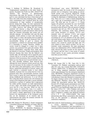 Kagan J, Snidman N, McManis M, Woodward S.                           Observational case series. METHODS: In a
    Temperamental contributions to the affect family of              retrospective study, the records of all 118 consecutive
    anxiety. Psychiatr Clin North Am 2001; 24(4):677-88.             patients seen in emergency room during an eleven-
    Abstract:     The      discovery     of    pharmacologic         month period were reviewed. RESULTS: Ocular
    interventions that mute the intensity of anxiety and             emergencies represented 4% of the 2917 new patients
    guilt in some individuals has been a benevolent gift to          visiting the department of Ophthalmology during this
    those who suffer from these disabling states. Although           time. There was a 2.1/1 male to female preponderance
    some commentators have wondered about the social                 and a peak age of presentation between 11 and 30
    consequences of large numbers of asymptomatic                    years. The mean age was 26 years +/- 17. Ocular
    persons taking these drugs, few have questioned the              trauma (68 patients) accounted for over two-fourths
    advantages for the smaller group of anguished patients.          (57.6%) of the total cases. Only 16% of patients
    It is likely, however, that, during the next century,            presented within 48 hours. Fifty-one percent of injuries
    scientists will discover a drug that eliminates the              occurred to the left eye, 38% to the right, and 10%
    feeling components of guilt and remorse while leaving            bilaterally. The commonest ocular injury problems
    intact the semantic knowledge that certain acts are              were eyelid laceration (13 patients, 19.1%), post-
    ethically improper. An individual who took this drug             traumatic iritis (12 patients, 17.6%), and corneal
    regularly would continue to know that deceiving a                laceration and penetration (10 patients, 14.7%),
    friend, lying to a client, and stealing from an employer         accounting for 51% (35 patients) of the total. Home-
    are morally wrong but would be protected from the                and work-related ocular injuries accounted for 54% of
    uncomfortable feeling of guilt or remorse that                   all ocular injuries. Thirty-three percent of all ocular
    accompanies a violation of a personal moral standard.            injuries were caused by assault and fight, and 15%
    It is reasonable to wonder, therefore, whether our               were related to motor vehicle accident. For the non-
    society would be changed in a major way if many                  traumatic ocular emergencies, the main aetiological
    citizens were protected from guilt and remorse. Most             factor was inflammation (18%). CONCLUSION: Our
    Western philosophers, especially Kant, made reason               study showed that males account for the majority of
    the bedrock of conscience. People acted properly, Kant           eye injuries and this class is more prone to assault-
    believed, because they knew that the behavior was                related injuries. In our country prevention strategies
    morally right. All individuals wish to regard the self as        must take account of these.
    virtuous and try to avoid the uncertainty that follows
    detection of the inconsistency that is created when they    Kaiser RB, Noonan D. A weary Shepherd. Newsweek 2002;
    behave in ways that are not in accord with their view of         139(14):32.
    the self's desirable attributes. Kant believed that,
    although the moral emotions restrain asocial acts, they     Kajioka EH, Itoman EM, Li ML, Taira DA, Li GG,
    were not necessary for the conduct of a moral life. On           Yamamoto LG. Pediatric prescription pick-up rates
    the other hand, some philosophers, such as Peirce and            after ED visits. Am J Emerg Med 2005; 23(4):454-8.
    Dewey, argued that anticipation of anxiety, shame, and           Abstract: OBJECTIVE: To determine the compliance
    guilt motivate a continued loyalty to one's ethical              rate in filling outpatient medication prescriptions
    standards. A person who was certain that he or she was           written upon discharge from the emergency department
    protected from these uncomfortable emotions would                (ED). METHODS: Emergency department records of
    find it easier to ignore the moral imperatives acquired          children during a 3-month period were examined along
    during childhood and adolescence. It is not obvious              with pharmacy claim data obtained in cooperation with
    that a drug that blocks remorse also will eliminate the          the largest insurance carrier in the community (private
    mutual social obligations that make a society habitable;         and Medicaid). Pharmacy claim data were used to
    nonetheless, a posture of vigilance that is appropriate          validate the prescription pick-up date. RESULTS:
    for--unlike gorillas--humans can hold representations            Overall, 65% of high-urgency prescriptions were filled.
    of envy, anger, and dislike toward people they have              The prescription pick-up rate in the 0-to 3-year age
    never met for a very long time. While we wait for                group (75%) was significantly higher than in the rest of
    future inquiry to resolve this issue, it is useful to            the cohort (55%) ( P < .001). Children with private
    acknowledge that a satisfying analysis of this problem           insurance were more likely to fill their prescriptions
    will require a deeper appreciation of the differences            (68%) compared to children with Medicaid insurance
    between the representations of the biological events             (57%) ( P = .03). CONCLUSION: This study
    that are the foundation of an emotion and the                    demonstrates that filling a prescription after discharge
    representations that define the semantic networks for            from an ED represents a substantial barrier to
    the concepts good and bad.                                       medication compliance.

Kaimbo WK, Spileers W, Missotten L. Ocular emergencies          Kalb LM, Loeber R. Child disobedience and noncompliance:
    in Kinshasa (Democratic Republic of Congo). Bull Soc             a    review.    Pediatrics    2003;     111(3):641-52.
    Belge       Ophtalmol        2002;         (284):49-53.          Abstract: Child disobedience and noncompliance is a
    Abstract: PURPOSE: To determine frequencies of                   recurring problem frequently brought to the attention of
    ocular emergencies and identify their nature. DESIGN:
604
 