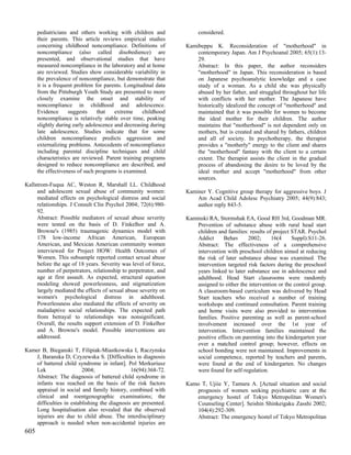 pediatricians and others working with children and             considered.
      their parents. This article reviews empirical studies
      concerning childhood noncompliance. Definitions of        Kamibeppu K. Reconsideration of "motherhood" in
      noncompliance (also called disobedience) are                  contemporary Japan. Am J Psychoanal 2005; 65(1):13-
      presented, and observational studies that have                29.
      measured noncompliance in the laboratory and at home          Abstract: In this paper, the author reconsiders
      are reviewed. Studies show considerable variability in        "motherhood" in Japan. This reconsideration is based
      the prevalence of noncompliance, but demonstrate that         on Japanese psychoanalytic knowledge and a case
      it is a frequent problem for parents. Longitudinal data       study of a woman. As a child she was physically
      from the Pittsburgh Youth Study are presented to more         abused by her father, and struggled throughout her life
      closely examine the onset and stability of                    with conflicts with her mother. The Japanese have
      noncompliance in childhood and adolescence.                   historically idealized the concept of "motherhood" and
      Evidence      suggests     that   extreme    childhood        maintained that it was possible for women to become
      noncompliance is relatively stable over time, peaking         the ideal mother for their children. The author
      slightly during early adolescence and decreasing during       maintains that "motherhood" is not dependent only on
      late adolescence. Studies indicate that for some              mothers, but is created and shared by fathers, children
      children noncompliance predicts aggression and                and all of society. In psychotherapy, the therapist
      externalizing problems. Antecedents of noncompliance          provides a "motherly" energy to the client and shares
      including parental discipline techniques and child            the "motherhood" fantasy with the client to a certain
      characteristics are reviewed. Parent training programs        extent. The therapist assists the client in the gradual
      designed to reduce noncompliance are described, and           process of abandoning the desire to be loved by the
      the effectiveness of such programs is examined.               ideal mother and accept "motherhood" from other
                                                                    sources.
Kallstrom-Fuqua AC, Weston R, Marshall LL. Childhood
     and adolescent sexual abuse of community women:            Kaminer Y. Cognitive group therapy for aggressive boys. J
     mediated effects on psychological distress and social          Am Acad Child Adolesc Psychiatry 2005; 44(9):843;
     relationships. J Consult Clin Psychol 2004; 72(6):980-         author reply 843-5.
     92.
     Abstract: Possible mediators of sexual abuse severity      Kaminski RA, Stormshak EA, Good RH 3rd, Goodman MR.
     were tested on the basis of D. Finkelhor and A.                Prevention of substance abuse with rural head start
     Browne's (1985) traumagenic dynamics model with                children and families: results of project STAR. Psychol
     178 low-income African American, European                      Addict      Behav     2002;      16(4     Suppl):S11-26.
     American, and Mexican American community women                 Abstract: The effectiveness of a comprehensive
     interviewed for Project HOW: Health Outcomes of                intervention with preschool children aimed at reducing
     Women. This subsample reported contact sexual abuse            the risk of later substance abuse was examined. The
     before the age of 18 years. Severity was level of force,       intervention targeted risk factors during the preschool
     number of perpetrators, relationship to perpetrator, and       years linked to later substance use in adolescence and
     age at first assault. As expected, structural equation         adulthood. Head Start classrooms were randomly
     modeling showed powerlessness, and stigmatization              assigned to either the intervention or the control group.
     largely mediated the effects of sexual abuse severity on       A classroom-based curriculum was delivered by Head
     women's psychological distress in adulthood.                   Start teachers who received a number of training
     Powerlessness also mediated the effects of severity on         workshops and continued consultation. Parent training
     maladaptive social relationships. The expected path            and home visits were also provided to intervention
     from betrayal to relationships was nonsignificant.             families. Positive parenting as well as parent-school
     Overall, the results support extension of D. Finkelhor         involvement increased over the 1st year of
     and A. Browne's model. Possible interventions are              intervention. Intervention families maintained the
     addressed.                                                     positive effects on parenting into the kindergarten year
                                                                    over a matched control group; however, effects on
Kamer B, Bieganski T, Filipiak-Miastkowska I, Raczynska             school bonding were not maintained. Improvements in
    J, Baranska D, Czyzewska S. [Difficulties in diagnosis          social competence, reported by teachers and parents,
    of battered child syndrome in infant]. Pol Merkuriusz           were found at the end of kindergarten. No changes
    Lek                  2004;                16(94):368-72.        were found for self-regulation.
    Abstract: The diagnosis of battered child syndrome in
    infants was reached on the basis of the risk factors        Kamo T, Ujiie Y, Tamura A. [Actual situation and social
    appraisal in social and family history, combined with          prognosis of women seeking psychiatric care at the
    clinical and roentgenographic examinations; the                emergency hostel of Tokyo Metropolitan Women's
    difficulties in establishing the diagnosis are presented.      Counseling Center]. Seishin Shinkeigaku Zasshi 2002;
    Long hospitalisation also revealed that the observed           104(4):292-309.
    injuries are due to child abuse. The interdisciplinary         Abstract: The emergency hostel of Tokyo Metropolitan
    approach is needed when non-accidental injuries are
605
 