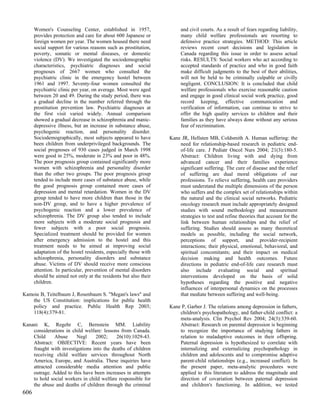 Women's Counseling Center, established in 1957,                  and civil courts. As a result of fears regarding liability,
      provides protection and care for about 600 Japanese or           many child welfare professionals are resorting to
      foreign women per year. The women housed there need              defensive practice strategies. METHOD: This article
      social support for various reasons such as prostitution,         reviews recent court decisions and legislation in
      poverty, somatic or mental diseases, or domestic                 Canada regarding this issue in order to assess actual
      violence (DV). We investigated the sociodemographic              risks. RESULTS: Social workers who act according to
      characteristics, psychiatric diagnoses and social                accepted standards of practice and who in good faith
      prognoses of 2667 women who consulted the                        make difficult judgments to the best of their abilities,
      psychiatric clinic in the emergency hostel between               will not be held to be criminally culpable or civilly
      1961 and 1997. Seventy-four women consulted the                  negligent. CONCLUSION: It is concluded that child
      psychiatric clinic per year, on average. Most were aged          welfare professionals who exercise reasonable caution
      between 20 and 49. During the study period, there was            and engage in good clinical social work practice, good
      a gradual decline in the number referred through the             record keeping, effective communication and
      prostitution prevention law. Psychiatric diagnoses at            verification of information, can continue to strive to
      the first visit varied widely. Annual comparison                 offer the high quality services to children and their
      showed a gradual decrease in schizophrenia and manic-            families as they have always done without any serious
      depressive illness, but an increase in substance abuse,          fear of recrimination.
      psychogenic reaction, and personality disorder.
      Sociodemographically, most subjects appeared to have        Kane JR, Hellsten MB, Coldsmith A. Human suffering: the
      been children from underprivileged backgrounds. The             need for relationship-based research in pediatric end-
      social prognoses of 930 cases judged in March 1998              of-life care. J Pediatr Oncol Nurs 2004; 21(3):180-5.
      were good in 25%, moderate in 23% and poor in 48%.              Abstract: Children living with and dying from
      The poor prognosis group contained significantly more           advanced cancer and their families experience
      women with schizophrenia and personality disorder               significant suffering. The cure of disease and the relief
      than the other two groups. The poor prognosis group             of suffering are dual moral obligations of our
      tended to include more cases of substance abuse, while          professions. To relieve suffering, health care providers
      the good prognosis group contained more cases of                must understand the multiple dimensions of the person
      depression and mental retardation. Women in the DV              who suffers and the complex set of relationships within
      group tended to have more children than those in the            the natural and the clinical social networks. Pediatric
      non-DV group, and to have a higher prevalence of                oncology research must include appropriately designed
      psychogenic reaction and a lower prevalence of                  studies with sound methodology and measurement
      schizophrenia. The DV group also tended to include              strategies to test and refine theories that account for the
      more subjects with a moderate social prognosis and              link between human relationships and the relief of
      fewer subjects with a poor social prognosis.                    suffering. Studies should assess as many theoretical
      Specialized treatment should be provided for women              models as possible, including the social network,
      after emergency admission to the hostel and this                perceptions of support, and provider-recipient
      treatment needs to be aimed at improving social                 interactions; their physical, emotional, behavioral, and
      adaptation of the hostel residents, especially those with       spiritual concomitants; and their impact on medical
      schizophrenia, personality disorders and substance              decision making and health outcomes. Future
      abuse. Victims of DV should receive more conscious              directions in pediatric end-of-life care research must
      attention. In particular, prevention of mental disorders        also include evaluating social and spiritual
      should be aimed not only at the residents but also their        interventions developed on the basis of solid
      children.                                                       hypotheses regarding the positive and negative
                                                                      influences of interpersonal dynamics on the processes
Kamoie B, Teitelbaum J, Rosenbaum S. "Megan's laws" and               that mediate between suffering and well-being.
   the US Constitution: implications for public health
   policy and practice. Public Health Rep 2003;                   Kane P, Garber J. The relations among depression in fathers,
   118(4):379-81.                                                     children's psychopathology, and father-child conflict: a
                                                                      meta-analysis. Clin Psychol Rev 2004; 24(3):339-60.
Kanani K, Regehr C, Bernstein MM. Liability                           Abstract: Research on parental depression is beginning
    considerations in child welfare: lessons from Canada.             to recognize the importance of studying fathers in
    Child     Abuse     Negl     2002;     26(10):1029-43.            relation to maladaptive outcomes in their offspring.
    Abstract: OBJECTIVE: Recent years have been                       Paternal depression is hypothesized to correlate with
    fraught with investigations into the deaths of children           internalizing and externalizing psychopathology in
    receiving child welfare services throughout North                 children and adolescents and to compromise adaptive
    America, Europe, and Australia. These inquiries have              parent-child relationships (e.g., increased conflict). In
    attracted considerable media attention and public                 the present paper, meta-analytic procedures were
    outrage. Added to this have been increases in attempts            applied to this literature to address the magnitude and
    to hold social workers in child welfare responsible for           direction of covariation between paternal depression
    the abuse and deaths of children through the criminal             and children's functioning. In addition, we tested
606
 