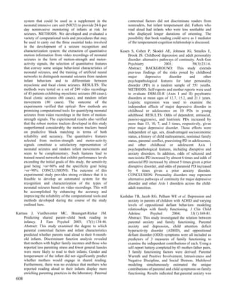 system that could be used as a supplement in the                  contextual factors did not discriminate readers from
      neonatal intensive care unit (NICU) to provide 24-h per           nonreaders, but infant temperament did. Fathers who
      day noninvasive monitoring of infants at risk for                 read aloud had infants who were less soothable and
      seizures. METHODS: We developed and evaluated a                   who displayed longer durations of orienting. The
      variety of computational tools and procedures that may            possibility that book reading could serve as 1 mediator
      be used to carry out the three essential tasks involved           of the temperament-cognition relationship is discussed.
      in the development of a seizure recognition and
      characterization system: the extraction of quantitative      Kasen S, Cohen P, Skodol AE, Johnson JG, Smailes E,
      motion information from video recordings of neonatal             Brook JS. Childhood depression and adult personality
      seizures in the form of motion-strength and motor-               disorder: alternative pathways of continuity. Arch Gen
      activity signals, the selection of quantitative features         Psychiatry                2001;              58(3):231-6.
      that convey some unique behavioral characteristics of            Abstract: BACKGROUND: This study extends
      neonatal seizures, and the training of artificial neural         previous findings of the risks posed by childhood
      networks to distinguish neonatal seizures from random            major        depressive       disorder     and      other
      infant behaviors and to differentiate between                    psychopathological features for later personality
      myoclonic and focal clonic seizures. RESULTS: The                disorder (PD) in a random sample of 551 youths.
      methods were tested on a set of 240 video recordings             METHODS: Self-reports and mother reports were used
      of 43 patients exhibiting myoclonic seizures (80 cases),         to evaluate DSM-III-R (Axes I and II) psychiatric
      focal clonic seizures (80 cases), and random infant              disorders at mean ages of 12.7, 15.2, and 21.1 years.
      movements (80 cases). The outcome of the                         Logistic regression was used to examine the
      experiments verified that optical- flow methods are              independent effects of major depressive disorder in
      promising computational tools for quantifying neonatal           childhood or adolescence on 10 PDs in young
      seizures from video recordings in the form of motion-            adulthood. RESULTS: Odds of dependent, antisocial,
      strength signals. The experimental results also verified         passive-aggressive, and histrionic PDs increased by
      that the robust motion trackers developed in this study          more than 13, 10, 7, and 3 times, respectively, given
      outperformed considerably the motion trackers based              prior major depressive disorder. Those effects were
      on predictive block matching in terms of both                    independent of age, sex, disadvantaged socioeconomic
      reliability and accuracy. The quantitative features              status, a history of child maltreatment, nonintact family
      selected from motion-strength and motor-activity                 status, parental conflict, preexisting PD in adolescence,
      signals constitute a satisfactory representation of              and other childhood or adolescent Axis I
      neonatal seizures and random infant movements and                psychopathological features, including disruptive and
      seem to be complementary. Such features lead to                  anxiety disorders. In addition, odds of schizoid and
      trained neural networks that exhibit performance levels          narcissistic PD increased by almost 6 times and odds of
      exceeding the initial goals of this study, the sensitivity       antisocial PD increased by almost 5 times given a prior
      goal being >or=80% and the specificity goal being                disruptive disorder, and odds of paranoid PD increased
      >or=90%. CONCLUSIONS: The outcome of this                        by 4 times given a prior anxiety disorder.
      experimental study provides strong evidence that it is           CONCLUSION: Personality disorders may represent
      feasible to develop an automated system for the                  alternative pathways of continuity for major depressive
      recognition and characterization of the types of                 disorder and other Axis I disorders across the child-
      neonatal seizures based on video recordings. This will           adult transition.
      be accomplished by enhancing the accuracy and
      improving the reliability of the computational tools and     Kashdan TB, Jacob RG, Pelham WE et al. Depression and
      methods developed during the course of the study                 anxiety in parents of children with ADHD and varying
      outlined here.                                                   levels of oppositional defiant behaviors: modeling
                                                                       relationships with family functioning. J Clin Child
Karrass J, VanDeventer MC, Braungart-Rieker JM.                        Adolesc         Psychol       2004;        33(1):169-81.
     Predicting shared parent--child book reading in                   Abstract: This study investigated the relation between
     infancy. J Fam Psychol 2003; 17(1):134-46.                        parental anxiety and family functioning. Parental
     Abstract: This study examined the degree to which                 anxiety and depression, child attention deficit
     parental contextual factors and infant characteristics            hyperactivity disorder (ADHD), and oppositional
     predicted whether parents read aloud to their 8-month-            defiant disorder (ODD) symptoms were all included as
     old infants. Discriminant function analysis revealed              predictors of 3 measures of family functioning to
     that mothers with higher family incomes and those who             examine the independent contributions of each. Using a
     reported less parenting stress and fewer general hassles          self-report battery completed by 45 mother-father pairs,
     were more likely to read to their infants. Gender and             3 family functioning factors were derived: Parental
     temperament of the infant did not significantly predict           Warmth and Positive Involvement, Intrusiveness and
     whether mothers would engage in shared reading.                   Negative Discipline, and Social Distress. Multilevel
     Furthermore, there was no evidence that mothers who               modeling simultaneously estimated the unique
     reported reading aloud to their infants display more              contributions of parental and child symptoms on family
     enriching parenting practices in the laboratory. Paternal         functioning. Results indicated that parental anxiety was
608
 
