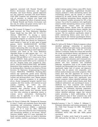 negatively associated with Parental Warmth and                 mother's intimate partner violence status [IPV], family
      Positive Involvement, Intrusiveness and Negative               cohesion and adaptability, neighborhood disorder)
      Discipline, and Social Distress; parental depression           uniquely predicted a child's internalizing distress and
      was only negatively associated with Social Distress.           externalizing distress, and the amount of variance
      Child ODD symptoms had independent associations                explained by the model. Results from the regression
      with all outcomes; no relations were found with                model predicting internalizing distress indicates that
      ADHD. Sex moderated the effects of parental anxiety            the five predictor variables accounted for 38% of the
      on Parental Warmth and Positive Involvement such               variance. Two of the five predictors were significantly
      that only for mothers did greater anxiety lead to less         related to child's internalizing distress scores: mother's
      Parental Warmth and Positive Involvement.                      intimate partner violence status and maternal
                                                                     psychological distress. Results from the regression
Kashner TM, Carmody TJ, Suppes T et al. Catching up on               model predicting externalizing distress indicates that
    health outcomes: the Texas Medication Algorithm                  the five predictor variables accounted for 8% of the
    Project. Health Serv Res 2003; 38(1 Pt 1):311-31.                variance. The two predictors significantly related to
    Abstract: OBJECTIVE: To develop a statistic                      child's externalizing distress scores were levels of
    measuring the impact of algorithm-driven disease                 family cohesion and maternal psychological distress.
    management programs on outcomes for patients with                Directions for future research and clinical implications
    chronic mental illness that allowed for treatment-as-            are provided.
    usual controls to "catch up" to early gains of treated
    patients. DATA SOURCES/STUDY SETTING:                       Katon W, Sullivan M, Walker E. Medical symptoms without
    Statistical power was estimated from simulated                  identified pathology: relationship to psychiatric
    samples representing effect sizes that grew, remained           disorders, childhood and adult trauma, and personality
    constant, or declined following an initial improvement.         traits. Ann Intern Med 2001; 134(9 Pt 2):917-25.
    Estimates were based on the Texas Medication                    Abstract: Community studies have shown that stressful
    Algorithm Project on adult patients (age > or = 18)             life events, psychological distress, and depressive and
    with bipolar disorder (n = 267) who received care               anxiety disorders are associated with 1) a range of
    between 1998 and 2000 at 1 of 11 clinics across Texas.          medical symptoms without identified pathology, 2)
    STUDY DESIGN: Study patients were assessed at                   increased health care utilization, and 3) increased costs.
    baseline and three-month follow-up for a minimum of             In both primary care and medical specialty samples,
    one year. Program tracks were assigned by clinic.               patients who have syndromes with ill-defined
    DATA COLLECTION/EXTRACTION METHODS:                             pathologic mechanisms (such as the irritable bowel
    Hierarchical linear modeling was modified to account            syndrome and fibromyalgia) have been shown to have
    for declining-effects. Outcomes were based on 30-item           significantly higher rates of anxiety and depressive
    Inventory for Depression Symptomatology-Clinician               disorders than do patients with comparable, well-
    Version. PRINCIPAL FINDINGS: Declining-effect                   defined medical diseases and similar symptoms. Other
    analyses had significantly greater power detecting              studies show that after adjustment for severity of
    program differences than traditional growth models in           medical illness, patients with depression or anxiety and
    constant and declining-effects cases. Bipolar patients          comorbid medical disease have significantly more
    with severe depressive symptoms in an algorithm-                medical symptoms without identified pathology than
    driven, disease management program reported fewer               do patients with a similar medical disease alone. Both
    symptoms after three months, with treatment-as-usual            childhood maltreatment and psychological trauma in
    controls    "catching     up"      within   one   year.         adulthood have been associated with increased
    CONCLUSIONS: In addition to psychometric                        vulnerability to psychiatric illness and more medical
    properties, data collection design, and power,                  symptoms. The substantial functional impairment,
    investigators should consider how outcomes unfold               distress, and costs associated with medical symptoms
    over time when selecting an appropriate statistic to            without identified pathology suggest that research
    evaluate service interventions. Declining-effect                studies promoting a better understanding of the
    analyses may be applicable to a wide range of                   biopsychosocial cause of these symptoms may yield
    treatment and intervention trials.                              pragmatic, cost-effective approaches to treatment in
                                                                    medical settings.
Kaslow NJ, Heron S, Roberts DK, Thompson M, Guessous
     O, Jones C. Family and community factors that predict      Katumba-Lunyenya J, Joss V, Latham P, Abbatuan C.
     internalizing and externalizing symptoms in low-               Pulmonary tuberculosis and extreme prematurity. Arch
     income, African-American children: a preliminary               Dis Child Fetal Neonatal Ed 2005; 90(2):F178-9;
     report. Ann N Y Acad Sci 2003; 1008:55-68.                     discussion                                 F179-83.
     Abstract: To learn more about the roots of internalizing       Notes: GENERAL NOTE: KIE: 29 refs.
     and externalizing problems in low-income, African-             GENERAL NOTE: KIE: KIE Bib: AIDS; patient
     American children, aged 8-12 years, particularly for           care/minors
     family and community factors, we aimed to determine            Abstract: A mother, newly found to be positive for
     which variables (mother's psychological functioning,           HIV, delivered her first baby at 25 weeks gestation.
609
 