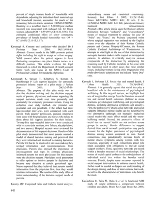 percent of single women heads of households with               extraordinary means and casuistical consistency.
      dependents, adjusting for individual-level maternal age        Kennedy Inst Ethics J 2002; 12(2):115-40.
      and household income, accounted for much of the                Notes: GENERAL NOTE: KIE: 29 refs. 9 fn.
      remaining between-tracts variation. CONCLUSIONS:               GENERAL NOTE: KIE: KIE Bib: patient care/minors;
      Residing in a wealthier tract (> $30,000/year median           treatment                                 refusal/minors
      income) was associated with reduced risk for Black             Abstract: eThis article draws upon the Roman Catholic
      women, adjusted OR = 0.59 (95% CI: 0.36, 0.96). The            distinction between "ordinary" and "extraordinary"
      estimated conditional effect of lower community                means of medical treatment to analyze the case of
      prevalence of female headed households was OR =                "Jodie" and "Mary," the Maltese conjoined twins
      0.71 (95% CI: 0.43, 1.17).                                     whose surgical separation was ordered by the English
                                                                     courts over the objection of their Roman Catholic
Kavanagh R. Consent and confusion--who decides? Br J                 parents and Cormac Murphy-O'Connor, the Roman
    Perioper        Nurs        2004;       14(11):489-91.           Catholic Cardinal Archbishop of Westminister. It
    Abstract: Current trends in the NHS promote patient              attempts to shed light on the use of that distinction by
    rights including the right to accept or refuse surgery.          surrogate decision makers with respect to incompetent
    Valid consent when the patient appears to have                   patients. In addition, it critically analyzes various
    fluctuating competence can place theatre nurses in a             components of the distinction by comparing the
    difficult position. This article explores the legal              reasoning used by Catholic moralists in this case with
    framework in which the Department of Health consent              the reasoning used in other cases that raise similar
    forms work and looks at the NMC's Code of                        issues, including women facing crisis pregnancies who
    Professional Conduct for standards of practice.                  prefer abortion to adoption and the Indiana "Baby Doe"
                                                                     case.
Kavanaugh K, Savage T, Kilpatrick S, Kimura R,
    Hershberger P. Life support decisions for extremely         Kawachi I, Berkman LF. Social ties and mental health. J
    premature infants: report of a pilot study. J Pediatr           Urban          Health         2001;         78(3):458-67.
    Nurs                  2005;                 20(5):347-59.       Abstract: It is generally agreed that social ties play a
    Abstract: The purpose of this pilot study was to                beneficial role in the maintenance of psychological
    describe decision making and the decision support               well-being. In this targeted review, we highlight four
    needs of parents, physicians, and nurses regarding life         sets of insights that emerge from the literature on social
    support decisions made over time prenatally and                 ties and mental health outcomes (defined as stress
    postnatally for extremely premature infants. Using the          reactions, psychological well-being, and psychological
    collective case study method, one prenatal, one                 distress, including depressive symptoms and anxiety).
    postnatal, and one postdeath, if the infant had died,           First, the pathways by which social networks and social
    tape-recorded interviews were conducted with each               supports influence mental health can be described by
    parent. With parents' permission, prenatal interviews           two alternative (although not mutually exclusive)
    were done with the physicians and nurses who talked to          causal models-the main effect model and the stress-
    them about life support decisions for their infants.            buffering model. Second, the protective effects of
    Twenty-five tape-recorded interviews were conducted             social ties on mental health are not uniform across
    with six cases (six mothers, two fathers, six physicians,       groups in society. Gender differences in support
    and two nurses). Hospital records were reviewed for             derived from social network participation may partly
    documentation of life support decisions. Results of this        account for the higher prevalence of psychological
    pilot study demonstrated that most parents wanted a             distress among women compared to men. Social
    model of shared decision making and perceived that              connections may paradoxically increase levels of
    they were informed and involved in making decisions.            mental illness symptoms among women with low
    Parents felt that to be involved in decision making they        resources, especially if such connections entail role
    needed information and recommendations from                     strain associated with obligations to provide social
    physicians. Parents also stressed the importance of             support to others. Third, egocentric networks are nested
    encouragement and hope. In contrast, physicians                 within a broader structure of social relationships. The
    informed parents but most physicians felt that parents          notion of social capital embraces the embeddedness of
    were the decision makers. Physicians used parameters            individual social ties within the broader social
    to offer options or involve parents in decisions and            structure. Fourth, despite some successes reported in
    became very directive at certain gestational ages.              social support interventions to enhance mental health,
    Nurses reported that they believed that parents needed          further work is needed to deepen our understanding of
    information from the physician first, then they would           the design, timing, and dose of interventions that work,
    reinforce information. The results of this study offer an       as well as the characteristics of individuals who benefit
    initial understanding of the decision support needs of          the most.
    parents.
                                                                Kawashima R, Taira M, Okita K et al. A functional MRI
Kaveny MC. Conjoined twins and Catholic moral analysis:             study of simple arithmetic--a comparison between
                                                                    children and adults. Brain Res Cogn Brain Res 2004;
611
 