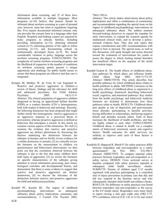information about screening, and 32 of these have                70(6):1303-6.
      information available in multiple languages. Most                Abstract: This article makes observations about policy
      programs (n=36) believe that parents should be                   implications and offers a combination of commentary
      informed about newborn screening as a part of prenatal           and recommendation regarding the special issue on the
      care; however, none has rules or regulations requiring           impact of childhood psychopathology interventions on
      this. Five require documented informed consent; only             subsequent substance abuse. The authors mention
      one provides the consent form in a language other than           forward-looking directives to expand the mandate for
      English. Hospitals and birthing centers are required by          early intervention, to expand the research agenda for
      many programs to educate families, including                     randomized clinical trials, and to develop a policy-
      providing information (n=12), obtaining informed                 oriented evidence base. They also note topics that
      consent (n=5), informing parents of the right to refuse          require consideration and offer recommendations with
      screening (n=13), and documenting refusal on                     regard to how to proceed. The special issue, as well as
      institutionally developed forms (n=9). We found                  this discussion, will spark thought and action directed
      considerable variation in policy language across the             toward the evaluation of interventions for youths to
      newborn screening programs. CONCLUSIONS: The                     assess the degree to which treating mental disorders
      complexity of current newborn screening programs and             has beneficial effects on the sequelae of the initial
      the likelihood of expansion in the number of conditions          intervention target.
      on newborn screening panels present a unique
      opportunity and challenge for public health nurses to       Kendall-Tackett K. The health effects of childhood abuse:
      ensure that these programs are effective and that care is       four pathways by which abuse can influence health.
      integrated.                                                     Child     Abuse       Negl      2002;     26(6-7):715-29.
                                                                      Abstract: OBJECTIVES: This article describes four
Kempes M, Matthys W, de Vries H, van Engeland H.                      possible pathways by which childhood abuse relates to
   Reactive and proactive aggression in children--a                   health problems in adults. METHOD: Literature on the
   review of theory, findings and the relevance for child             long-term effects of childhood abuse is organized in a
   and adolescent psychiatry. Eur Child Adolesc                       health psychology framework describing behavioral,
   Psychiatry                2005;                14(1):11-9.         social, cognitive, and emotional pathways. Key studies
   Abstract: The clinical population of aggressive children           from the health psychology and behavioral medicine
   diagnosed as having an oppositional defiant disorder               literature are included to demonstrate how these
   (ODD) or a conduct disorder (CD) is heterogeneous,                 pathways relate to health. RESULTS: Childhood abuse
   both with respect to behaviour and aetiology. Recently,            puts people at risk of depression and post-traumatic
   the following distinction has been proposed that might             stress disorder, participating in harmful activities,
   further clarify this heterogeneity: reactive aggression is         having difficulties in relationships, and having negative
   an aggressive response to a perceived threat or                    beliefs and attitudes towards others. Each of these
   provocation, whereas proactive aggression is defined as            increases the likelihood of health problems, and they
   behaviour that anticipates a reward. In this article we            are highly related to each other. CONCLUSIONS:
   examine various aspects of this distinction. We will [1]           Childhood abuse is related to health via a complex
   examine the evidence that reactive and proactive                   matrix of behavioral, emotional, social, and cognitive
   aggression are distinct phenomena by discussing the                factors. Health outcomes for adult survivors are
   theories underlying the distinction between the                    unlikely to improve until each of these factors is
   subtypes in humans and we briefly review evidence for              addressed.
   a similar distinction in animals; [2] we critically review
   the literature on the measurement in children via              Kendrick D, Hapgood R, Marsh P. Do safety practices differ
   questionnaires and behavioural observations; we then               between responders and non-responders to a safety
   point out that the correlation observed between the                questionnaire?      Inj   Prev     2001;     7(2):100-3.
   subtypes is due to the fact that many children show                Abstract: OBJECTIVE: To compare reported safety
   both types of aggression; [3] we review the literature             practices between responders and non-responders to a
   on specific characteristics of the subtypes giving                 safety survey. DESIGN: Cross sectional survey at
   attention to social information processing, peer status,           baseline compared with safety practices reported at
   biological correlates and developmental history, and               subsequent child health surveillance checks.
   demonstrate that there is some evidence to suggest that            SUBJECTS: Parents of children aged 3-12 months
   reactive and proactive aggression are distinct                     registered with practices participating in a controlled
   dimensions; [4] we discuss the relevance of the                    trial of injury prevention in primary care that did, and
   distinction between reactive and proactive aggression              did not, respond to the baseline survey and who
   for child and adolescent psychiatry.                               subsequently attended child health surveillance checks.
                                                                      RESULTS: No difference in safety practices was found
Kendall PC, Kessler RC. The impact of childhood                       between responders and non-responders to the survey
    psychopathology    interventions    on   subsequent               at the 6-9 month check. Responders were more likely
    substance abuse: policy implications, comments, and               to report owning a stair gate (odds ratio (OR) 2.75,
    recommendations. J Consult Clin Psychol 2002;                     95% confidence interval (CI) 1.82 to 4.16) and socket
614
 