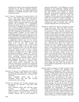 attachment was related to closer monitoring and greater        improving child health, it also challenges our current
      cooperation by the child in monitoring situations,             perception of such programmes. Standard newborn
      especially at sixth grade. The findings illustrate the         screening programmes are clearly justified by the fact
      importance of embedding attachment within a larger             that early detection and treatment of affected
      child rearing context.                                         individuals avoids significant morbidity and mortality.
                                                                     However, proposals to expand the scope and
Kerr E, Cottee C, Chowdhury R, Jawad R, Welch J. The                 complexity of such testing are not all supported by a
     Haven: a pilot referral centre in London for cases of           similar level of evidence for unequivocal benefit. We
     serious sexual assault. BJOG 2003; 110(3):267-71.               argue that screening for genetic susceptibility to
     Abstract: OBJECTIVE: Several schemes have been                  complex disorders is inherently different from standard
     reported to improve treatment of rape and to encourage          screening and, while of potential value, must be
     reporting. The development of a comprehensive                   considered separately from conventional testing.
     forensic and follow up service for complainants of
     sexual assault is described, and activities of the first   Kershner M, Anderson JE. Barriers to disclosure of abuse
     year are reviewed. DESIGN: Retrospective review of              among rural women. Minn Med 2002; 85(3):32-7.
     case records of complainants examined in The Haven.             Abstract: The purposes of this study were to examine
     SETTING: Department of Sexual Health in a London                the prevalence of abuse (physical, emotional, and
     teaching hospital. SAMPLE: All case records, 676                sexual) in women seeking care in rural medical clinics
     complainants, from the first year of cases seen in The          and WIC voucher pick-up sites, and to discover ways
     Haven. METHODS: Description of setting up a service             of improving the response of health care providers to
     in partnership between the National Health Service and          violence. Data were collected in 8 medical clinics and
     the Metropolitan Police, called The Haven. Analysis of          17 WIC supplemental food program sites in 9 counties
     a standardised proforma used for case records.                  of west central Minnesota during January and February
     RESULTS: Mean age of complainants is 26 years                   1997. Fifteen percent of respondents reported having
     (range 11-66); 6% were male. Assailant was                      had a discussion about abuse with a health care
     categorised as a stranger in 52% of cases; attack               provider. Six of the 8 symptoms and injuries most
     involved physical violence in 50% of cases; 24% of              associated with abuse indicate diminished emotional
     victims had genital injuries; 39% had other physical            health. A series of barriers are identified as substantial
     injuries. Immediate care given at time of forensic              obstacles to obtaining help and revealing abuse to
     examination included 30% of women receiving                     health care providers. The most frequently reported
     emergency contraception and 5% of clients receiving             barriers were self-reliance, reliance on God, and
     post-exposure prophylaxis against HIV. Fifty-five               reliance on friends and family. These findings show
     percent of clients returned for a sexual health screen          that a large percentage of rural women experience
     and/or counselling. Thirty-one percent received                 abuse and that their health is adversely affected. The
     screening for sexually transmitted infections and 12%           barriers to disclosure of abuse reported in this study
     were diagnosed with one or more infections.                     illustrate the complexity of disclosing abusive
     CONCLUSIONS: Requirements following sexual                      relationships in rural and other settings. Low screening
     assault include forensic examination, first aid,                levels suggest that rural health care providers can
     postcoital contraception, prevention and management             develop additional opportunities to discuss abuse with
     of sexually transmitted infections and psychosocial             their patients.
     support. Provision of these services within a sexual
     health setting is feasible.                                Keupp H. [Resource support as the basis of projects for the
                                                                    prevention of violence and addiction]. Prax
Kerruish N. In that case: a Lead Maternity Carer (LMC) is           Kinderpsychol Kinderpsychiatr 2004; 53(8):531-46.
     discussing newborn health checks with a pregnant               Abstract: Lastingly effective projects for the prevention
     woman and her partner. Response. N Z Bioeth J 2003;            of violence and addiction must ask which resources
     4(1):38-40.                                                    adolescents require for coping with their lives. A
     Notes:    GENERAL        NOTE:      KIE:    7  refs.           central criteria for a successful life is the creation of
     GENERAL NOTE: KIE: KIE Bib: informed                           coherence in one's inner life and thus the basis for
     consent/minors; mass screening                                 becoming capable of functioning in society. In earlier
                                                                    social eras, the readiness to take on ready-made
Kerruish NJ, Robertson SP. Newborn screening: new                   identity packages was the central criteria for coping
     developments, new dilemmas. J Med Ethics 2005;                 with life. Today, this depends on individual adaptation
     31(7):393-8.                                                   and identity work, and thus the capability for self-
     Notes: GENERAL NOTE: KIE: KIE Bib: genetic                     organisation, for "intentionality" or "embedding".
     screening;             patient           care/minors           Children and young people need "free spaces" in their
     Abstract: Scientific and technological advances are            worlds, in order to be able to outline themselves and to
     lending pressure to expand the scope of newborn                act formatively upon their everyday environment. The
     screening. Whereas this has great potential for                future prospects of adolescents depend upon their
                                                                    options for learning the "craft of freedom". Sustainable
616
 