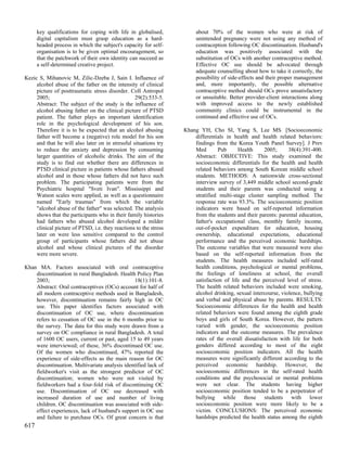 key qualifications for coping with life in globalised,            about 70% of the women who were at risk of
      digital capitalism must grasp education as a hard-                unintended pregnancy were not using any method of
      headed process in which the subject's capacity for self-          contraception following OC discontinuation. Husband's
      organisation is to be given optimal encouragement, so             education was positively associated with the
      that the patchwork of their own identity can succeed as           substitution of OCs with another contraceptive method.
      a self-determined creative project.                               Effective OC use should be advocated through
                                                                        adequate counselling about how to take it correctly, the
Kezic S, Mihanovic M, Zilic-Dzeba J, Sain I. Influence of               possibility of side-effects and their proper management
     alcohol abuse of the father on the intensity of clinical           and, more importantly, the possible alternative
     picture of posttraumatic stress disorder. Coll Antropol            contraceptive method should OCs prove unsatisfactory
     2005;                                        29(2):533-5.          or unsuitable. Better provider-client interactions along
     Abstract: The subject of the study is the influence of             with improved access to the newly established
     alcohol abusing father on the clinical picture of PTSD             community clinics could be instrumental in the
     patient. The father plays an important identification              continued and effective use of OCs.
     role in the psychological development of his son.
     Therefore it is to be expected that an alcohol abusing        Khang YH, Cho SI, Yang S, Lee MS. [Socioeconomic
     father will become a (negative) role model for his son            differentials in health and health related behaviors:
     and that he will also later on in stressful situations try        findings from the Korea Youth Panel Survey]. J Prev
     to reduce the anxiety and depression by consuming                 Med        Pub     Health     2005;      38(4):391-400.
     larger quantities of alcoholic drinks. The aim of the             Abstract: OBJECTIVE: This study examined the
     study is to find out whether there are differences in             socioeconomic differentials for the health and health
     PTSD clinical picture in patients whose fathers abused            related behaviors among South Korean middle school
     alcohol and in those whose fathers did not have such              students. METHODS: A nationwide cross-sectional
     problem. The participating patients were from the                 interview survey of 3,449 middle school second-grade
     Psychiatric hospital "Sveti Ivan". Mississippi and                students and their parents was conducted using a
     Watson scales were applied, as well as a questionnaire            stratified multi-stage cluster sampling method. The
     named "Early traumas" from which the variable                     response rate was 93.3%. The socioeconomic position
     "alcohol abuse of the father" was selected. The analysis          indicators were based on self-reported information
     shows that the participants who in their family histories         from the students and their parents: parental education,
     had fathers who abused alcohol developed a milder                 father's occupational class, monthly family income,
     clinical picture of PTSD, i.e. they reactions to the stress       out-of-pocket expenditure for education, housing
     later on were less sensitive compared to the control              ownership, educational expectations, educational
     group of participants whose fathers did not abuse                 performance and the perceived economic hardships.
     alcohol and whose clinical pictures of the disorder               The outcome variables that were measured were also
     were more severe.                                                 based on the self-reported information from the
                                                                       students. The health measures included self-rated
Khan MA. Factors associated with oral contraceptive                    health conditions, psychological or mental problems,
    discontinuation in rural Bangladesh. Health Policy Plan            the feelings of loneliness at school, the overall
    2003;                                      18(1):101-8.            satisfaction of life and the perceived level of stress.
    Abstract: Oral contraceptives (OCs) account for half of            The health related behaviors included were smoking,
    all modern contraceptive methods used in Bangladesh,               alcohol drinking, sexual intercourse, violence, bullying
    however, discontinuation remains fairly high in OC                 and verbal and physical abuse by parents. RESULTS:
    use. This paper identifies factors associated with                 Socioeconomic differences for the health and health
    discontinuation of OC use, where discontinuation                   related behaviors were found among the eighth grade
    refers to cessation of OC use in the 6 months prior to             boys and girls of South Korea. However, the pattern
    the survey. The data for this study were drawn from a              varied with gender, the socioeconomic position
    survey on OC compliance in rural Bangladesh. A total               indicators and the outcome measures. The prevalence
    of 1600 OC users, current or past, aged 15 to 49 years             rates of the overall dissatisfaction with life for both
    were interviewed; of these, 36% discontinued OC use.               genders differed according to most of the eight
    Of the women who discontinued, 47% reported the                    socioeconomic position indicators. All the health
    experience of side-effects as the main reason for OC               measures were significantly different according to the
    discontinuation. Multivariate analysis identified lack of          perceived economic hardship. However, the
    fieldworker's visit as the strongest predictor of OC               socioeconomic differences in the self-rated health
    discontinuation; women who were not visited by                     conditions and the psychosocial or mental problems
    fieldworkers had a four-fold risk of discontinuing OC              were not clear. The students having higher
    use. Discontinuation of OC use decreased with                      socioeconomic position tended to be a perpetrator of
    increased duration of use and number of living                     bullying while those students with lower
    children. OC discontinuation was associated with side-             socioeconomic position were more likely to be a
    effect experiences, lack of husband's support in OC use            victim. CONCLUSIONS: The perceived economic
    and failure to purchase OCs. Of great concern is that              hardships predicted the health status among the eighth
617
 