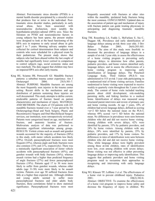 Abstract: Post-traumatic stress disorder (PTSD) is a            frequently associated with fractures at other sites
      mental health disorder precipitated by a stressful event        within the mandible, ipsilateral body fractures being
      that produces fear or terror in the individual. Post-           the most common. CONCLUSIONS: Updated data on
      traumatic stress disorder studies, particularly in early        the association of patient age and mechanism of injury
      sexual     abuse,    have    been    associated     with        with fracture pattern can guide treating physicians in
      neuroendocrine dysfunction, most notably the                    anticipating and diagnosing traumatic mandible
      hypothalamic-pituitary-adrenal (HPA) axis. Since the            fractures.
      literature on PTSD and neuroendocrine factors in
      young subjects has been sparse, the present studies        King TM, Rosenberg LA, Fuddy L, McFarlane E, Sia C,
      were designed to look at the basal functioning of the          Duggan AK. Prevalence and early identification of
      HPA axis in response to early sexual abuse in girls            language delays among at-risk three year olds. J Dev
      aged 5 to 7 years. Morning salivary samples were               Behav         Pediatr        2005;         26(4):293-303.
      collected for cortisol determination from subjects and         Abstract: The aims of this study were fourfold: to
      controls who were scheduled for a physical exam by             document the prevalence of language delays in a
      their pediatrician. The present study shows that               sample of at-risk 3 year olds; to assess the effectiveness
      subjects who had been abused within the last couple of         of a home visiting program in preventing early
      months had significantly lower cortisol in comparison          language delays; to determine how often parents,
      to control subjects (age, social economic status and           pediatric providers, and home visitors identified early
      race matched). The data suggest that children may have         language delays; and to assess the effectiveness of a
      an impaired HPA axis after early trauma.                       home visiting program in improving early
                                                                     identification of language delays. The Preschool
King RE, Scianna JM, Petruzzelli GJ. Mandible fracture               Language Scale, Third Edition (PLS-3) was
    patterns: a suburban trauma center experience. Am J              administered to 513 at-risk 3 year olds participating in
    Otolaryngol                2004;             25(5):301-7.        a randomized trial of home visiting services. Families
    Abstract: PURPOSE: Mandible fractures are among                  randomized to home visiting were expected to receive
    the most frequently seen injuries in the trauma center           weekly to quarterly visits throughout the 3 years of this
    setting. Recent shifts in the mechanism and age                  study. The content of home visits included teaching
    distribution of patients sustaining these injuries are           parents about child development, role-modeling
    well documented. This study attempts to define current,          parenting skills, and linking families to a medical
    predictable patterns of fracture based on patient                home. Identification of delays was measured using
    characteristics and mechanism of injury. MATERIAL                structured parent interviews and review of primary care
    AND METHODS: The charts of 134 patients with 225                 and home visiting records. At age 3 years, 10% of
    mandible fractures treated over a 7-year period by the           children had severe language delays, defined as scoring
    Otolaryngology-Head and Neck Surgery, Plastic and                >or=2 SD below the national mean on the PLS-3,
    Reconstructive Surgery and Oral-Maxillofacial Surgery            whereas 49% scored >or=1 SD below the national
    services, our institution, were retrospectively reviewed.        mean. No differences in prevalence were seen between
    Patients were categorized based on age, mechanism of             children who did and did not receive home visiting.
    fracture, and anatomic location of fracture.                     Among children with severe delays, 42% were
    Multivariate analysis of data was performed to                   identified by parents, 33% by pediatric providers, and
    determine significant relationships among groups.                24% by home visitors. Among children with any
    RESULTS: Violent crimes such as assault and gunshot              delays, 24% were identified by parents, 25% by
    wounds accounted for the majority of fractures (50%)             pediatric providers, and 17% by home visitors. No
    in this study, with motor vehicle accidents less likely          differences in rates of identification were seen between
    (29%). Overall, parasymphyseal fractures were most               children who did and did not receive home visiting.
    frequent (35%), whereas angle and body fractures were            Thus, while language delays were highly prevalent
    also common (15% and 21%, respectively). There was               among these at-risk children, rates of identification
    a statistically significant association of motor vehicle         were low, even among children with severe delays.
    accidents with parasymphyseal fractures (45%), and               Home visiting was not effective in either preventing
    gunshot wounds with body fractures (36%), whereas                language delays or improving early identification. This
    assault victims had a higher than predicted frequency            suggests that pediatric providers and home visiting
    of angle fractures (27%) and fewer parasymphyseal                programs need to reexamine their approaches to
    fractures (19%). Patients aged 17 to 30 were more                recognizing and intervening with early language
    likely to suffer from gunshot wounds, whereas older              delays.
    adults (age 31-50) were more likely to be assault
    victims. Patients over age 50 suffered fractures from        King WJ, Klassen TP, LeBlanc J et al. The effectiveness of
    falls at a higher than expected rate. Although children           a home visit to prevent childhood injury. Pediatrics
    and young adults seemed to suffer more                            2001;                                  108(2):382-8.
    parasymphyseal fractures and older adults body                    Abstract: OBJECTIVE: To examine the effectiveness
    fractures, these correlations failed to show statistical          of a home visit program to improve home safety and
    significance. Parasymphyseal fractures were most                  decrease the frequency of injury in children. We
621
 