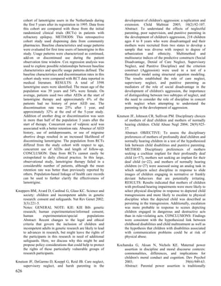 cohort of lamotrigine users in the Netherlands during              development of children's aggression: a replication and
      the first 5 years after its registration in 1995. Data from        extension. Child Maltreat 2005; 10(2):92-107.
      this cohort are compared with those from the initial               Abstract: To understand the effects of neglectful
      randomized clinical trials (RCTs) in patients with                 parenting, poor supervision, and punitive parenting in
      refractory epilepsy. METHODS: This retrospective                   the development of children's aggression, 218 children
      cohort study used dispensing data from community                   ages 4 to 8 years who were disadvantaged and their
      pharmacies. Baseline characteristics and usage patterns            mothers were recruited from two states to develop a
      were evaluated for first time users of lamotrigine in this         sample that was diverse with respect to degree of
      study. Usage patterns were characterized as continued,             urbanization and ethnicity. Multimethod and
      add-on or discontinued use during the patient                      multisource indices of the predictive constructs (Social
      observation time window. Cox regression analysis was               Disadvantage, Denial of Care Neglect, Supervisory
      used to explore possible relationships between baseline            Neglect, and Punitive Discipline) and the criterion
      characteristics and specific usage patterns defined. The           construct (Aggression) were used in a test of a
      baseline characteristics and discontinuation rates in this         theoretical model using structural equation modeling.
      cohort study were compared with RCT data reported in               The results established the role of care neglect,
      medical literature. RESULTS: A total of 3598                       supervisory neglect, and punitive parenting as
      lamotrigine users were identified. The mean age of the             mediators of the role of social disadvantage in the
      population was 39 years and 54% were female. On                    development of children's aggression, the importance
      average, patients used two other AEDs at the start of              of distinguishing between two subtypes of neglect, and
      lamotrigine therapy and approximately 6% of the                    the need to consider the role of discipline in concert
      patients had no history of prior AED use. The                      with neglect when attempting to understand the
      discontinuation rate was 25% after 1 year, and                     parenting in the development of aggression.
      approximately 32% at the end of the 5-year study.
      Addition of another drug or discontinuation was seen          Knutson JF, Johnson CR, Sullivan PM. Disciplinary choices
      in more than half of the population 3 years after the             of mothers of deaf children and mothers of normally
      start of therapy. Concurrent use of valproic acid was             hearing children. Child Abuse Negl 2004; 28(9):925-
      associated with a better retention rate. Absence of AED           37.
      history, use of antidepressants, or use of migraine               Abstract: OBJECTIVE: To assess the disciplinary
      abortive drugs resulted in an increased likelihood of             preferences of mothers of profoundly deaf children and
      discontinuing lamotrigine. The population from RCTs               normally hearing children in a test of the hypothesized
      differed from the study cohort with respect to age,               link between child disabilities and punitive parenting.
      concurrent use of AEDs and length of follow-up.                   METHOD: Disciplinary preferences of mothers
      CONCLUSION: Data from RCTs cannot easily be                       seeking a cochlear implant for their profoundly deaf
      extrapolated to daily clinical practice. In this large,           child (n=57), mothers not seeking an implant for their
      observational study, lamotrigine therapy failed in a              deaf child (n=22), and mothers of normally hearing
      considerable number of patients, although the mean                children (n=27) were assessed using an analog task in
      retention rate was better than previously reported by             which subjects select discipline in response to slide
      others. Population-based linkage of health care records           images of children engaging in normative or frankly
      can be used to further clarify the effectiveness of               deviant behaviors that are potentially irritating.
      lamotrigine.                                                      RESULTS: Results indicated that mothers of children
                                                                        with profound hearing impairments were more likely to
Knoppers BM, Avard D, Cardinal G, Glass KC. Science and                 select physical discipline in response to depicted child
    society: children and incompetent adults in genetic                 transgressions and more likely to escalate to physical
    research: consent and safeguards. Nat Rev Genet 2002;               discipline when the depicted child was described as
    3(3):221-5.                                                         persisting in the transgression. Additionally, escalation
    Notes: GENERAL NOTE: KIE: KIE Bib: genetic                          was more probable in response to scenes depicting
    research; human experimentation/informed consent;                   children engaged in dangerous and destructive acts
    human         experimentation/special        populations            than in rule-violating acts. CONCLUSIONS: Findings
    Abstract: Recent changes to the legal and ethical                   were consistent with the hypothesized link between
    criteria that govern the inclusion of children and                  childhood disabilities and child maltreatment as well as
    incompetent adults in genetic research are likely to lead           the hypothesis that children with disabilities associated
    to advances in research, but might leave the rights of              with communication problems could be at risk of
    the participants in this research in need of additional             physical abuse.
    safeguards. Here, we discuss why this might be and
    propose policy considerations that could help to protect        Kochanska G, Aksan N, Nichols KE. Maternal power
    the rights of these particularly vulnerable groups of               assertion in discipline and moral discourse contexts:
    research participants.                                              commonalities, differences, and implications for
                                                                        children's moral conduct and cognition. Dev Psychol
Knutson JF, DeGarmo D, Koeppl G, Reid JB. Care neglect,                 2003;                                  39(6):949-63.
    supervisory neglect, and harsh parenting in the                     Abstract: Parental power assertion is traditionally
626
 