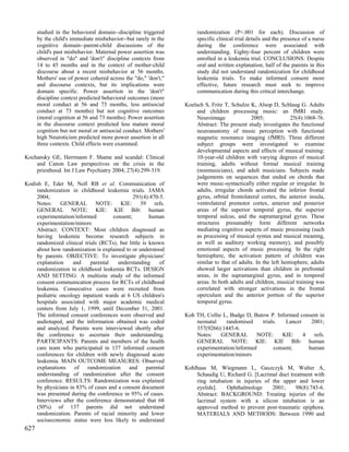 studied in the behavioral domain--discipline triggered         randomization (P<.001 for each). Discussion of
      by the child's immediate misbehavior--but rarely in the        specific clinical trial details and the presence of a nurse
      cognitive domain--parent-child discussions of the              during the conference were associated with
      child's past misbehavior. Maternal power assertion was         understanding. Eighty-four percent of children were
      observed in "do" and 'don't" discipline contexts from          enrolled in a leukemia trial. CONCLUSIONS: Despite
      14 to 45 months and in the context of mother-child             oral and written explanation, half of the parents in this
      discourse about a recent misbehavior at 56 months.             study did not understand randomization for childhood
      Mothers' use of power cohered across the "do," 'don't,"        leukemia trials. To make informed consent more
      and discourse contexts, but its implications were              effective, future research must seek to improve
      domain specific. Power assertion in the 'don't"                communication during this critical interchange.
      discipline context predicted behavioral outcomes (more
      moral conduct at 56 and 73 months, less antisocial        Koelsch S, Fritz T, Schulze K, Alsop D, Schlaug G. Adults
      conduct at 73 months) but not cognitive outcomes               and children processing music: an fMRI study.
      (moral cognition at 56 and 73 months). Power assertion         Neuroimage              2005;             25(4):1068-76.
      in the discourse context predicted less mature moral           Abstract: The present study investigates the functional
      cognition but not moral or antisocial conduct. Mothers'        neuroanatomy of music perception with functional
      high Neuroticism predicted more power assertion in all         magnetic resonance imaging (fMRI). Three different
      three contexts. Child effects were examined.                   subject groups were investigated to examine
                                                                     developmental aspects and effects of musical training:
Kochansky GE, Herrmann F. Shame and scandal: Clinical                10-year-old children with varying degrees of musical
    and Canon Law perspectives on the crisis in the                  training, adults without formal musical training
    priesthood. Int J Law Psychiatry 2004; 27(4):299-319.            (nonmusicians), and adult musicians. Subjects made
                                                                     judgements on sequences that ended on chords that
Kodish E, Eder M, Noll RB et al. Communication of                    were music-syntactically either regular or irregular. In
    randomization in childhood leukemia trials. JAMA                 adults, irregular chords activated the inferior frontal
    2004;                                    291(4):470-5.           gyrus, orbital frontolateral cortex, the anterior insula,
    Notes: GENERAL NOTE: KIE: 39 refs.                               ventrolateral premotor cortex, anterior and posterior
    GENERAL NOTE: KIE: KIE Bib: human                                areas of the superior temporal gyrus, the superior
    experimentation/informed        consent;         human           temporal sulcus, and the supramarginal gyrus. These
    experimentation/minors                                           structures presumably form different networks
    Abstract: CONTEXT: Most children diagnosed as                    mediating cognitive aspects of music processing (such
    having leukemia become research subjects in                      as processing of musical syntax and musical meaning,
    randomized clinical trials (RCTs), but little is known           as well as auditory working memory), and possibly
    about how randomization is explained to or understood            emotional aspects of music processing. In the right
    by parents. OBJECTIVE: To investigate physicians'                hemisphere, the activation pattern of children was
    explanation    and     parental   understanding      of          similar to that of adults. In the left hemisphere, adults
    randomization in childhood leukemia RCTs. DESIGN                 showed larger activations than children in prefrontal
    AND SETTING: A multisite study of the informed                   areas, in the supramarginal gyrus, and in temporal
    consent communication process for RCTs of childhood              areas. In both adults and children, musical training was
    leukemia. Consecutive cases were recruited from                  correlated with stronger activations in the frontal
    pediatric oncology inpatient wards at 6 US children's            operculum and the anterior portion of the superior
    hospitals associated with major academic medical                 temporal gyrus.
    centers from July 1, 1999, until December 31, 2001.
    The informed consent conferences were observed and          Koh TH, Collie L, Budge D, Butow P. Informed consent in
    audiotaped, and the information obtained was coded              neonatal    randomised    trials.   Lancet    2001;
    and analyzed. Parents were interviewed shortly after            357(9266):1445-6.
    the conference to ascertain their understanding.                Notes:    GENERAL       NOTE:     KIE:     4   refs.
    PARTICIPANTS: Parents and members of the health                 GENERAL NOTE: KIE: KIE Bib: human
    care team who participated in 137 informed consent              experimentation/informed       consent;      human
    conferences for children with newly diagnosed acute             experimentation/minors
    leukemia. MAIN OUTCOME MEASURES: Observed
    explanations of randomization and parental                  Kohlhaas M, Wiegmann L, Gaszczyk M, Walter A,
    understanding of randomization after the consent                Schaudig U, Richard G. [Lacrimal duct treatment with
    conference. RESULTS: Randomization was explained                ring intubation in injuries of the upper and lower
    by physicians in 83% of cases and a consent document            eyelids].    Ophthalmologe     2001;     98(8):743-6.
    was presented during the conference in 95% of cases.            Abstract: BACKGROUND: Treating injuries of the
    Interviews after the conference demonstrated that 68            lacrimal system with a silicon intubation is an
    (50%) of 137 parents did not understand                         approved method to prevent post-traumatic epiphora.
    randomization. Parents of racial minority and lower             MATERIALS AND METHODS: Between 1990 and
    socioeconomic status were less likely to understand
627
 