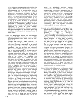 1999, operations were carried out on 44 patients with            scores. The childrearing practices, maternal
      injuries of the canaliculi with silicon ring intubations.        socioeconomic status (SES) and age, and infants'
      Interesting for us were the age distribution, causes of          gestational age at birth (GA) explained 45% of the
      injuries, localisation and mid- to long-term                     variance in infants' cognitive scores. The infants' GA,
      postoperative complications. RESULTS: The age of                 maternal SES and age, and NCATS scores accounted
      the patients was between 1.75 and 74 years, 48% of the           for 32% of the motor scores on the BSID II.
      injuries were caused by household accidents, 23% by              DISCUSSION AND CONCLUSION: The findings
      violence, 20% by traffic accidents and 9% by job-                partially support a link between aspects of the mothers'
      related accidents. The canaliculus inferior was injured          childrearing behaviors and their infants' cognitive
      in 68% of all patients. We found 10 postoperative                developmental status. For motor developmental status,
      complications, e.g. ectropia, a too long silicon ring or         the association appeared stronger with the infants'
      granuloma. We found a positive anatomical readapted              characteristics than with maternal childrearing
      lacrimal system in 88% and 12% of our patients                   practices and behaviors tested in this study.
      complained of distinct to severe epiphora.
      CONCLUSIONS: The treatment of lacrimal laceration           Kolowski J, Nowak KM. [Infanticide in the light of post-
      with a silicon intubation is an excellent method but            mortem findings and court files from the period 1990-
      special care should be taken with correct positioning of        2000 (selected problems)]. Arch Med Sadowej
      the lid margin.                                                 Kryminol                 2005;              55(2):125-9.
                                                                      Abstract: Drawing upon 28 court files of the District
Kolobe TH. Childrearing practices and developmental                   Court in Poznan and 30 post-mortem protocols--from
    expectations for Mexican-American mothers and the                 the Department of Forensic Medicine at Poznan
    developmental status of their infants. Phys Ther 2004;            Medical Academy. This article tackles the issue of
    84(5):439-53.                                                     infanticide in the period from 1990 to 2000. The aim of
    Abstract: BACKGROUND AND PURPOSE: The                             this paper was to find answers to the following
    impact of parent education programs on early                      questions: what was the social background and mental
    intervention programs is not thought to be uniform                state of female offenders? How was infanticide
    among children from majority and minority                         committed? In order to solve certain research
    populations. This study examined the relationship                 problems, a document examination technique was
    between maternal childrearing practices and behaviors             employed to analyse the contents of the documents
    and the developmental status of Mexican-American                  available. Female offenders were aged between 17 to
    infants. SUBJECTS: Participants were 62 Mexican-                  42 years. In the majority of cases (56.7%), perpetrators
    American mother-infant pairs. The infants' mean                   were occupationally active, single young women with a
    adjusted age was 12 months (SD=1.7, range=9-14). A                low level of education and having a working-class
    third of the children were diagnosed with                         background. In the majority of cases (80%), active
    developmental delays and referred for early                       infanticide was committed. Most frequently, infanticide
    intervention by physicians or therapists when the                 was committed by shutting a child into a tight space,
    children received their medical follow-up. The group              and tamponade of throat and larynx. Passive infanticide
    was stratified according to socioeconomic status and              was committed in 20% of cases, with infants left
    acculturation using the Bidimensional Acculturation               without care at the place of birth. No case of psychosis
    Scale for Hispanics. This scale uses cutoff points to             was determined in the examined material.
    classify individuals into 3 levels of acculturation.
    METHODS: Information on childrearing practices and            Komen M. Physical child abuse and social change. Judicial
    behaviors was gathered using the Parent Behavior                 intervention in families in The Netherlands, 1960-
    Checklist (PBC), the Home Observation for                        1995. Child Abuse Negl 2003; 27(8):951-65.
    Measurement of the Environment (HOME) Inventory,                 Abstract: OBJECTIVE: To show changes in the way
    and the Nursing Child Assessment Teaching Scale                  juvenile judges and judicial child protection workers
    (NCATS). Infants' developmental status was assessed              deal with physical child abuse in the period 1960-1995
    by use of the Bayley Scales of Infant Development II             in the Netherlands. METHOD: The study is based on
    (BSID II). The Pearson product moment correlation,               an analysis of files on adolescent and younger children
    partial correlations, Fisher z transformation, and               placed by juvenile judges in the Dutch judicial child
    multiple regression analyses were used to examine the            protection system during the 1960s, 1970s, 1980s, and
    relationship between childrearing practices and                  1990s. RESULTS: The prevalence of very severe
    parenting behaviors, demographic factors, and infants'           physical violence against children was lower in the
    developmental status. RESULTS: Maternal nurturing                recent files than in the older files. Spanking and other
    behaviors, parent-child interaction, and quality of the          minor violence acts were noted more often than in the
    home environment were positively correlated with the             older files. In the 1960s files, the parents talked still
    infants' cognitive development. Maternal years of                rather openly about the physical punishments they used
    education modified the observed relationship between             in child rearing. In spite of the growing attention for
    PBC and BSID II scores but not the observed                      and increasing concern about child abuse among
    relationship between HOME Inventory and NCATS                    professionals, judicial child protection workers
628
 