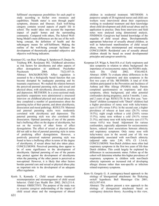 fulfilment' encompasses possibilities for each pupil to        children in residential treatment. METHODS: A
      study according to his/her own resources and                   purposive sample of 20 registered nurses and child care
      capabilities. 'Health status' is seen through pupils'          workers were interviewed about their experiences
      symptoms, diseases and illnesses. Each well-being              working in residential treatment and their knowledge
      category contains several aspects of pupils' life in           about child development and child sexual abuse and its
      school. The model takes into account the important             application to practice. Data from interviews and field
      impact of pupils' homes and the surrounding                    notes were analysed using dimensional analysis.
      community. Compared with others, The School Well-              FINDINGS: Caregivers had limited knowledge of the
      being Model's main differences are the use of the well-        sequelae of child sexual abuse. Developmentally
      being concept, the definition of health and the                appropriate behaviour of sexually abused children, as
      subcategory means for self-fulfilment. Making the              well as behavioural manifestations of child sexual
      outline of the well-being concept facilitates the              abuse, were often misinterpreted and mismanaged.
      development of theoretically grounded subjective and           CONCLUSION: Residential care of sexually abused
      objective well-being indicators.                               children should be based on sound developmental
                                                                     principles and caregiver sensitivity.
Kooiman CG, van Rees Vellinga S, Spinhoven P, Draijer N,
    Trijsburg RW, Rooijmans HG. Childhood adversities           Koopman LP, Wijga A, Smit HA et al. Early respiratory and
    as risk factors for alexithymia and other aspects of            skin symptoms in relation to ethnic background: the
    affect dysregulation in adulthood. Psychother                   importance of socioeconomic status; the PIAMA study.
    Psychosom                2004;             73(2):107-16.        Arch       Dis       Child       2002;      87(6):482-8.
    Abstract: BACKGROUND: Affect regulation is                      Abstract: AIMS: To evaluate ethnic differences in the
    assumed to be a biologically based function that can            prevalence of respiratory and skin symptoms in the
    become disrupted by inadequate parenting and by                 first two years of life. METHODS: A total of 4146
    traumatic experiences. We studied the relation between          children participated in the Prevention and Incidence of
    the perceived parental parenting style, and sexual and          Asthma and Mite Allergy (PIAMA) study. Parents
    physical abuse, with alexithymia, dissociation, anxiety         completed questionnaires on respiratory and skin
    and depression. METHODS: In a cross-sectional study             symptoms, ethnic background, and other potential
    psychiatric outpatients were administered a structured          confounders during pregnancy, and at 3 months, 1 year,
    interview on childhood physical and sexual abuse and            and 2 years of age. RESULTS: In the first year, "non-
    they completed a number of questionnaires about the             Dutch" children (compared with "Dutch" children) had
    parenting styles of their parents, and about alexithymia,       a higher prevalence of runny nose with itchy/watery
    dissociation and mood pathology. RESULTS: Maternal              eyes (11.0% versus 5.0%). In the second year, a higher
    and paternal parenting styles were moderately                   prevalence of wheeze at least once (26.7% versus
    correlated with alexithymia and depression. The                 18.5%), night cough without a cold (24.6% versus
    paternal parenting style was also correlated with               15.5%), runny nose without a cold (34.1% versus
    dissociation. Optimal parenting of one of the parents           21.3%), and runny nose with itchy/watery eyes (13.7%
    had a buffering effect on the degree of alexithymia, but        versus 4.6%) was found. Adjustment for various
    not on the severity of other forms of affect                    confounders, especially adjustment for socioeconomic
    dysregulation. The effect of sexual or physical abuse           factors, reduced most associations between ethnicity
    did not add to that of parental parenting style in terms        and respiratory symptoms. Only runny nose with
    of predicting affect dysregulation. However, a                  itchy/watery eyes in the second year of life was
    positively perceived maternal parenting style was               independently associated with non-Dutch ethnicity
    found to have a buffering effect in terms of the degree         (adjusted odds ratio 2.89, 95% CI 1.3-6.4).
    of alexithymia, if sexual abuse had also taken place.           CONCLUSIONS: Non-Dutch children more often had
    CONCLUSIONS: Perceived parenting does appear to                 respiratory symptoms in the first two years of life than
    be of some significance in the development of                   Dutch children. This could largely be explained by
    alexithymia. Optimal parenting of one of the parents            differences in socioeconomic status. Follow up of the
    may protect against the development of alexithymia              cohort will determine whether this higher prevalence of
    when the parenting of the other parent is perceived as          respiratory symptoms in children with non-Dutch
    non-optimal. However, it is likely that other factors           ethnicity represents an increased risk of developing
    besides parental care and sexual or physical abuse play         allergic disease rather than non-specific or infection
    an important role in the development of an adequate             related respiratory symptoms.
    affect regulation.
                                                                Koos O, Gergely G. A contingency-based approach to the
Kools S, Kennedy C. Child sexual abuse treatment:                   etiology of 'disorganized' attachment: the 'flickering
    misinterpretation and mismanagement of child sexual             switch' hypothesis. Bull Menninger Clin 2001;
    behavior. Child Care Health Dev 2002; 28(3):211-8.              65(3):397-410.
    Abstract: OBJECTIVE: The purpose of the study was               Abstract: The authors present a new approach to the
    to examine caregiver understanding of the impact of             etiology of disorganized attachment based on
    child sexual abuse and the management of abused                 contingency detection theory. According to this view,
631
 