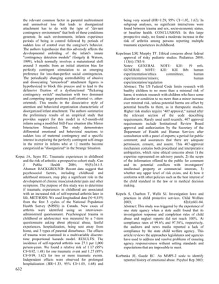 the relevant common factor in parental maltreatment              being very scared (HR=1.29, 95% CI=1.02, 1.62). In
      and unresolved loss that leads to disorganized                   subgroup analyses, no significant interactions were
      attachment has to do with the type of "deviant                   found between trauma and sex, socio-economic status,
      contingency environment" that both of these conditions           or baseline health. CONCLUSIONS: In this large
      generate. In such environments, infants experience               prospective study, we found a moderate increase in the
      periods of being in control followed by periods of               risk of arthritis among persons reporting multiple
      sudden loss of control over the caregiver's behavior.            traumatic experiences in childhood.
      The authors hypothesize that this adversely affects the
      developmental unfolding of the infant's innate              Kopelman LM, Murphy TF. Ethical concerns about federal
      "contingency detection module" (Gergely & Watson,               approval of risky pediatric studies. Pediatrics 2004;
      1999), which normally involves a maturational shift             113(6):1783-9.
      around 3 months from an initial attention bias for              Notes: GENERAL NOTE: KIE: 19 refs.
      perfectly contingent stimulation to an emerging                 GENERAL NOTE: KIE: KIE Bib: human
      preference for less-than-perfect social contingencies.          experimentation/ethics         committees;        human
      The periodically changing controllability of abusive            experimentation/minors;                           human
      and dissociating "unresolved" attachment figures is             experimentation/regulation
      hypothesized to block this process and to lead to the           Abstract: The US Federal Code limits research with
      defensive fixation of a dysfunctional "flickering               healthy children to no more than a minimal risk of
      contingency switch" mechanism with two dominant                 harm; it restricts research with children who have some
      and competing target positions (self-oriented vs. other-        disorder or condition to no more than a minor increase
      oriented). This results in the dissociative style of            over minimal risk, unless potential harms are offset by
      attention and behavioral organization characteristic of         potential benefits to them, as in therapeutic studies.
      disorganized infant attachment. The authors summarize           Higher risk studies require "407 approval," named after
      the preliminary results of an empirical study that              the relevant section of the code describing
      provides support for this model in 6.5-month-old                requirements. Rarely used until recently, 407 approval
      infants using a modified Still-Face situation (the Mirror       requirements include Institutional Review Board
      Interaction Situation). The study demonstrates                  approval and authorization by the Secretary of the
      differential emotional and behavioral reactions to              Department of Health and Human Services after
      sudden loss of maternal contingency and a specific              consultation with a panel of experts; a period for public
      interest in exploring the perfectly contingent self-image       comment; and assurances that there are adequate
      in the mirror in infants who at 12 months become                permission, consent, and assent. This 407-approval
      categorized as "disorganized" in the Strange Situation.         mechanism contains both procedural and interpretative
                                                                      ambiguities, which raise ethical concerns about 1) the
Kopec JA, Sayre EC. Traumatic experiences in childhood                expertise represented on advisory panels, 2) the scope
    and the risk of arthritis: a prospective cohort study. Can        of the information offered to the public for comment
    J       Public      Health        2004;      95(5):361-5.         and its potential conflicts with investigators'
    Abstract: BACKGROUND: Recent data suggest that                    intellectual property or commercial interests, 3)
    psychosocial factors, including childhood and                     whether any upper level of risk exists, and 4) how it
    adulthood stressors, may play a significant role in the           conforms with other policies such as the best interest of
    development of chronic musculoskeletal pain and other             the child standard in the law or in medical decision
    symptoms. The purpose of this study was to determine              making.
    if traumatic experiences in childhood are associated
    with an increased risk of self-reported arthritis later in    Kopels S, Charlton T, Wells SJ. Investigation laws and
    life. METHODS: We used longitudinal data (N=9,159)                practices in child protective services. Child Welfare
    from the first 3 cycles of the National Population                2003;                                      82(6):661-84.
    Health Survey (NPHS) in Canada. New cases of                      Abstract: This study was triggered by the experience of
    arthritis were identified using an interviewer-                   one state agency when a state audit found that its
    administered questionnaire. Psychological trauma in               investigation response and completion rates of child
    childhood or adolescence was measured by a 7-item                 abuse and neglect reports did not reach 100%. At
    questionnaire asking about physical abuse, fearful                compliance rates of 99.6% and 97.58%, respectively,
    experiences, hospitalization, being sent away from                the auditors and news media reported a lack of
    home, and 3 types of parental disturbance. The effects            compliance by the state child welfare agency. This
    of trauma were examined in a multivariable discrete-              article reviews the approaches legislatures and agencies
    time proportional hazards model. RESULTS: The                     have used to address and resolve problems of ensuring
    incidence of self-reported arthritis was 27.1 per 1,000           agency responsiveness without setting standards and
    person-years. We found a relative risk of 1.17 (95%               expectations that are impossible to meet.
    CI=0.92, 1.48) for one traumatic event and 1.27 (95%
    CI=0.99, 1.62) for two or more traumatic events.              Korbanka JE, Gaede RC. An MMPI-2 scale to identify
    Independent effects were observed for prolonged                   reported history of emotional abuse. Psychol Rep 2003;
    hospitalization (HR=1.33, 95% CI=1.05, 1.68) and
632
 