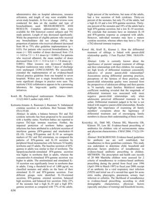 administrative data on hospital admissions, resource             Eight percent of the newborns, but none of the adults,
      utilization, and length of stay were available from              had a low secretion of both cytokines. Thirty-six
      seven study hospitals. At five sites, chart reviews were         percent of the neonates, but only 5% of the adults, had
      conducted for data on the number and type of                     a high IL-10 and a low IFN-gamma secretion. Thirty-
      bronchodilators used. MEASUREMENTS AND                           one percent of the neonates and 18% of the adults had a
      RESULTS: Complete administrative data were                       high IFN-gamma secretion, but a low IL-10 secretion.
      available for 846 historical control subjects and 792            We conclude that neonates have an immature IL-10
      study patients. Length of stay decreased significantly.          and IFN-gamma response as compared with adults.
      While the proportion of eligible patients who received           However, individual neonates may have a mature
      any bronchodilator did not change (84%), the                     cytokine secretion, whereas others may have a Th1- or
      proportion of patients who received albuterol decreased          a Th2-directed immune response.
      from 80 to 75% after guideline implementation (p <
      0.03). For patients who received bronchodilators, the       Kowal AK, Krull JL, Kramer L. How the differential
      mean (+/- SD) number of doses decreased from 13.6              treatment of siblings is linked with parent-child
      +/- 14.0 to 7.3 +/- 9.1 doses (p < 0.0001). For patients       relationship quality. J Fam Psychol 2004; 18(4):658-
      who received albuterol, the mean number of doses               65.
      decreased from 12.8 +/- 11.8 to 6.4 +/- 7.8 doses (p <         Abstract: Little is currently known about the
      0.0001). Other resource use decreased modestly.                significance of parents' unequal treatment of siblings
      Hospital readmission rates within 7 days of discharge          and their relationships with their children; for example,
      were unchanged. CONCLUSIONS: We successfully                   are high levels of differential treatment consistently
      extended the implementation of an evidence-based               indicative of poorer parent-child relationships?
      clinical practice guideline from one hospital to seven         Associations among differential parenting practices,
      hospitals. Within just a single bronchiolitis season,          perceptions of the fairness of these practices, and
      some significant changes in practice were seen. The            parent-child relationship quality were assessed from
      multisite CHAI collaborative appears to be a promising         the perspectives of adolescent siblings and their parents
      laboratory for large-scale quality improvement                 in 74 maritally intact families. Multilevel random
      initiatives.                                                   coefficient modeling revealed that the magnitude of
                                                                     differential treatment was associated with more
Kotch JB. Psychological maltreatment. Pediatrics 2003;               negative parent-child relationships only when
    111(2):444-5; author reply 444-5.                                adolescents perceived differential treatment to be
                                                                     unfair. Differential treatment judged to be fair is not
Kotiranta-Ainamo A, Rautonen J, Rautonen N. Imbalanced               linked with negative parent-child relationships. Results
     cytokine secretion in newborns. Biol Neonate 2004;              highlight the importance of examining all family
     85(1):55-60.                                                    members' viewpoints about the legitimacy of
     Abstract: In adults, a balance between Th1 and Th2              differential treatment and of encouraging family
     cytokine networks has been proposed to be associated            members to discuss their understanding of these events.
     with a healthy status. Newborn babies are reported to
     express Th2-type immune reactions. Further, the              Kozyrskyj AL, Dahl ME, Chateau DG, Mazowita GB,
     impaired protection of newborn babies against                    Klassen TP, Law BJ. Evidence-based prescribing of
     infections has been attributed to a deficient secretion of       antibiotics for children: role of socioeconomic status
     interferon gamma (IFN-gamma) and interleukin-10                  and physician characteristics. CMAJ 2004; 171(2):139-
     (IL-10). Using IFN-gamma and IL-10 as surrogate                  45.
     markers of Th1 and Th2 orientation, we compared the              Abstract: BACKGROUND: Evidence-based guidelines
     patterns of IFN-gamma and IL-10 secretion by                     for antibiotic use are well established, but
     peripheral blood mononuclear cells between 52 healthy            nonadherence to these guidelines continues. This study
     newborns and 35 adults. The baseline secretion of IFN-           was undertaken to determine child, household and
     gamma in adults was similar to that of newborns. The             physician factors predictive of nonadherence to
     lipopolysaccharide-stimulated IFN-gamma secretion                evidence-based antibiotic prescribing in children.
     was higher in newborns than in adults, whereas the               METHODS: The prescription and health care records
     concanavalin-A-stimulated IFN-gamma secretion was                of 20 000 Manitoba children were assessed for 2
     higher in adults. The unstimulated and stimulated IL-            criteria of nonadherence to evidence-based antibiotic
     10 secretion was significantly lower in newborns than            prescribing during the period from fiscal year 1996
     in adults. Using a threshold level of 1,000 pg/ml, we            (April 1996 to March 1997) to fiscal year 2000: receipt
     classified neonates and adults on the basis of their             of an antibiotic for a viral respiratory tract infection
     stimulated IL-10 and IFN-gamma secretion. Four                   (VRTI) and initial use of a second-line agent for acute
     different groups were identified: IL-10-oriented                 otitis media, pharyngitis, pneumonia, urinary tract
     secretion, IFN-gamma- oriented secretion, balanced               infection or cellulitis. The likelihood of nonadherence
     high secretion, and balanced low secretion. Only 25%             to evidence-based prescribing, according to child
     of the neonates had a high IL-10 and a high IFN-                 demographic      characteristics,    physician   factors
     gamma secretion as compared with 77% of the adults.              (specialty and place of training) and household income,
634
 