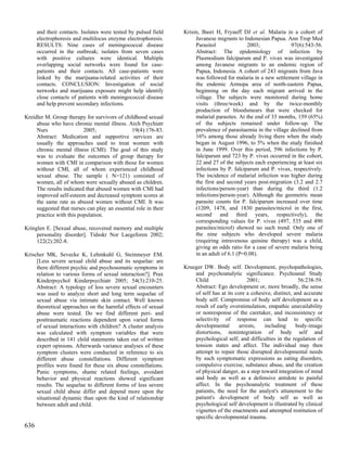 and their contacts. Isolates were tested by pulsed field   Krisin, Basri H, Fryauff DJ et al. Malaria in a cohort of
      electrophoresis and multilocus enzyme electrophoresis.          Javanese migrants to Indonesian Papua. Ann Trop Med
      RESULTS: Nine cases of meningococcal disease                    Parasitol              2003;              97(6):543-56.
      occurred in the outbreak; isolates from seven cases             Abstract: The epidemiology of infection by
      with positive cultures were identical. Multiple                 Plasmodium falciparum and P. vivax was investigated
      overlapping social networks were found for case-                among Javanese migrants to an endemic region of
      patients and their contacts. All case-patients were             Papua, Indonesia. A cohort of 243 migrants from Java
      linked by the marijuana-related activities of their             was followed for malaria in a new settlement village in
      contacts. CONCLUSION: Investigation of social                   the endemic Armopa area of north-eastern Papua,
      networks and marijuana exposure might help identify             beginning on the day each migrant arrived in the
      close contacts of patients with meningococcal disease           village. The subjects were monitored during home
      and help prevent secondary infections.                          visits (three/week) and by the twice-monthly
                                                                      production of bloodsmears that were checked for
Kreidler M. Group therapy for survivors of childhood sexual           malarial parasites. At the end of 33 months, 159 (65%)
     abuse who have chronic mental illness. Arch Psychiatr            of the subjects remained under follow-up. The
     Nurs                 2005;                19(4):176-83.          prevalence of parasitaemia in the village declined from
     Abstract: Medication and supportive services are                 16% among those already living there when the study
     usually the approaches used to treat women with                  began in August 1996, to 5% when the study finished
     chronic mental illness (CMI). The goal of this study             in June 1999. Over this period, 596 infections by P.
     was to evaluate the outcomes of group therapy for                falciparum and 723 by P. vivax occurred in the cohort,
     women with CMI in comparison with those for women                22 and 27 of the subjects each experiencing at least six
     without CMI, all of whom experienced childhood                   infections by P. falciparum and P. vivax, respectively.
     sexual abuse. The sample ( N=121) consisted of                   The incidence of malarial infection was higher during
     women, all of whom were sexually abused as children.             the first and second years post-migration (3.2 and 2.7
     The results indicated that abused women with CMI had             infections/person-year) than during the third (1.2
     improved self-esteem and decreased symptom scores at             infections/person-year). Although the geometric mean
     the same rate as abused women without CMI. It was                parasite counts for P. falciparum increased over time
     suggested that nurses can play an essential role in their        (1209, 1478, and 1830 parasites/microl in the first,
     practice with this population.                                   second and third years, respectively), the
                                                                      corresponding values for P. vivax (497, 535 and 490
Kringlen E. [Sexual abuse, recovered memory and multiple              parasites/microl) showed no such trend. Only one of
     personality disorder]. Tidsskr Nor Laegeforen 2002;              the nine subjects who developed severe malaria
     122(2):202-8.                                                    (requiring intravenous quinine therapy) was a child,
                                                                      giving an odds ratio for a case of severe malaria being
Krischer MK, Sevecke K, Lehmkuhl G, Steinmeyer EM.                    in an adult of 6.1 (P=0.08).
     [Less severe sexual child abuse and its sequelae: are
     there different psychic and psychosomatic symptoms in       Krueger DW. Body self. Development, psychopathologies,
     relation to various forms of sexual interaction?]. Prax         and psychoanalytic significance. Psychoanal Study
     Kinderpsychol Kinderpsychiatr 2005; 54(3):210-25.               Child                    2001;                  56:238-59.
     Abstract: A typology of less severe sexual encounters           Abstract: Ego development or, more broadly, the sense
     was used to analyze short and long term sequelae of             of self has at its core a cohesive, distinct, and accurate
     sexual abuse via intimate skin contact. Well known              body self. Compromise of body self development as a
     theoretical approaches on the harmful effects of sexual         result of early overstimulation, empathic unavailability
     abuse were tested. Do we find different peri- and               or nonresponse of the caretaker, and inconsistency or
     posttraumatic reactions dependent upon varied forms             selectivity of response can lead to specific
     of sexual interactions with children? A cluster analysis        developmental        arrests,   including      body-image
     was calculated with symptom variables that were                 distortions, nonintegration of body self and
     described in 141 child statements taken out of written          psychological self, and difficulties in the regulation of
     expert opinions. Afterwards variance analyses of these          tension states and affect. The individual may then
     symptom clusters were conducted in reference to six             attempt to repair those disrupted developmental needs
     different abuse constellations. Different symptom               by such symptomatic expressions as eating disorders,
     profiles were found for these six abuse constellations.         compulsive exercise, substance abuse, and the creation
     Panic symptoms, shame related feelings, avoidant                of physical danger, as a step toward integration of mind
     behavior and physical reactions showed significant              and body as well as a defensive antidote to painful
     results. The sequelae to different forms of less severe         affect. In the psychoanalytic treatment of these
     sexual child abuse differ and depend more upon the              patients, the need for the analyst's attunement to the
     situational dynamic than upon the kind of relationship          patient's development of body self as well as
     between adult and child.                                        psychological self development is illustrated by clinical
                                                                     vignettes of the enactments and attempted restitution of
                                                                     specific developmental trauma.
636
 