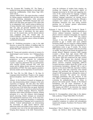 Kruse RL, Ewigman BG, Tremblay GC. The Zipper: a                        using the techniques of modern brain imaging, are
    method for using personal identifiers to link data while            revealing the temporal and structural aspects of
    preserving confidentiality. Child Abuse Negl 2001;                  language processing by the brain and suggesting new
    25(9):1241-8.                                                       views of the critical period for language. Computer
    Abstract: OBJECTIVE: This report describes a method                 scientists, modeling the computational aspects of
    for linking separate confidential data sets that contain            childrens' language acquisition, are meeting success
    personal identifying information while preserving                   using biologically inspired neural networks. Although a
    required anonymity. METHODS: Research data were                     consilient view cannot yet be offered, the cross-
    linked with child abuse and neglect (CAN) report data               disciplinary interaction now seen among scientists
    by an independent "safe" analyst using an identical set             pursuing one of humans' greatest achievements,
    of unique identifier codes assigned to each case in both            language, is quite promising.
    data sets after all personal identifiers had been
    removed. RESULTS: The research team never learned              Kujiraoka Y, Sato M, Tsuruta W, Yanaka K, Takeda T,
    CAN report status of individuals, the state agency                  Matsumura A. Shaken baby syndrome manifesting as
    never saw the research data, and the desired analyses               chronic subdural hematoma: importance of single
    were completed using the merged data set.                           photon emission computed tomography for treatment
    CONCLUSIONS: The method was successfully used                       indications--case report. Neurol Med Chir (Tokyo)
    to merge data from separate sources without divulging               2004;                                   44(7):359-62.
    confidential information.                                           Abstract: A boy with shaken baby syndrome first
                                                                        presented at age 3 months with acute subdural
Kryszak AC. Prohibiting procreation: a step in the right                hematoma (SDH) and was treated by subdural tapping
    direction to protect the children of deadbeat dads; an              at a local hospital. Chronic SDH was identified at a
    analysis of the court decision in State v. Oakley. J Law            rehabilitation center at age 19 months. The chronic
    Health 2002-2003; 17(2):327-57.                                     SDH appeared to have developed within the preceding
                                                                        16 months. His physical and mental development was
Kubiak SP. Trauma and cumulative adversity in women of a                already delayed. Magnetic resonance (MR) imaging
    disadvantaged social location. Am J Orthopsychiatry                 revealed a 20-mm thick right chronic SDH with
    2005;                                    75(4):451-65.              midline shift and small bilateral subdural effusions.
    Abstract: This study expands conceptual and empirical               The chronic SDH had compressed the right cerebral
    perspectives on stress exposure by evaluating                       hemisphere. MR imaging also disclosed bilateral
    cumulative exposure in 79 drug-convicted women.                     cerebral atrophy. 99mTc-ethylcysteinate dimer single
    Logistic regression determined that (a) posttraumatic               photon emission computed tomography (SPECT)
    stress disorder (PTSD) increased 40% with each                      revealed decreased cerebral blood flow (CBF) in the
    trauma and (b) adding chronic stressors increased the               non-hematoma hemisphere, although CBF is said to
    predictability of PTSD. This study supports cumulative              decrease on the chronic SDH side, especially if midline
    adversity models and the importance of social location.             shift is present. Burr hole craniotomy with external
                                                                        drainage was performed, but the patient showed no
Kuhl PK, Tsao FM, Liu HM, Zhang Y, De Boer B.                           change in CBF postoperatively, although the volume of
    Language/culture/mind/brain. Progress at the margins                hematoma decreased. The patient was clinically
    between disciplines. Ann N Y Acad Sci 2001; 935:136-                unchanged immediately after the operation. In this
    74.                                                                 case, SPECT measurement of CBF was important in
    Abstract: At the forefront of research on language are              evaluating the pathophysiology of the delays in
    new data demonstrating infants' strategies in the early             physical and mental growth. Atrophy of the bilateral
    acquisition of language. The data show that infants                 hemispheres was the major mechanism in the
    perceptually "map" critical aspects of ambient language             decreased CBF, not the compression by chronic SDH.
    in the first year of life before they can speak. Statistical        MR imaging and SPECT can determine the surgical
    and abstract properties of speech are picked up through             indications for chronic SDH in patients with cortical
    exposure to ambient language. Moreover, linguistic                  atrophy.
    experience alters infants' perception of speech, warping
    perception in a way that enhances native-language              Kulvichit K. Circumpapillary retinal ridge in the shaken-
    speech processing. Infants' strategies are unexpected               baby syndrome. N Engl J Med 2004; 351(19):2021.
    and unpredicted by historical views. At the same time,
    research in three additional disciplines is contributing       Kumar S, Ng B, Howie W. The improvement of obsessive-
    to our understanding of language and its acquisition by           compulsive symptoms in a patient with schizophrenia
    children. Cultural anthropologists are demonstrating              treated with clozapine. Psychiatry Clin Neurosci 2003;
    the universality of adult speech behavior when                    57(2):235-6.
    addressing infants and children across cultures, and this
    is creating a new view of the role adult speakers play in      Kummeling I, Thijs C, Penders J et al. Etiology of atopy in
    bringing about language in the child. Neuroscientists,            infancy: the KOALA Birth Cohort Study. Pediatr

637
 