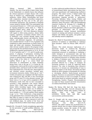Allergy        Immunol         2005;        16(8):679-84.         to reduce adolescent problem behaviors. Dissemination
      Abstract: The aim of the KOALA Birth Cohort Study                 of research-based family interventions has been slow,
      in the Netherlands is to identify factors that influence          with most practitioners still implementing ineffective
      the clinical expression of atopic disease with a main             programs. This article reviews 2 federal studies that
      focus on lifestyle (e.g., anthroposophy, vaccinations,            involved national searches for effective family
      antibiotics, dietary habits, breastfeeding and breast             interventions targeting pre-birth to adolescence:
      milk composition, intestinal microflora composition,              Preventing Substance Abuse Among Children and
      infections during the first year of life, and gene-               Adolescents: Family-Centered Approaches (Center for
      environment interaction). The recruitment of pregnant             Substance Abuse Prevention, 1998) and Strengthening
      women started in October 2000. First, participants with           America's Families (R. Alvarado, K. L. Kumpfer, K.
      'conventional lifestyles' (n = 2343) were retrieved from          Kendall, S. Beesley, & C. Lee-Cavaness, 2000).
      an ongoing prospective cohort study (n = 7020) on                 Results identified 3 effective prevention approaches, 13
      pregnancy-related pelvic girdle pain. In addition,                principles of effectiveness, and 35 programs.
      pregnant women (n = 491) with 'alternative lifestyles'            Recommendations include increased dissemination
      with regard to child rearing practices, dietary habits            research on training and technical assistance systems,
      (organic, vegetarian), vaccination schemes and/or use             adoption with fidelity and quality, and gender-, age-,
      of antibiotics, were recruited through organic food               and culturally sensitive adaptations.
      shops, anthroposophic doctors and midwives, Steiner
      schools, and dedicated magazines. All participants           Kumpfer KL, Bluth B. Parent/child transactional processes
      were enrolled between 14 and 18 wk of gestation and             predictive of resilience or vulnerability to "substance
      completed an intake questionnaire on family history of          abuse disorders". Subst Use Misuse 2004; 39(5):671-
      atopy and infant care intentions. Documentation of              98.
      other relevant variables started in the pregnant mother         Abstract: This article discusses implications of a
      and covered the first and third trimester as well as early      theoretical model of resilience--the Resilience
      childhood by repeated questionnaires at 14-18, 30, and          Framework, including the impact of parent/child
      34 wk of gestation and 3, 7, 12, and 24 months post-            transactional processes in moderating or mediating a
      partum. A subgroup of participants, including both              child's biological or environmental risks and later
      conventional and alternative lifestyles, was asked to           substance misuse. Research is presented on behavioral
      consent to maternal blood sampling, breast milk and a           and emotional precursors of substance abuse disorders
      faecal sample of the infant at 1 month post-partum,             in children of substance users. Detrimental processes
      capillary blood at age 1 yr, venous blood and                   within dysfunctional family environments are
      observation of manifestation of atopic dermatitis               presented followed by a listing of strategies for
      during home visits at the age of 2 yr (using the UK             increasing resilience in youth by improving family
      working party criteria and the severity scoring of atopic       dynamics. The value in elucidating these interactive
      dermatitis index), and buccal swabs for DNA isolation           processes is to increase our understanding of ways to
      from child-parent trios. From the start, ethical approval       reduce the impact of risk factors. Prevention providers
      and informed consent procedures included gene-                  should use these strategies as benchmarks for selecting
      environment interaction studies. Follow-up at 3 and 7           or developing effective family-focused prevention
      months post-partum was completed with high response             programs. Resources are presented for finding effective
      rates (respectively 90% and 88% in the conventional             family interventions as well as an example of a family
      group, and 97% and 97% in the alternative group). The           intervention based on resilience principles, namely the
      home visits at 2 yr of age will be completed in 2005.           Strengthening Families Program. Recommendations
      Preliminary results show that we have succeeded in              are made for future research and better dissemination
      recruiting a large population with various lifestyle            of evidence-based family interventions.
      choices with a fairly large contrast with regard to
      dietary habits (including organic foods, vegetarian          Kunken FR, McGee EM, Stell LK. Strap him down.
      diet), vaccination schemes and/or use of antibiotics.            Hastings Cent Rep 2001; 31(1):24; discussion 24-6.
      We have also been able to collect a large number of              Notes: GENERAL NOTE: KIE: Kunken, Frederic R;
      faecal samples (n = 1176) and capillary blood samples            McGee,      Ellen      M;      Stell, Lance     K
      at age 1 yr (n = 956). Furthermore, a large proportion           GENERAL NOTE: KIE: KIE Bib: health
      of the participants have consented with genetic studies.         care/economics; professional ethics
      Mid 2006 we expect to report our first results on the
      relationship between the various exposures in early life     Kunst JL. Fraught with the utmost danger: the object
      and childhood atopy. An outline of the focus and                 relations of mothers who kill their children. Bull
      design of the KOALA Birth Cohort Study is presented.             Menninger          Clin      2002;        66(1):19-38.
                                                                       Abstract: The author explores the psychodynamics of
Kumpfer KL, Alvarado R. Family-strengthening approaches                maternal filicide from an object relations perspective.
   for the prevention of youth problem behaviors. Am                   Among psychotic women, the murder of the child
   Psychol              2003;             58(6-7):457-65.              reflects a critical interplay among the mother's
   Abstract: Effective parenting is the most powerful way
638
 