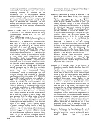 neurobiology, constitution, developmental experiences,         environmental factors are stronger predictors of age of
      and complex internal object world. Two types of                first drink than family history.
      personality structure are discussed. For the
      disorganized type, the psychodynamic scenario             Kupkova L, Bendukidze N, Slavcev A, Ivaskova E. The
      involves attempts to contend with the danger of               Czech Bone Marrow Donor Registry. Ann Transplant
      massive internal breakdown. For the organized type,           2001;                                           6(2):46-9.
      the scenario involves attempts to contend with the            Abstract: OBJECTIVE: The Czech Bone Marrow
      danger of persecution and annihilation. For these             Donor Registry (CBMD)--established 9 years ago,
      women, physical violence is used because of failures in       operates within the National HLA Centre, a constituent
      mentalization, and is an enactment of catastrophic            part of the Department of Immunology at the Institute
      internal anxieties.                                           for Clinical and Experimental Medicine. The Czech
                                                                    Cord Blood Register (CSCB) was recently established
Kuperman S, Chan G, Kramer JR et al. Relationship of age            (in 1996) and started its activities. METHODS: CBMD
    of first drink to child behavioral problems and family          is responsible for maintaining a database of HLA typed
    psychopathology. Alcohol Clin Exp Res 2005;                     volunteer donors, for performing national and
    29(10):1869-76.                                                 international searches in the file of bone marrow
    Notes: CORPORATE NAME: Collaborative Study on                   transplantation as well as for coordinating the
    the           Genetics           of           Alcoholism        communication        between      participating   centres.
    Abstract: BACKGROUND: Studies have implicated a                 RESULTS: The operation of the CBMD registry
    wide variety of variables as being associated with an           requires the modern communication technology for the
    early age of first drink (AFD). AFD in turn has been            exchange of data with local organisations (donor and
    associated with a variety of negative outcomes in               transplant centres) and with international BM
    adolescence and early adulthood. This study is                  organisations and networks abroad (Bone Marrow
    designed to quantify the contributions of these                 Donors Worldwide--BMDW, National Marrow Donor
    antecedent variables to prediction of AFD; in particular        Program--NMDP, European Donor Secretariat E.D.S.,
    it will carefully examine the involvement of variables          European Marrow Donor Information System--
    in four areas (child characteristics, family                    EMDIS). CONCLUSIONS: The CBMD is fully
    demographics, family psychopathology, and child                 integrated into international cooperation. The HLA
    behavior problems). METHODS: Using data from a                  typed unrelated stem cells from Prague can be selected
    multicenter study on alcoholism, we first investigated          for patients in the whole world.
    the differences between two groups of children (ages 7
    to 17 years), one from families heavily loaded for          Kuritarne IS. [Childhood trauma in the etiology of
    alcohol dependence and the other from population                 borderline personality disorder]. Psychiatr Hung 2005;
    controls. Second, a multidomain, multistep regression            20(4):256-70.
    model       using     child    characteristics,   family         Abstract: Serious, prolonged intrafamilial childhood
    demographics, family psychopathology, and child                  sexual abuse is considered to be the main etiological
    behavior problems was performed to determine                     factor in about half of the patients with borderline
    significant contributors to predicted AFD. RESULTS:              personality disorder in the USA. Special features of
    Five variables initially contributed to the prediction of        childhood interpersonal trauma leading to the
    AFD. These included gender, age at interview, the                development of borderline personality disorder are the
    number of adult sibs with alcohol dependence, being              seriousness of the trauma and the fact that it is sexual
    held back a year in school, and conduct scale score.             in nature. Serious intrafamilial childhood abuse can
    However, the number of conduct symptoms appeared                 lead not only to the classic post-traumatic stress
    to contain the contributions of gender and being held            syndrome, but can influence all aspects of personality
    back a grade in school, and these two variables were             development, including the distortion of the sense of
    subsequent removed from the model. The remaining                 identity, self-regulation, and the patterns of
    three variables explained 45% of the model variance;             interpersonal relations. Viewed from the perspective of
    age at interview accounted for 38.3%, conduct scale              the trauma concept, the entire range of adult borderline
    score accounted for 6.2%, and the number of alcohol-             symptoms are considered as being the consequences of
    dependent adult sibs accounted for 0.5%. No family               severe complex traumatic experiences. Other clinicians
    history measures of alcohol dependence or antisocial             regard such an abuse as a marker of the severity of
    personality disorder were contributory to the prediction         familial dysfunction and emphasize the role of other
    model for AFD. CONCLUSIONS: Both the "number                     pathogenic factors, such as biparental neglect and
    of conduct symptoms" and the "number of adult sibs               biological vulnerability of the pre-borderline child.
    with alcohol dependence" are inversely associated with
    predicted AFD. The latter variable appears marginally       Kuznetsova T, Staessen JA, Kawecka-Jaszcz K et al.
    predictive of AFD and suggests a condition in which             Quality control of the blood pressure phenotype in the
    the child's household, regardless of strength of family         European Project on Genes in Hypertension. Blood
    history of AD (or antisocial personality disorder),             Press        Monit          2002;         7(4):215-24.
    appears conducive to early drinking. Thus, child and
639
 