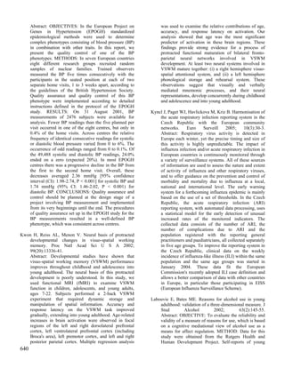 Abstract: OBJECTIVES: In the European Project on                was used to examine the relative contributions of age,
      Genes in Hypertension (EPOGH) standardized                      accuracy, and response latency on activation. Our
      epidemiological methods were used to determine                  analysis showed that age was the most significant
      complex phenotypes consisting of blood pressure (BP)            predictor of activation in these brain regions. These
      in combination with other traits. In this report, we            findings provide strong evidence for a process of
      present the quality control of one of the BP                    protracted functional maturation of bilateral fronto-
      phenotypes. METHODS: In seven European countries                parietal neural networks involved in VSWM
      eight different research groups recruited random                development. At least two neural systems involved in
      samples of nuclear families. Trained observers                  VSWM mature together: (i) a right hemisphere visuo-
      measured the BP five times consecutively with the               spatial attentional system, and (ii) a left hemisphere
      participants in the seated position at each of two              phonological storage and rehearsal system. These
      separate home visits, 1 to 3 weeks apart, according to          observations suggest that visually and verbally
      the guidelines of the British Hypertension Society.             mediated mnemonic processes, and their neural
      Quality assurance and quality control of this BP                representations, develop concurrently during childhood
      phenotype were implemented according to detailed                and adolescence and into young adulthood.
      instructions defined in the protocol of the EPOGH
      study. RESULTS: On 31 August 2001, BP                      Kyncl J, Paget WJ, Havlickova M, Kriz B. Harmonisation of
      measurements of 2476 subjects were available for               the acute respiratory infection reporting system in the
      analysis. Fewer BP readings than the five planned per          Czech Republic with the European community
      visit occurred in one of the eight centres, but only in        networks.      Euro    Surveill     2005;      10(3):30-3.
      0.4% of the home visits. Across centres the relative           Abstract: Respiratory virus activity is detected in
      frequency of identical consecutive readings for systolic       Europe each winter, yet the precise timing and size of
      or diastolic blood pressure varied from 0 to 6%. The           this activity is highly unpredictable. The impact of
      occurrence of odd readings ranged from 0 to 0.1%. Of           influenza infection and/or acute respiratory infection in
      the 49,488 systolic and diastolic BP readings, 24.0%           European countries is continuously monitored through
      ended on a zero (expected 20%). In most EPOGH                  a variety of surveillance systems. All of these sources
      centres there was a progressive decline in the BP from         of information are used to assess the nature and extent
      the first to the second home visit. Overall, these             of activity of influenza and other respiratory viruses,
      decreases averaged 2.36 mmHg [95% confidence                   and to offer guidance on the prevention and control of
      interval (CI): 1.98-2.74, P < 0.001] for systolic BP and       morbidity and mortality due to influenza at a local,
      1.74 mmHg (95% CI: 1.46-2.02, P < 0.001) for                   national and international level. The early warning
      diastolic BP. CONCLUSIONS: Quality assurance and               system for a forthcoming influenza epidemic is mainly
      control should be planned at the design stage of a             based on the use of a set of thresholds. In the Czech
      project involving BP measurement and implemented               Republic, the acute respiratory infection (ARI)
      from its very beginnings until the end. The procedures         reporting system, with automated data processing, uses
      of quality assurance set up in the EPOGH study for the         a statistical model for the early detection of unusual
      BP measurements resulted in a well-defined BP                  increased rates of the monitored indicators. The
      phenotype, which was consistent across centres.                collected data consists of the number of ARI, the
                                                                     number of complications due to ARI and the
Kwon H, Reiss AL, Menon V. Neural basis of protracted                population registered with the reporting general
   developmental changes in visuo-spatial working                    practitioners and paediatricians, all collected separately
   memory. Proc Natl Acad Sci U S A 2002;                            in five age groups. To improve the reporting system in
   99(20):13336-41.                                                  the Czech Republic, clinical data on the weekly
   Abstract: Developmental studies have shown that                   incidence of influenza-like illness (ILI) within the same
   visuo-spatial working memory (VSWM) performance                   population and the same age groups was started in
   improves throughout childhood and adolescence into                January 2004. These data fit the European
   young adulthood. The neural basis of this protracted              Commission's recently adopted ILI case definition and
   development is poorly understood. In this study, we               allows a better comparison of data with other countries
   used functional MRI (fMRI) to examine VSWM                        in Europe, in particular those participating in EISS
   function in children, adolescents, and young adults,              (European Influenza Surveillance Scheme).
   ages 7-22. Subjects performed a 2-back VSWM
   experiment that required dynamic storage and                  Labouvie E, Bates ME. Reasons for alcohol use in young
   manipulation of spatial information. Accuracy and                 adulthood: validation of a three-dimensional measure. J
   response latency on the VSWM task improved                        Stud         Alcohol         2002;         63(2):145-55.
   gradually, extending into young adulthood. Age-related            Abstract: OBJECTIVE: To evaluate the reliability and
   increases in brain activation were observed in focal              validity of a measure of reasons for use, which is based
   regions of the left and right dorsolateral prefrontal             on a cognitive mediational view of alcohol use as a
   cortex, left ventrolateral prefrontal cortex (including           means for affect regulation. METHOD: Data for this
   Broca's area), left premotor cortex, and left and right           study were obtained from the Rutgers Health and
   posterior parietal cortex. Multiple regression analysis           Human Development Project. Self-reports of young
640
 