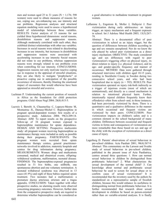 men and women aged 25 to 31 years (N = 1,176; 598                 a good alternative to methadone treatment in pregnant
      women) were used to obtain measures of reasons for                women.
      use, coping use, sex-enhancing use, use intensity and
      use problems. Regression analyses and structural             Laflamme L, Engstrom K, Moller J, Hallqvist J. Peer
      equation modeling were used to assess a hypothesized              victimization during early adolescence: an injury
      model of relationships between these variables.                   trigger, an injury mechanism and a frequent exposure
      RESULTS: Factor analysis of 33 reasons for use                    in school. Int J Adolesc Med Health 2003; 15(3):267-
      yielded three hypothesized dimensions: social reasons,            79.
      disinhibition reasons and suppression reasons.                    Abstract: There is a documented effect of peer
      Although moderately correlated with each other, they              victimization in school as an injury trigger, but the
      exhibited distinct relationships with other use variables.        question of differences between children according to
      Increases in social reasons were related to decelerating          age and sex remains unexplored. Nor do we know the
      increases in use intensity, but increases in disinhibition        role played by school peer victimization as a direct
      and suppression reasons were associated with                      injury mechanism. OBJECTIVE: The study considered
      accelerating increases in use intensity Social reasons            age and sex differences with regard to peer
      did not relate to use problems, whereas suppression               victimization's triggering effect on physical injury, its
      reasons were strongly related to use problems even                direct relation to injury (i.e. physical violence), and its
      when controlling for use intensity. CONCLUSIONS:                  age- and gender-specific frequency and manner of
      Suppression reasons not only motivate reactive coping             occurrence. METHOD: Data were gathered through
      use in response to the appraisal of stressful situations,         structured interviews with children aged 10-15 years,
      they are also likely to instigate "prophylactic" or               residing in Stockholm County in Sweden during two
      proactive coping use in anticipation of the possible              consecutive school years, and who had been
      occurrence of stressors, thereby blunting the emotional           hospitalized due to injury (n = 592). RESULTS: Peer
      impact of encounters that would otherwise have been               victimization operated on injury risk-both indirectly as
      appraised as stressful and aversive.                              a trigger of injurious events (most of which are
                                                                        unintentional), and directly as a causal mechanism in
Lachman P. Understanding the current position of research               relation to intentional physical harm. Further,
    in Africa as the foundation for child protection                    intentionally injured children frequently knew their
    programs. Child Abuse Negl 2004; 28(8):813-5.                       offender(s)--often from school--and, in those instances,
                                                                        had been previously victimized by them. There is a
Lacroix I, Berrebi A, Chaumerliac C, Lapeyre-Mestre M,                  quantitative and a qualitative difference in the manner
     Montastruc JL, Damase-Michel C. Buprenorphine in                   in which occasional and frequent victims are
     pregnant opioid-dependent women: first results of a                victimized by their peers. CONCLUSION: Peer
     prospective study. Addiction 2004; 99(2):209-14.                   victimization impacts on children's safety and is a
     Abstract: AIM: To report results on the prospective                common element in the school background of many
     follow-up of 34 pregnant women exposed to                          children. Differences between occasional and frequent
     buprenorphine maintenance for opiate dependence.                   victims in forms and consequences of victimization are
     DESIGN AND SETTING: Prospective multicentre                        more remarkable than those based on sex and age of
     study: all pregnant women receiving buprenorphine as               the child, with the exception of victimization as a direct
     maintenance therapy were included as early as possible             cause of injury.
     during their pregnancy. PARTICIPANTS: The
     pregnant women were recruited from opiate                     Lagerberg D. Parents' observations of sexual behaviour in
     maintenance therapy centres, general practitioner-                pre-school children. Acta Paediatr 2001; 90(4):367-9.
     networks involved in addiction, maternity hospitals and           Abstract: This commentary on the Larsson and Svedin
     centres for drug information during pregnancy.                    study of sexual behaviour in pre-school children,
     MEASUREMENTS: Women: drugs and medications                        published in the present issue of Acta Paediatrica,
     consumed, medical and obstetrical events; offspring:              centres around three questions: 1. How can normal
     withdrawal syndrome, malformation, neonatal disease.              sexual behaviour in children be distinguished from
     FINDINGS: The buprenorphine-exposed pregnancies                   problematic behaviour? 2. What characterizes the
     resulted in 31 live births, one stillbirth, one                   sexual development of the normal child? 3. Can
     spontaneous abortion and one voluntary termination. A             knowledge about normal and problematic sexual
     neonatal withdrawal syndrome was observed in 13                   behaviour be used to screen for sexual abuse or to
     cases (41.9%) and eight of these babies required opiate           confirm cases of sexual victimization? It is
     treatment. Two neonates had a malformation: a                     recommended that the inventory used by the authors be
     premature ductus arteriosus stricture and a tragus                standardized on a representative sample of Swedish
     appendix. CONCLUSION: Taken together with other                   children, because this would enhance its usefulness in
     prospective studies, no alarming results were observed            distinguishing normal from problematic behaviour. It is
     concerning pregnancy outcomes. However, further data              further recommended that research about sexual
     from the comparative prospective study are required to            development in children be based on person-oriented
     determine whether buprenorphine can be considered as              rather than on variable-oriented analyses. It is finally
641
 