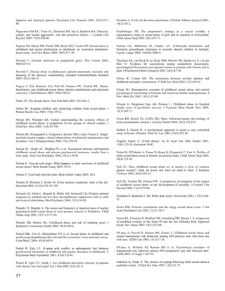 Japanese and American patients. Psychiatry Clin Neurosci 2001; 55(4):333-          Nicoletti A. A role for the nurse practitioner. J Pediatr Adolesc Gynecol 2001;
40.                                                                                14(2):101-2.

Nagayama Hall GC, Teten AL, DeGarmo DS, Sue S, Stephens KA. Ethnicity,             Niederberger JM. The perpetrator's strategy as a crucial variable: a
culture, and sexual aggression: risk and protective factors. J Consult Clin        representative study of sexual abuse of girls and its sequelae in Switzerland.
Psychol 2005; 73(5):830-40.                                                        Child Abuse Negl 2002; 26(1):55-71.

Najman JM, Dunne MP, Purdie DM, Boyle FM, Coxeter PD. Sexual abuse in              Nielsen LA, Mikkelsen SJ, Charles AV. [Chlamydia trachomatis and
childhood and sexual dysfunction in adulthood: an Australian population-           Neisseria gonorrhoeae infections in sexually abused children in Jutland].
based study. Arch Sex Behav 2005; 34(5):517-26.                                    Ugeskr Laeger 2002; 164(49):5806-9.

Navratil F. [Genital infections in prepubertal girls]. Ther Umsch 2002;            Nijenhuis ER, van Dyck R, ter Kuile MM, Mourits MJ, Spinhoven P, van der
59(9):475-9.                                                                       Hart O. Evidence for associations among somatoform dissociation,
                                                                                   psychological dissociation and reported trauma in patients with chronic pelvic
Navratil F. [Sexual abuse in adolescence: patient assessment, necessity and        pain. J Psychosom Obstet Gynaecol 2003; 24(2):87-98.
meaning of the physical examination]. Gynakol Geburtshilfliche Rundsch
2003; 43(3):146-51.                                                                Nilsen W, Conner KR. The association between suicidal ideation and
                                                                                   childhood and adult victimization. J Child Sex Abus 2002; 11(3):49-62.
Negrao C 2nd, Bonanno GA, Noll JG, Putnam FW, Trickett PK. Shame,
humiliation, and childhood sexual abuse: distinct contributions and emotional      Nilsen WJ. Retrospective accounts of childhood sexual abuse and current
coherence. Child Maltreat 2005; 10(4):350-63.                                      psychological functioning in German and American female undergraduates. J
                                                                                   Nerv Ment Dis 2003; 191(1):57-60.
Neher JO. The decade dance. Ann Fam Med 2005; 3(5):462-3.
                                                                                   Nilsson G, Bengtsson-Tops AB, Persson L. Childhood abuse in Swedish
Nelms BC. Keeping children safe: protecting children from sexual abuse. J          female users of psychiatric services. J Psychiatr Ment Health Nurs 2005;
Pediatr Health Care 2003; 17(6):275-6.                                             12(3):365-71.


Nelson BS, Wampler KS. Further understanding the systemic effects of               Nixon RD, Resick PA, Griffin MG. Panic following trauma: the etiology of
childhood sexual abuse: a comparison of two groups of clinical couples. J          acute posttraumatic arousal. J Anxiety Disord 2004; 18(2):193-210.
Child Sex Abus 2002; 11(3):85-106.
                                                                                   Noblett S, Nelson B. A psychosocial approach to arson--a case controlled
Nelson BS, Wangsgaard S, Yorgason J, Kessler MH, Carter-Vassol E. Single-          study of female offenders. Med Sci Law 2001; 41(4):325-30.
and dual-trauma couples: clinical observations of relational characteristics and
dynamics. Am J Orthopsychiatry 2002; 72(1):58-69.                                  Nogales Espert A. [Child abuse]. An R Acad Nac Med (Madr) 2001;
                                                                                   118(1):23-34; discussion 34-42.
Nelson EC, Heath AC, Madden PA et al. Association between self-reported
childhood sexual abuse and adverse psychosocial outcomes: results from a           Nolan M, O'Flaherty A, Turner R, Keary K, Fitzpatrick C, Carr A. Profiles of
twin study. Arch Gen Psychiatry 2002; 59(2):139-45.                                child sexual abuse cases in Ireland: an archival study. Child Abuse Negl 2002;
                                                                                   26(4):333-48.
Nelson S. Torn up with anger. What happens to male survivors of childhood
sexual abuse? Ment Health Today 2005; 29-31.                                       Noll JG. Does childhood sexual abuse set in motion a cycle of violence
                                                                                   against women?: what we know and what we need to learn. J Interpers
Nelson S. Your body tells the truth. Ment Health Today 2003; 20-3.                 Violence 2005; 20(4):455-62.


Nemets B, Witztum E, Kotler M. [False memory syndrome: state of the art].          Noll JG, Trickett PK, Putnam FW. A prospective investigation of the impact
Harefuah 2002; 141(8):726-30, 760.                                                 of childhood sexual abuse on the development of sexuality. J Consult Clin
                                                                                   Psychol 2003; 71(3):575-86.
Newport DJ, Heim C, Bonsall R, Miller AH, Nemeroff CB. Pituitary-adrenal
responses to standard and low-dose dexamethasone suppression tests in adult        Nordland R, Bartholet J. The Web's dark secret. Newsweek 2001; 137(12):44-
survivors of child abuse. Biol Psychiatry 2004; 55(1):10-20.                       51.


Nhundu TJ, Shumba A. The nature and frequency of reported cases of teacher         Norris DM. Forensic consultation and the clergy sexual abuse crisis. J Am
perpetrated child sexual abuse in rural primary schools in Zimbabwe. Child         Acad Psychiatry Law 2003; 31(2):154-7.
Abuse Negl 2001; 25(11):1517-34.
                                                                                   Nunes KL, Firestone P, Bradford JM, Greenberg DM, Broom I. A comparison
Nichols HB, Harlow BL. Childhood abuse and risk of smoking onset. J                of modified versions of the Static-99 and the Sex Offender Risk Appraisal
Epidemiol Community Health 2004; 58(5):402-6.                                      Guide. Sex Abuse 2002; 14(3):253-69.


Nickel MK, Tritt K, Mitterlehner FO et al. Sexual abuse in childhood and           O'Leary A, Purcell D, Remien RH, Gomez C. Childhood sexual abuse and
youth as psychopathologically relevant life occurrence: cross-sectional survey.    sexual transmission risk behaviour among HIV-positive men who have sex
Croat Med J 2004; 45(4):483-9.                                                     with men. AIDS Care 2003; 15(1):17-26.


Nickel R, Egle UT. [Coping with conflict as pathogenetic link between              O'Leary A, Wolitski RJ, Remien RH et al. Psychosocial correlates of
psychosocial adversities in childhood and psychic disorders in adulthood]. Z       transmission risk behavior among HIV-seropositive gay and bisexual men.
Psychosom Med Psychother 2001; 47(4):332-47.                                       AIDS 2005; 19 Suppl 1:S67-75.


Nickel R, Egle UT, Hardt J. Are childhood adversities relevant in patients         Oaksford K, Frude N. The process of coping following child sexual abuse:a
with chronic low back pain? Eur J Pain 2002; 6(3):221-8.                           qualitative study. J Child Sex Abus 2003; 12(2):41-72.


57
 