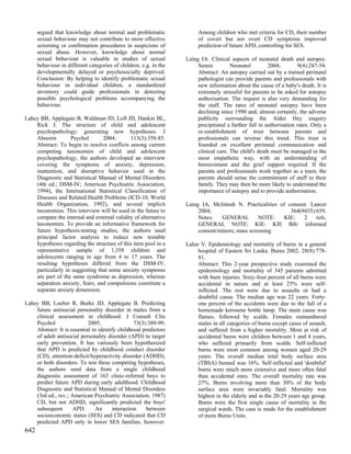 argued that knowledge about normal and problematic                Among children who met criteria for CD, their number
      sexual behaviour may not contribute to more effective             of covert but not overt CD symptoms improved
      screening or confirmation procedures in suspicions of             prediction of future APD, controlling for SES.
      sexual abuse. However, knowledge about normal
      sexual behaviour is valuable in studies of sexual            Laing IA. Clinical aspects of neonatal death and autopsy.
      behaviour in different categories of children, e.g. in the        Semin          Neonatol         2004;         9(4):247-54.
      developmentally delayed or psychosocially deprived.               Abstract: An autopsy carried out by a trained perinatal
      Conclusion: By helping to identify problematic sexual             pathologist can provide parents and professionals with
      behaviour in individual children, a standardized                  new information about the cause of a baby's death. It is
      inventory could guide professionals in detecting                  extremely stressful for parents to be asked for autopsy
      possible psychological problems accompanying the                  authorisation. The request is also very demanding for
      behaviour.                                                        the staff. The rates of neonatal autopsy have been
                                                                        declining since 1990 and, almost certainly, the adverse
Lahey BB, Applegate B, Waldman ID, Loft JD, Hankin BL,                  publicity surrounding the Alder Hey enquiry
    Rick J. The structure of child and adolescent                       precipitated a further fall in authorisation rates. Only a
    psychopathology: generating new hypotheses. J                       re-establishment of trust between parents and
    Abnorm         Psychol       2004;       113(3):358-85.             professionals can reverse this trend. This trust is
    Abstract: To begin to resolve conflicts among current               founded on excellent perinatal communication and
    competing taxonomies of child and adolescent                        clinical care. The child's death must be managed in the
    psychopathology, the authors developed an interview                 most empathetic way, with an understanding of
    covering the symptoms of anxiety, depression,                       bereavement and the grief support required. If the
    inattention, and disruptive behavior used in the                    parents and professionals work together as a team, the
    Diagnostic and Statistical Manual of Mental Disorders               parents should sense the commitment of staff to their
    (4th ed.; DSM-IV; American Psychiatric Association,                 family. They may then be more likely to understand the
    1994), the International Statistical Classification of              importance of autopsy and to provide authorisation.
    Diseases and Related Health Problems (ICD-10; World
    Health Organization, 1992), and several implicit               Laing IA, McIntosh N. Practicalities of consent. Lancet
    taxonomies. This interview will be used in the future to            2004;                               364(9435):659.
    compare the internal and external validity of alternative           Notes:   GENERAL         NOTE:   KIE:    2    refs.
    taxonomies. To provide an informative framework for                 GENERAL NOTE: KIE: KIE Bib: informed
    future hypothesis-testing studies, the authors used                 consent/minors; mass screening
    principal factor analysis to induce new testable
    hypotheses regarding the structure of this item pool in a      Laloe V. Epidemiology and mortality of burns in a general
    representative sample of 1,358 children and                         hospital of Eastern Sri Lanka. Burns 2002; 28(8):778-
    adolescents ranging in age from 4 to 17 years. The                  81.
    resulting hypotheses differed from the DSM-IV,                      Abstract: This 2-year prospective study examined the
    particularly in suggesting that some anxiety symptoms               epidemiology and mortality of 345 patients admitted
    are part of the same syndrome as depression, whereas                with burn injuries. Sixty-four percent of all burns were
    separation anxiety, fears, and compulsions constitute a             accidental in nature and at least 25% were self-
    separate anxiety dimension.                                         inflicted. The rest were due to assaults or had a
                                                                        doubtful cause. The median age was 22 years. Forty-
Lahey BB, Loeber R, Burke JD, Applegate B. Predicting                   one percent of the accidents were due to the fall of a
    future antisocial personality disorder in males from a              homemade kerosene bottle lamp. The main cause was
    clinical assessment in childhood. J Consult Clin                    flames, followed by scalds. Females outnumbered
    Psychol                 2005;                73(3):389-99.          males in all categories of burns except cases of assault,
    Abstract: It is essential to identify childhood predictors          and suffered from a higher mortality. Most at risk of
    of adult antisocial personality disorder (APD) to target            accidental burns were children between 1 and 4 years,
    early prevention. It has variously been hypothesized                who suffered primarily from scalds. Self-inflicted
    that APD is predicted by childhood conduct disorder                 burns were most common among women aged 20-29
    (CD), attention-deficit/hyperactivity disorder (ADHD),              years. The overall median total body surface area
    or both disorders. To test these competing hypotheses,              (TBSA) burned was 16%. Self-inflicted and 'doubtful'
    the authors used data from a single childhood                       burns were much more extensive and more often fatal
    diagnostic assessment of 163 clinic-referred boys to                than accidental ones. The overall mortality rate was
    predict future APD during early adulthood. Childhood                27%. Burns involving more than 50% of the body
    Diagnostic and Statistical Manual of Mental Disorders               surface area were invariably fatal. Mortality was
    (3rd ed., rev.; American Psychiatric Association, 1987)             highest in the elderly and in the 20-29 years age group.
    CD, but not ADHD, significantly predicted the boys'                 Burns were the first single cause of mortality in the
    subsequent       APD.       An     interaction    between           surgical wards. The case is made for the establishment
    socioeconomic status (SES) and CD indicated that CD                 of more Burns Units.
    predicted APD only in lower SES families, however.
642
 