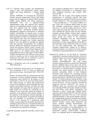 Lam LT. Attention deficit disorder and hospitalization               early responsive parenting have a special importance
   owing to intra- and interpersonal violence among                  for children's development or is consistency across
   children and young adolescents. J Adolesc Health                  early childhood necessary? Dev Psychol 2001;
   2005;                                      36(1):19-24.           37(3):387-403.
   Abstract: PURPOSE: To investigate the associations                Abstract: The role of early versus ongoing maternal
   between intra-and interpersonal violence and related              responsiveness in predicting cognitive and social
   injuries and the diagnosis of attention deficit disorder          development was examined in home visits for mothers,
   (ADD) among children and young adolescents.                       full-term children (n = 103), and medically low-risk (n
   METHODS:         This    was      a    population-based           = 102) and high-risk (n = 77) preterm children at 5
   epidemiological study that analyzed data routinely                ages. There were 4 maternal clusters based on warm
   collected on hospitalized patients owing to injuries.             and contingent responsiveness behaviors observed
   Data were obtained from the routinely collected                   early (at 6, 12, and 24 months) and late (at 3 and 4
   inpatient statistics. Information included patients'              years): high early, high late; high early, low late; low
   demographics, diagnostic classifications of admitting             early, moderate late; and low early, low late. Children,
   problem, classification of external causes of injury,             especially preterm children, showed faster cognitive
   length of stay, and outcome of hospitalization. Patients          growth when mothers were consistently responsive.
   with comorbidity of ADD were identified by the ICD-               Social growth was similar in the consistently
   9CM diagnosis code. Data were analyzed univirately                responsive (high-high) and the early-responsive
   using Pearson Chi-square tests. Logistic regression               inconsistent (high-low) clusters, but greater
   analyses were also applied to calculate the adjusted              deceleration at 4 years among children with mothers in
   odds ratio and their corresponding 95% confidence                 the inconsistent cluster refuted the notion of a unique
   intervals. RESULTS: Significant associations between              role for early responsiveness. The importance of
   suicide and self-harm, injuries owing to assault, and             consistent responsiveness, defined by an affective-
   diagnosis of ADD were found. Patients diagnosed with              emotional construct, was evident even when a broader
   ADD stayed in the hospital longer than others,                    constellation of parenting behaviors was considered.
   disregarding the cause of their injury. CONCLUSION:
   Children and adolescents with ADD are at risk of being       Langeland W, Draijer N, van den Brink W. Psychiatric
   victims of assaults, as well as suicide and self harm.           comorbidity in treatment-seeking alcoholics: the role of
   Assessment for ADD can be considered as part of                  childhood trauma and perceived parental dysfunction.
   school-age childhood screening programs.                         Alcohol Clin Exp Res 2004; 28(3):441-7.
                                                                    Abstract: BACKGROUND: This study among
Lamberg L. Researchers seek roots of pedophilia. JAMA               treatment-seeking alcoholics examined the relationship
    2005; 294(5):546-7.                                             between childhood abuse (sexual abuse only [CSA],
                                                                    physical abuse only [CPA], or dual abuse [CDA]) and
Landau R. Posthumous sperm retrieval for the purpose of             the presence of comorbid affective disorders, anxiety
    later insemination or IVF in Israel: an ethical and             disorders, and suicide attempts, controlling for the
    psychosocial critique. Hum Reprod 2004; 19(9):1952-             potential confounding effects of other childhood
    6.                                                              adversities (early parental loss, witnessing domestic
    Abstract: In October 2003, the Attorney General of the          violence, parental alcoholism, and/or dysfunction) and
    Government of Israel published guidelines allowing              adult assault histories. METHOD: We assessed 155 (33
    posthumous sperm retrieval for the purpose of later             females, 122 males) treatment-seeking alcoholics using
    insemination or IVF by the surviving female partner.            the European Addiction Severity Index, the Structured
    This paper presents an ethical and psycho-social                Trauma Interview, and the Composite International
    critique of the guidelines, which challenges their basic        Diagnostic Interview. RESULTS: The severity of
    premise that personal autonomy over-rides any other             childhood abuse was associated with posttraumatic
    ethical principle and argues that the autonomy of the           stress disorder (PTSD) and suicide attempts in females
    adult should not over-ride the well-being of the                and with PTSD, social phobia, agoraphobia, and
    offspring. It also shows that, despite the centrality of        dysthymia in males. Among men, multiple logistic
    autonomy in the guidelines, they actually infringe on           regression models showed that CPA and CDA were not
    the autonomy of the deceased, and pose challenges to            independently associated with any of the examined
    that of the surviving partner. It questions the propriety       comorbid disorders or with suicide attempts. However,
    and very possibility of ascertaining the 'presumed              CSA independently predicted comorbid social phobia,
    wishes' of the deceased for a posthumous child.                 agoraphobia, and PTSD. For the presence of comorbid
    Finally, it argues against the document's presentation of       affective disorders (mainly major depression) and
    posthumous sperm retrieval as a medical procedure and           suicide attempts, maternal dysfunctioning was
    contends that, on the contrary, medicine and science            particularly important. CSA also independently
    are suborned to the exploitation of the dead.                   contributed to the number of comorbid diagnoses. For
                                                                    females, small sample size precluded the use of
Landry SH, Smith KE, Swank PR, Assel MA, Vellet S. Does             multivariate analyses. CONCLUSION: Childhood
                                                                    abuse is an important factor in understanding clinical
643
 