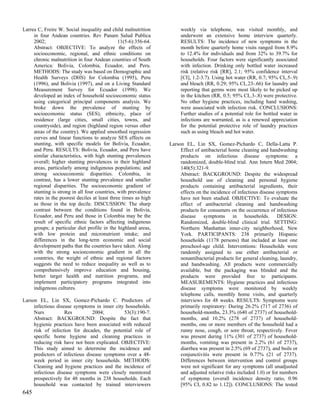Larrea C, Freire W. Social inequality and child malnutrition          weekly via telephone, was visited monthly, and
     in four Andean countries. Rev Panam Salud Publica                underwent an extensive home interview quarterly.
     2002;                                     11(5-6):356-64.        RESULTS: The incidence of new symptoms in the
     Abstract: OBJECTIVE: To analyze the effects of                   month before quarterly home visits ranged from 8.9%
     socioeconomic, regional, and ethnic conditions on                to 12.4% for individuals and from 32% to 39.7% for
     chronic malnutrition in four Andean countries of South           households. Four factors were significantly associated
     America: Bolivia, Colombia, Ecuador, and Peru.                   with infection. Drinking only bottled water increased
     METHODS: The study was based on Demographic and                  risk (relative risk [RR], 2.1; 95% confidence interval
     Health Surveys (DHS) for Colombia (1995), Peru                   [CI], 1.2-3.7). Using hot water (RR, 0.7; 95% CI,.5-.9)
     (1996), and Bolivia (1997), and on a Living Standard             and bleach (RR, 0.29; 95% CI,.23-.66) for laundry and
     Measurement Survey for Ecuador (1998). We                        reporting that germs were most likely to be picked up
     developed an index of household socioeconomic status             in the kitchen (RR, 0.5; 95% CI,.3-.8) were protective.
     using categorical principal components analysis. We              No other hygiene practices, including hand washing,
     broke down the prevalence of stunting by                         were associated with infection risk. CONCLUSIONS:
     socioeconomic status (SES), ethnicity, place of                  Further studies of a potential role for bottled water in
     residence (large cities, small cities, towns, and                infections are warranted, as is a renewed appreciation
     countryside), and region (highland region versus other           for the potential protective role of laundry practices
     areas of the country). We applied smoothed regression            such as using bleach and hot water.
     curves and linear functions to analyze SES effects on
     stunting, with specific models for Bolivia, Ecuador,        Larson EL, Lin SX, Gomez-Pichardo C, Della-Latta P.
     and Peru. RESULTS: Bolivia, Ecuador, and Peru have               Effect of antibacterial home cleaning and handwashing
     similar characteristics, with high stunting prevalences          products on infectious disease symptoms: a
     overall; higher stunting prevalences in their highland           randomized, double-blind trial. Ann Intern Med 2004;
     areas, particularly among indigenous populations; and            140(5):321-9.
     strong socioeconomic disparities. Colombia, in                   Abstract: BACKGROUND: Despite the widespread
     contrast, has a lower stunting prevalence and smaller            household use of cleaning and personal hygiene
     regional disparities. The socioeconomic gradient of              products containing antibacterial ingredients, their
     stunting is strong in all four countries, with prevalence        effects on the incidence of infectious disease symptoms
     rates in the poorest deciles at least three times as high        have not been studied. OBJECTIVE: To evaluate the
     as those in the top decile. DISCUSSION: The sharp                effect of antibacterial cleaning and handwashing
     contrast between the conditions found in Bolivia,                products for consumers on the occurrence of infectious
     Ecuador, and Peru and those in Colombia may be the               disease symptoms in households. DESIGN:
     result of specific ethnic factors affecting indigenous           Randomized, double-blind clinical trial. SETTING:
     groups; a particular diet profile in the highland areas,         Northern Manhattan inner-city neighborhood, New
     with low protein and micronutrient intake; and                   York. PARTICIPANTS: 238 primarily Hispanic
     differences in the long-term economic and social                 households (1178 persons) that included at least one
     development paths that the countries have taken. Along           preschool-age child. Interventions: Households were
     with the strong socioeconomic gradient in all the                randomly assigned to use either antibacterial or
     countries, the weight of ethnic and regional factors             nonantibacterial products for general cleaning, laundry,
     suggests the need to reduce inequality as well as to             and handwashing. All products were commercially
     comprehensively improve education and housing,                   available, but the packaging was blinded and the
     better target health and nutrition programs, and                 products were provided free to participants.
     implement participatory programs integrated into                 MEASUREMENTS: Hygiene practices and infectious
     indigenous cultures.                                             disease symptoms were monitored by weekly
                                                                      telephone calls, monthly home visits, and quarterly
Larson EL, Lin SX, Gomez-Pichardo C. Predictors of                    interviews for 48 weeks. RESULTS: Symptoms were
     infectious disease symptoms in inner city households.            primarily respiratory: During 26.2% (717 of 2736) of
     Nurs           Res          2004;        53(3):190-7.            household-months, 23.3% (640 of 2737) of household-
     Abstract: BACKGROUND: Despite the fact that                      months, and 10.2% (278 of 2737) of household-
     hygienic practices have been associated with reduced             months, one or more members of the household had a
     risk of infection for decades, the potential role of             runny nose, cough, or sore throat, respectively. Fever
     specific home hygiene and cleaning practices in                  was present during 11% (301 of 2737) of household-
     reducing risk have not been explicated. OBJECTIVE:               months, vomiting was present in 2.2% (61 of 2737),
     This study aimed to determine the incidence and                  diarrhea was present in 2.5% (69 of 2737), and boils or
     predictors of infectious disease symptoms over a 48-             conjunctivitis were present in 0.77% (21 of 2737).
     week period in inner city households. METHODS:                   Differences between intervention and control groups
     Cleaning and hygiene practices and the incidence of              were not significant for any symptoms (all unadjusted
     infectious disease symptoms were closely monitored               and adjusted relative risks included 1.0) or for numbers
     prospectively for 48 months in 238 households. Each              of symptoms (overall incidence density ratio, 0.96
     household was contacted by trained interviewers                  [95% CI, 0.82 to 1.12]). CONCLUSIONS: The tested
645
 