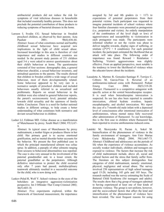 antibacterial products did not reduce the risk for              assigned by 3rd and 4th graders (n = 117) to
      symptoms of viral infectious diseases in households             expectations of potential perpetrators from their
      that included essentially healthy persons. This does not        potential victims. Each participant was requested to
      preclude the potential contribution of these products to        imagine potential incidents of school violence where
      reducing symptoms of bacterial diseases in the home.            four familiar classmates were presented as protagonists
                                                                      (i.e., perpetrator and victim). An orderly manipulation
Larsson I, Svedin CG. Sexual behaviour in Swedish                     of the combination of the level (high or low) of
     preschool children, as observed by their parents. Acta           aggressiveness and susceptibility to victimization in
     Paediatr               2001;               90(4):436-44.         each protagonist was made. The participants were
     Abstract: Issues of what constitutes normal and healthy          informed whether or not the victim was about to
     childhood sexual behaviour have acquired new                     deliver tangible rewards, display signs of suffering, or
     implications in the light of child sexual abuse.                 retaliate (2*2*2 = 8 conditions). For each potential
     Increased knowledge in this area is therefore of vital           incident, the participant estimated the likelihood that an
     importance and studies in different countries are                attack will take place. The following order of
     needed. In the present study parents of 231 children             importance was found: Reward > Retaliation >
     aged 3-6 y were asked to answer questionnaires about             Suffering. Victim's aggressiveness was slightly
     their child's behaviour at home. The questionnaire               effective. From an applied perspective, most notable is
     consisted of four sections: demographic data, a general          the tendency to lower the likelihood of violence when
     behaviour checklist, a sexual behaviour inventory, and           the educator knows about the incidents.
     attitudinal questions to the parents. The results showed
     that children in Sweden exhibit a wide range of sexual      Lassaletta A, Martino R, Gonzalez-Santiago P, Torrijos C,
     behaviour, most of them developmentally related.                 Cebrero M, Garcia-Frias E. Reversal of an
     Some behaviour appeared to be very rare in a                     antihistamine-induced coma with flumazenil. Pediatr
     normative sample of preschool children and included              Emerg           Care          2004;        20(5):319-20.
     behaviours usually referred to as sexualized and                 Abstract: Flumazenil is a competitive antagonist with
     problematic. Reports on sexual behaviour in the                  specific action at the central benzodiazepine receptor.
     children were also related to general behaviour reports,         It is used when benzodiazepine intoxication is
     the parent's socioeconomic level, parental attitudes             suspected. Its use has also been reported in cannabis
     towards child sexuality and the openness of family               intoxication, chloral hydrate overdose, hepatic
     habits. Conclusion: There is a need for further national         encephalopathy, and alcohol intoxication. We report
     studies in different settings, to help create a better           the case of a 7-month-old male infant with a depressed
     understanding of what constitutes both normative and             level of consciousness after intentional intoxication of
     deviant sexual behaviour in children.                            antihistamines, whose mental status fully recovered
                                                                      after administration of flumazenil. To our knowledge,
Lasher LJ, Feldman MD. Celiac disease as a manifestation              this is the first case in children where flumazenil has
    of Munchausen by proxy. South Med J 2004; 97(1):67-               been reported to reverse antihistamine-induced coma.
    9.
    Abstract: In typical cases of Munchausen by proxy            Latalski M, Skorzynska H, Pacian A, Sokol M.
    maltreatment, a mother feigns or produces illness in her          Intensification of the phenomenon of violence in the
    child. Her primary goal is to accrue emotional                    family environment of teenagers. Ann Univ Mariae
    gratification, and no mental disorder better accounts for         Curie Sklodowska [Med] 2004; 59(1):467-73.
    the behavior. We present the first published case in              Abstract: Childhood and adolescence are the periods of
    which the principal manufactured ailment was celiac               life when the experience of violence accumulates. As
    sprue. In addition, a panoply of other ailments ranging           socially weaker individuals, children and teenagers are
    from seizures to behavioral abnormalities was reported.           exposed to violence. The factors that increase the risk
    The case is also very unusual in the involvement of the           of child maltreatment include, above all, social and
    paternal grandmother and, to a lesser extent, the                 cultural factors and the stress that family suffer from.
    paternal grandfather as the perpetrators. Although                The literature on this subject distinguishes four
    definitive intervention to protect the child occurred             categories of child maltreatment, namely: emotional,
    only after 7 years had passed, multidisciplinary                  physical, negligence and sexual abuse. The survey
    teamwork ultimately resulted in a successful outcome              involved 250 representatives of high school teenagers
    for the child, who is now doing well.                             aged 15-20, including 145 girls and 105 boys. The
                                                                      research method was the survey estimating the Scale of
Laskov-Peled R, Wolf Y. School violence in the eyes of the            Battered Child Syndrome (for teenagers and adults).
    beholders: an integrative aggression-victimization                The results show that a big group of teenagers admitted
    perspective. Int J Offender Ther Comp Criminol 2002;              to having experienced at least one of four kinds of
    46(5):603-18.                                                     domestic violence. The group is not uniform, however,
    Abstract: Five experiments explored, within the                   and the socio-cultural factors that affect the kind and
    framework of functional measurement, the importance               intensification of the phenomenon of violence have
                                                                      been revealed. The most frequent reasons for using
646
 