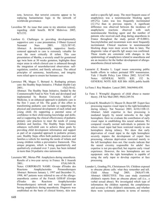 note, however, that terrorist concerns appear to be             and/or a specific IgE assay. The most frequent cause of
      replacing humanitarian logic in the network of                  anaphylaxis was a neuromuscular blocking agent
      worldwide governance.                                           (69.2%). Latex was less frequently incriminated
                                                                      (12.1%) than in previous reports. A significant
Laverdino M. An issue that came to my attention recently              difference was observed between the incidence of
    regarding child benefit. RCM Midwives 2005;                       anaphylactic     reactions     observed   with      each
    8(5):232.                                                         neuromuscular blocking agent and the number of
                                                                      patients who received each drug during anaesthesia in
Lawhon G. Challenges in providing developmentally                     France throughout the study period (P<0.0001).
    supportive care: a case presentation. J Obstet Gynecol            Succinylcholine and rocuronium were most frequently
    Neonatal        Nurs        2003;         32(3):387-92.           incriminated. Clinical reactions to neuromuscular
    Abstract: A developmentally supportive family-                    blocking drugs were more severe than to latex. The
    centered approach to care is extremely valuable for               diagnostic value of specific IgE assays was confirmed.
    even the most critically ill infant. This case                    These results are consistent with changes in the
    presentation of Martha, a severely small for gestational          epidemiology of anaphylaxis related to anaesthesia and
    age twin born at 30 weeks gestation, highlights three             are an incentive for the further development of allergo-
    major areas in which clinical care is enhanced through            anaesthesia clinical networks.
    the integration of neurobehavioral observation: self-
    regulation, comfort, and family advocacy. The ethical        Lazzarini Z, Rosales L. Legal issues concerning public
    principles of autonomy, beneficence, and integrity               health efforts to reduce perinatal HIV transmission.
    were relied upon to ensure her humane care.                      Yale J Health Policy Law Ethics 2002; 3(1):67-98.
                                                                     Notes:    GENERAL       NOTE:      KIE:   152    fn.
Lawrence PR, Magee T, Bernard A. Reshaping primary                   GENERAL NOTE: KIE: KIE Bib: AIDS; public health
    care: the Healthy Steps Initiative. J Pediatr Health Care
    2001;                                        15(2):58-62.    Le Fanu J. Roy Meadow. Lancet 2005; 366(9484):450.
    Abstract: The Healthy Steps Initiative, funded by the
    Commonwealth Fund in New York and developed and              Le Fanu J. Wrongful diagnosis of child abuse--a master
    implemented by Boston University School of                       theory. J R Soc Med 2005; 98(6):249-54.
    Medicine, is an enhanced approach to pediatric care in
    the first 3 years of life. The goals of this effort in       Le Grand R, Mondloch CJ, Maurer D, Brent HP. Expert face
    transforming pediatric care include (a) supporting the           processing requires visual input to the right hemisphere
    physical and emotional development of each infant and            during infancy. Nat Neurosci 2003; 6(10):1108-12.
    young child; (b) supporting a parental sense of                  Abstract: Adult expertise in face processing is
    confidence in their child-rearing knowledge and skills;          mediated largely by neural networks in the right
    and (c) supporting the clinical effectiveness of pediatric       hemisphere. Here we evaluate the contribution of early
    primary care practices to meet the needs of young                visual input in establishing this neural substrate. We
    children and families. The Healthy Steps Initiative              compared visually normal individuals to patients for
    enhances well-child care to achieve these goals by               whom visual input had been restricted mainly to one
    providing child development information and support              hemisphere during infancy. We show that early
    as part of an expanded approach to pediatric primary             deprivation of visual input to the right hemisphere
    care. Healthy Steps offers both pediatric practices and          severely impairs the development of expert face
    families a vehicle for meeting the needs of infants and          processing, whereas deprivation restricted mainly to
    young children within a preventative framework. This             the left hemisphere does not. Our results indicate that
    unique program, which is being quantitatively and                the neural circuitry responsible for adults' face
    qualitatively evaluated over 3 years, has been initiated         expertise is not pre-specified, but requires early visual
    in more than 24 pediatric sites nationwide.                      experience. However, the two hemispheres are not
                                                                     equipotent: only the right hemisphere is capable of
Laxenaire MC, Mertes PM. Anaphylaxis during anaesthesia.             using the early input to develop expertise at face
    Results of a two-year survey in France. Br J Anaesth             processing.
    2001;                                     87(4):549-58.
    Notes: CORPORATE NAME: Groupe d'Etudes des                   Leander L, Granhag PA, Christianson SA. Children exposed
    Reactions      Anaphylactoides        Peranesthesiques           to obscene phone calls: what they remember and tell.
    Abstract: Between January 1, 1997 and December 31,               Child      Abuse      Negl     2005;     29(8):871-88.
    1998, 467 patients were referred to one of the allergo-          Abstract: OBJECTIVE: This case study examined
    anaesthesia centres of the French GERAP (Groupe                  children's reports from an obscene phone call (i.e., a
    d'Etudes      des     Reactions       Anaphylactoides            verbal sexual abuse). We investigated which type of
    Peranesthesiques) network and were diagnosed as                  information the children reported, the completeness
    having anaphylaxis during anaesthesia. Diagnosis was             and accuracy of the children's statements, and whether
    established on the basis of clinical history, skin tests         there were systematic patterns in terms of memory

648
 