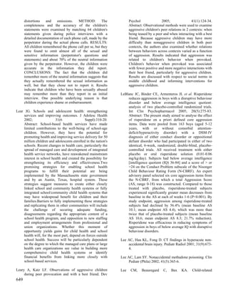 distortions    and    omissions.   METHOD:          The         Psychol               2005;                41(1):124-34.
      completeness and the accuracy of the children's                 Abstract: Observational methods were used to examine
      statements were examined by matching 64 children's              aggressive children's peer relations in 2 contexts: when
      statements given during police interviews with a                being teased by a peer and when interacting with a best
      detailed documentation of each phone call, made by the          friend. Because aggressive children may have more
      perpetrator during the actual phone calls. RESULTS:             difficulty than nonaggressive children in both peer
      All children remembered the phone call per se, but they         contexts, the authors also examined whether relations
      were found to omit almost all of the sexual and                 between behaviors across contexts varied as a function
      sensitive information (perpetrator's questions and              of aggression. Results indicated that aggression was
      statements) and about 70% of the neutral information            related to children's behavior when provoked.
      given by the perpetrator. However, the children were            Children's behavior when provoked was associated
      accurate in the information they did report.                    with fewer positive and more negative interactions with
      CONCLUSIONS: The fact that the children did                     their best friend, particularly for aggressive children.
      remember more of the neutral information suggests that          Results are discussed with respect to social norms in
      they actually remembered the sexual information as              middle childhood and informing interventions for
      well, but that they chose not to report it. Results             aggressive children.
      indicate that children who have been sexually abused
      may remember more than they report in an initial          LeBlanc JC, Binder CE, Armenteros JL et al. Risperidone
      interview. One possible underlying reason is that             reduces aggression in boys with a disruptive behaviour
      children experience shame or embarrassment.                   disorder and below average intelligence quotient:
                                                                    analysis of two placebo-controlled randomized trials.
Lear JG. Schools and adolescent health: strengthening               Int Clin Psychopharmacol 2005; 20(5):275-83.
    services and improving outcomes. J Adolesc Health               Abstract: The present study aimed to analyse the effect
    2002;                 31(6               Suppl):310-20.         of risperidone on a priori defined core aggression
    Abstract: School-based health services have made                items. Data were pooled from 163 boys (aged 5-12
    limited contributions to the well-being of school-age           years, with or without comorbid attention-
    children. However, they have the potential for                  deficit/hyperactivity disorder) with a DSM-IV
    promoting health and improving service delivery for 50          diagnosis of either conduct disorder or oppositional
    million children and adolescents enrolled in the nation's       defiant disorder who had participated in either of two
    schools. Recent changes in health care, particularly the        identical, 6-week, randomized, double-blind, placebo-
    spread of managed care and development of integrated            controlled trials. All received treatment with either
    health service networks, have reawakened mainstream             placebo or oral risperidone solution (0.01-0.06
    interest in school health and created the possibility for       mg/kg/day). Subjects had below average intelligence
    strengthening its efficiency and effectiveness.Two              [intelligence quotient (IQ) 36-84] and a score of > or
    promising strategies for enabling school health                 =24 on the Conduct Problem subscale of the Nisonger
    programs to fulfill their potential are being                   Child Behaviour Rating Form (N-CBRF). An expert
    implemented by the Massachusetts state government               advisory panel selected six core aggression items from
    and by an Austin, Texas, hospital system. These                 the N-CBRF, from which a total Aggression Score
    strategies suggest measures to create either closely            (AS, range 0-18) was constructed. Compared to those
    linked school and community health systems or fully             treated with placebo, risperidone-treated subjects
    integrated school/community child health systems that           experienced significantly greater mean decreases from
    may have widespread benefit for children and their              baseline in the AS at each of weeks 1-6 (P<0.001). By
    families.Barriers to fully implementing these strategies        study endpoint, aggression among risperidone-treated
    and replicating them in other communities will include          subjects had declined by 56.4% (mean baseline AS
    the challenge of securing adequate funding,                     10.1; mean endpoint AS 4.4), which was more than
    disagreements regarding the appropriate content of a            twice that of placebo-treated subjects (mean baseline
    school health program, and opposition to new staffing           AS 10.6; mean endpoint AS 8.3; 21.7% reduction).
    and employment arrangements from professional and               Risperidone was efficacious in reducing symptoms of
    union organizations. Whether this moment of                     aggression in boys of below average IQ with disruptive
    opportunity yields gains for child health and school            behaviour disorders.
    health will, for the most part, depend on forces outside
    school health. Success will be particularly dependent       Lee AC, Hau KL, Fong D. CT findings in hyperacute non-
    on the degree to which the managed care plans or large          accidental brain injury. Pediatr Radiol 2001; 31(9):673-
    health care organizations see value in building more            4.
    comprehensive child health systems or identify
    financial benefits from linking more closely with           Lee AC, Lam SY. Nonaccidental methadone poisoning. Clin
    school-based services.                                           Pediatr (Phila) 2002; 41(5):365-6.

Leary A, Katz LF. Observations of aggressive children           Lee    CM,    Beauregard     C,   Bax    KA.    Child-related
     during peer provocation and with a best friend. Dev
649
 
