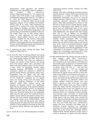 disagreements, verbal aggression, and children's                   experiencing domestic violence. Violence Vict 2004;
      internalizing and externalizing behavior problems. J               19(5):573-91.
      Fam          Psychol         2005;         19(2):237-45.           Abstract: This study examined the association between
      Abstract: Dual-income parents (N = 122 couples) with               physical domestic violence (PDV) and reported child
      an oldest child 18-60 months of age completed the                  maltreatment in a cohort of children at risk for
      Child-Rearing Disagreements Scale (E. N. Jouriles et               maltreatment. Participants were 219 6- to 7-year-old
      al., 1991), the Child Behavior Checklist (T. M.                    children and their caregivers. PDV was measured by
      Achenbach & L. A. Rescorla, 2000), and the Verbal                  combining caregivers' self-reports and children's
      Aggression subscale of the Conflicts and Problem-                  reports, while child maltreatment was based on state
      Solving Scale (P. K. Kerig, 1996). Replicating the                 Division of Social Services Central Registry records.
      results of E. N. Jouriles et al. (1991) and extending              Among 219 child-caregiver pairs studied, 42 (19.2%)
      these findings to daughters and fathers, the authors               had at least one maltreatment report in the 2 years
      found links between child-related disagreements and                following the interviews. PDV consistently predicted
      parental ratings of child behavior problems in this low-           child maltreatment, with adjusted odds ratios ranging
      risk sample. There were no links between fathers'                  from 2.96 to 3.46. In addition, we investigated
      reports of verbal aggression and child behavior                    interactions between PDV and other predictors of child
      problems. Among mothers, however, use of verbal                    maltreatment. Among Aid to Families with Dependent
      aggression mediated the link between child-related                 Children (AFDC) participants, PDV was highly
      disagreements and ratings of sons' internalizing                   associated with child maltreatment. However, this
      problems. Verbal aggression did not moderate the link              pattern was not observed among subjects who did not
      between child-related disagreements and child behavior             have AFDC. There is an increased incidence of child
      problems for either mothers or for fathers.                        maltreatment reports in families experiencing PDV.
                                                                         AFDC participation intensified the probability of child
Lee G. Removing the labels, meeting the needs. RCM                       maltreatment in the presence of PDV. Findings also
    Midwives J 2002; 5(4):135.                                           suggest that in households experiencing PDV, social
                                                                         supports may protect children from maltreatment.
Lee JH, Kim HY, Park YA. Rearing behavior and rearing
     stress of fathers with children of preschool and school        Lee MB, Rotheram-Borus MJ. Parents' disclosure of HIV to
     age. Taehan Kanho Hakhoe Chi 2004; 34(8):1491-8.                   their    children.     AIDS     2002;      16(16):2201-7.
     Abstract: PURPOSE: This study was conducted to                     Abstract: OBJECTIVE: Parents' disclosure of their
     compare the paternal rearing behavior and rearing                  HIV serostatus to all of their children is described over
     stress level between fathers with a preschooler and                time and the impact of disclosure is examined for their
     fathers with school children so that it can be utilized as         adolescent children.DESIGN A representative cohort
     a basic source for developing parental rearing                     of parents living with HIV (n = 301) and their
     education programs. METHODS: A descriptive                         adolescent children (n = 395) was recruited and
     comparative method was conducted to identify the                   assessed repeatedly over 5 years. METHODS:
     paternal rearing behavior and paternal rearing stress.             Disclosures by parents living with HIV of their HIV
     Respondents were 361 fathers who had either                        status to their children were examined in three ways: (i)
     preschoolers (n=189) or children of elementary age                 trends in disclosure over 5 years to all children; (ii)
     (n=172). RESULTS: Comparing the two group's                        factors associated with parental disclosure; and (iii) the
     means, the rearing activity score and rearing stress               impact of disclosure on adolescent children (not
     there were significant differences. In the school                  younger children). RESULTS: Parents were more
     children's group's father, 'outdoor activity' and                  likely to disclose to older (75%) than to younger
     'guidance on discipline activity' were significantly               children (40%). Mothers were more likely to disclose
     higher than the other group. In the preschool children's           earlier than fathers and they disclosed more often to
     fathers group, 'play interaction activity' was statistically       their daughters than to their sons. Parents were more
     significant higher than the other, and the child-part              likely to disclose over time to children of all ages;
     mean score of paternal rearing stress was significantly            disclosure did not vary according to parents' ethnicity,
     higher than the other group. The correlation between               socio-economic status, self-esteem, or mental health
     paternal rearing behavior and paternal rearing stress,             symptoms. Disclosure was significantly more common
     indicates that more paternal rearing behavior means                among parents with poor health, more stressful life
     less paternal rearing stress. CONCLUSION: These                    events, larger social networks, and those who perceived
     results of this study will help design more effective              their children experiencing more HIV-related stigma.
     rearing programs for fathers that have either preschool            Over time, poor health status and a self-destructive
     children or school children by providing the basic data            coping style were associated with higher rates of
     for paternal rearing behaviors and paternal rearing                disclosure. Parental disclosure was significantly
     stress.                                                            associated with more problem behaviors and negative
                                                                        family life events among their adolescent children.
Lee LC, Kotch JB, Cox CE. Child maltreatment in families                CONCLUSION: Parental disclosure of HIV status is
                                                                        similar to disclosures by parents with other illnesses.
650
 