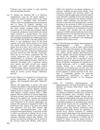 Clinicians must assist patients to make individual             AQP-4 was localized to the plasma membranes of
      decisions regarding disclosure.                                astrocytes including the perivascular end-feet. Gene
                                                                     expression associated with increased AQP-4 was
Lee TC, Barshes NR, Washburn WK et al. Split-liver                   evaluated by high throughput gene expression analysis
    transplantation using the left lateral segment: a                using Affymetrix GeneChip U133A and related gene
    collaborative sharing experience between two distant             networks were investigated with Ingenuity Pathways
    centers. Am J Transplant 2005; 5(7):1646-51.                     Analysis. AQP-4 expression was associated with a
    Abstract: Split-liver transplantation (SLT) increases the        decrease in expression of the dystrophin gene, a protein
    pool of organs for pediatric orthotopic liver                    implicated in the anchoring of AQP-4 in perivascular
    transplantation (pOLT). With increased collaboration             endfeet. The decreased expression of dystrophin may
    and organ sharing, transplant centers can fully                  indicate a loss of polarity in the distribution of AQP-4
    maximize the use of all split donor allografts. Herein,          in astrocytes. We conclude that the perturbed
    we report the collaborative results between two distant          expression of AQP-4 and dystrophin may be one factor
    centers involved in a sharing alliance. The current              underlying the loss of ion and water homeostasis in the
    study consists of a retrospective review of 56 pediatric         sclerotic hippocampus and hypothesize that the
    LLS transplants performed at two collaborating centers           reported changes may contribute to the epileptogenic
    between 9/1997 and 10/2003. Fifty-three patients (41%            properties of the sclerotic tissue.
    Status 1) were transplanted using 56 left lateral
    segment (LLS) grafts. Sixteen percent of LLS grafts         Leeder JS. Developmental and pediatric pharmacogenomics.
    were shared between the two institutions. Overall               Pharmacogenomics             2003;        4(3):331-41.
    patient survival at both 1 and 3 years was 90% and              Abstract: Children, as well as adults, should benefit
    90%, respectively. Overall graft survival at both 1 and         from the discoveries of the genomic era. Many diseases
    3 years was 82% and 82%, respectively. Shared patient           with complex etiologies originate during childhood
    and graft survival was 89% and 89%, respectively.               (e.g., asthma, autism, attention deficit/hyperactivity
    There was an 11% biliary complication and 18%                   disorder, epilepsy and juvenile rheumatoid arthritis)
    vascular complication rate. Five patients required              and persist into adulthood. Attempts to better
    retransplantation. In conclusion, SLT increases the             understand the genetic basis of age-specific disease
    number of available allografts for pOLT. While SLT is           processes requires an appreciation that the period of
    technically demanding, with a significant learning              human development encompasses the prenatal period
    curve, patient and graft survival rates compare                 through adolescence, and is a rapidly changing,
    favorably with United Network Organ Sharing                     dynamic process. As a result, pharmacologic
    (UNOS) averages. Sharing of grafts between centers is           modulation of developing gene networks may have
    a safe and effective way to maximize organ usage and            unintended and unanticipated consequences that do not
    should be actively pursued through collaborative                become apparent or relevant until later in life. Thus,
    networks.                                                       there is considerable potential for large-scale
                                                                    pharmacogenomic technologies to impact the
Lee TS, Eid T, Mane S et al. Aquaporin-4 is increased in the        development and utilization of new therapeutic
     sclerotic hippocampus in human temporal lobe                   strategies in children.
     epilepsy. Acta Neuropathol (Berl) 2004; 108(6):493-
     502.                                                       Leeder    JS.     Translating     pharmacogenetics         and
     Abstract: The hippocampus of patients with mesial              pharmacogenomics into drug development for clinical
     temporal lobe epilepsy is often hardened and shrunken,         pediatrics and beyond. Drug Discov Today 2004;
     a condition known as sclerosis. Magnetic resonance             9(13):567-73.
     imaging reveals an increase in the T2-weighted signal,         Abstract: Pharmacogenetic and pharmacogenomic
     while diffusion weighted imaging shows a higher                investigations conducted in children must consider that
     apparent diffusion coefficient in sclerotic hippocampi,        human development from conception through to
     indicating increased water content. As water transport         adolescence is a rapidly changing, dynamic process.
     appears to be coupled to K+ clearance and neuronal             An improved understanding of the gene networks that
     excitability [4], the molecular basis of the perturbed         are involved in growth and development and of the
     water homeostasis in the sclerotic hippocampus was             unintended consequences of modulating those systems
     explored. The expression of aquaporin-4 (AQP-4), the           could provide insights into the susceptibility of an
     predominant water channel in the brain, was studied            individual to drug-induced birth defects and to
     with quantitative real time PCR analysis, light                pediatric adverse drug reactions. Furthermore, these
     microscopic      immunohistochemistry       and   high-        technologies potentially present the opportunity to
     resolution immunogold labeling. A significant increase         develop novel, effective treatments for childhood
     in AQP-4 was observed in sclerotic, but not in non-            diseases and for adult diseases that manifest primarily
     sclerotic, hippocampi obtained from patients with              during childhood. The lack of pharmacogenetic and
     medically intractable temporal lobe epilepsy. This             pharmacogenomic investigations in children and the
     increase was positively correlated with an increase in         potential to impact on all age groups provides a
     the astrocyte marker glial fibrillary acidic protein.          considerable incentive to invest in this area of research.
651
 