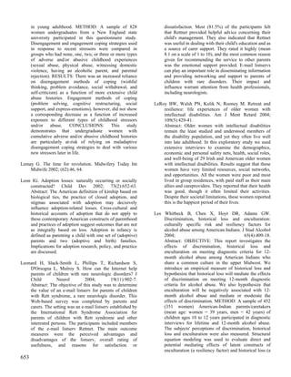 in young adulthood. METHOD: A sample of 828                    dissatisfaction. Most (81.5%) of the participants felt
      women undergraduates from a New England state                  that Rettnet provided helpful advice concerning their
      university participated in this questionnaire study.           child's management. They also indicated that Rettnet
      Disengagement and engagement coping strategies used            was useful in dealing with their child's education and as
      in response to recent stressors were compared in               a source of carer support. They rated it highly (mean
      groups who had none, one, two, or three or more types          8.1 on a scale of 1 to 10), and the most common reason
      of adverse and/or abusive childhood experiences                given for recommending the service to other parents
      (sexual abuse, physical abuse, witnessing domestic             was the emotional support provided. E-mail listservs
      violence, having an alcoholic parent, and parental             can play an important role in disseminating information
      rejection). RESULTS: There was an increased reliance           and providing networking and support to parents of
      on disengagement methods of coping (wishful                    children with rare disorders. Their impact and
      thinking, problem avoidance, social withdrawal, and            influence warrant attention from health professionals,
      self-criticism) as a function of more extensive child          including neurologists.
      abuse histories. Engagement methods of coping
      (problem solving, cognitive restructuring, social         LeRoy BW, Walsh PN, Kulik N, Rooney M. Retreat and
      support, and express-emotions), however, did not show         resilience: life experiences of older women with
      a corresponding decrease as a function of increased           intellectual disabilities. Am J Ment Retard 2004;
      exposure to different types of childhood stressors            109(5):429-41.
      and/or abuse.        CONCLUSIONS:       This     study        Abstract: Older women with intellectual disabilities
      demonstrates that undergraduate women with                    remain the least studied and understood members of
      cumulative adverse and/or abusive childhood histories         the disability population, and yet they often live well
      are particularly at-risk of relying on maladaptive            into late adulthood. In this exploratory study we used
      disengagement coping strategies to deal with various          extensive interviews to examine the demographics,
      new stressors later in life.                                  economic and personal safety nets, health, social roles,
                                                                    and well-being of 29 Irish and American older women
Lemay G. The time for revolution. Midwifery Today Int               with intellectual disabilities. Results suggest that these
    Midwife 2002; (62):46, 64.                                      women have very limited resources, social networks,
                                                                    and opportunities. All the women were poor and most
Leon IG. Adoption losses: naturally occurring or socially           lived in group residences, with paid staff as their main
    constructed? Child Dev 2002; 73(2):652-63.                      allies and careproviders. They reported that their health
    Abstract: The American definition of kinship based on           was good, though it often limited their activities.
    biological ties, the practice of closed adoption, and           Despite their societal limitations, these women reported
    stigmas associated with adoption may decisively                 this is the happiest period of their lives.
    influence adoption-related losses. Cross-cultural and
    historical accounts of adoption that do not apply to        Les Whitbeck B, Chen X, Hoyt DR, Adams GW.
    these contemporary American constructs of parenthood            Discrimination, historical loss and enculturation:
    and practices of adoption suggest outcomes that are not         culturally specific risk and resiliency factors for
    as integrally based on loss. Adoption in infancy is             alcohol abuse among American Indians. J Stud Alcohol
    defined as parenting a child with one set of (adoptive)         2004;                                      65(4):409-18.
    parents and two (adoptive and birth) families.                  Abstract: OBJECTIVE: This report investigates the
    Implications for adoption research, policy, and practice        effects of discrimination, historical loss and
    are discussed.                                                  enculturation on meeting diagnostic criteria for 12-
                                                                    month alcohol abuse among American Indians who
Leonard H, Slack-Smith L, Phillips T, Richardson S,                 share a common culture in the upper Midwest. We
    D'Orsogna L, Mulroy S. How can the Internet help                introduce an empirical measure of historical loss and
    parents of children with rare neurologic disorders? J           hypothesize that historical loss will mediate the effects
    Child         Neurol         2004;         19(11):902-7.        of discrimination on meeting 12-month diagnostic
    Abstract: The objective of this study was to determine          criteria for alcohol abuse. We also hypothesize that
    the value of an e-mail listserv for parents of children         enculturation will be negatively associated with 12-
    with Rett syndrome, a rare neurologic disorder. This            month alcohol abuse and mediate or moderate the
    Web-based survey was completed by parents and                   effects of discrimination. METHOD: A sample of 452
    carers. The setting was an e-mail listserv established by       (351 women) American-Indian parents/caretakers
    the International Rett Syndrome Association for                 (mean age: women = 39 years, men = 42 years) of
    parents of children with Rett syndrome and other                children ages 10 to 12 years participated in diagnostic
    interested persons. The participants included members           interviews for lifetime and 12-month alcohol abuse.
    of the e-mail listserv Rettnet. The main outcome                The subjects' perceptions of discrimination, historical
    measures were the perceived advantages and                      loss and enculturation were also measured. Structural
    disadvantages of the listserv, overall rating of                equation modeling was used to evaluate direct and
    usefulness, and reasons for satisfaction or                     potential mediating effects of latent constructs of
                                                                    enculturation (a resiliency factor) and historical loss (a
653
 