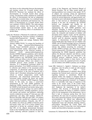 risk factor) on the relationship between discrimination          criteria of the Diagnostic and Statistical Manual of
      and meeting criteria for 12-month alcohol abuse.                 Mental Disorders, 4th ed. Other mental health and
      RESULTS: Historical loss mediated the effects of                 learning problems were common in the sample; 58.5%
      discrimination on 12-month alcohol abuse among                   of subjects met screening criteria for oppositional
      women. Enculturation neither mediated nor moderated              defiant disorder/conduct disorder, 32.7% met screening
      the effects of discrimination but had an independent             criteria for anxiety/depression, and approximately one-
      negative effect on alcohol abuse. In a combined model            third had an active individualized education program in
      comprising both enculturation and historical loss, the           place or had received an individualized education
      effects of discrimination on 12-month alcohol abuse              program in the past. On evaluation, the SANDAP
      were mediated. CONCLUSIONS: This study presents                  protocol was acceptable and feasible for all
      important new evidence that historical loss affects              stakeholders. However, additional barriers to
      American-Indian alcohol abuse. It also provides                  implementing the AAP ADHD guidelines were
      evidence for the resiliency effects of enculturation on          identified, including 1) limited information in the
      alcohol abuse.                                                   guidelines regarding the use of specific ADHD rating
                                                                       scales, the evaluation and treatment of children with
Leslie LK, Weckerly J, Plemmons D, Landsverk J, Eastman                discrepant and/or negative results, and the indications
     S. Implementing the American Academy of Pediatrics                for psychologic evaluation of learning problems, 2)
     attention-deficit/hyperactivity disorder diagnostic               families' need for education regarding ADHD and
     guidelines in primary care settings. Pediatrics 2004;             support, 3) characteristics of physical health and
     114(1):129-40.                                                    mental health plans that limited care for children with
     Abstract: OBJECTIVES: To evaluate the feasibility of              ADHD, and 4) limited knowledge and use of potential
     the San Diego Attention-Deficit/Hyperactivity                     community resources. CONCLUSIONS: Our results
     Disorder Project (SANDAP) protocol, a pediatric                   indicate that children presenting for evaluation of
     community-initiated quality improvement effort to                 possible ADHD in primary care offices have complex
     foster implementation of the American Academy of                  clinical characteristics. Providers need mechanisms for
     Pediatrics     (AAP)       attention-deficit/hyperactivity        implementing the ADHD diagnostic guidelines that
     disorder (ADHD) diagnostic guidelines, and to identify            address the physician education and delivery system
     any additional barriers to providing evidence-based               design aspects of care that were developed in the
     ADHD evaluative care. METHODS: Seven research-                    SANDAP protocol. Additional barriers were also
     naive primary care offices in the San Diego area were             identified. Careful attention to these factors will be
     recruited to participate. Offices were trained in the             necessary to ensure the sustained provision of quality
     SANDAP protocol, which included 1) physician                      care for children with ADHD in primary care settings.
     education, 2) a standardized assessment packet for
     parents and teachers, 3) an ADHD coordinator to assist       Lester BM, Andreozzi L, Appiah L. Substance use during
     in collection and collation of the assessment packet              pregnancy: time for policy to catch up with research.
     components, 4) educational materials for clinicians,              Harm          Reduct        J        2004;        1(1):5.
     parents, and teachers, in the form of handouts and a              Abstract: The phenomenon of substance abuse during
     website, and 5) flowcharts delineating local paths for            pregnancy has fostered much controversy, specifically
     referral to medical subspecialists, mental health                 regarding treatment vs. punishment. Should the
     practitioners, and school-based professionals. The                pregnant mother who engages in substance abuse be
     assessment packet included the parent and teacher                 viewed as a criminal or as someone suffering from an
     versions of the Vanderbilt ADHD Diagnostic Rating                 illness requiring appropriate treatment? As it happens,
     Scales. In this study, we chose a conservative                    there is a noticeably wide range of responses to this
     interpretation of the AAP ADHD guidelines for                     matter in the various states of the United States,
     diagnosing ADHD, requiring that a child met criteria              ranging from a strictly criminal perspective to one that
     for ADHD on both the parent and teacher rating scales.            does emphasize the importance of the mother's
     A mixed-method analytic strategy was used to address              treatment. This diversity of dramatically different
     feasibility and barriers, including quantitative surveys          responses illustrates the failure to establish a uniform
     with parents and teachers and qualitative debriefing              policy for the management of this phenomenon. Just as
     sessions conducted an average of 3 times per year with            there is lack of consensus among those who favor
     pediatricians and office staff members. RESULTS:                  punishment, the same lack of consensus characterizes
     Between December 2000 and April 2003, 159 children                those states espousing treatment. Several general policy
     were consecutively enrolled for evaluation of school              recommendations are offered here addressing the
     and/or behavioral problems. Clinically, only 44% of               critical issues. It is hoped that by focusing on these
     the children met criteria for ADHD on both the parent             fundamental issues and ultimately detailing statistics,
     and teacher scales, and 73.5% of those children were              policymakers throughout the United States will
     categorized as having the combined subtype. More                  consider the course of action that views both pregnant
     than 40% of the subjects demonstrated discrepant                  mother and fetus/child as humanely as possible.
     results on the Vanderbilt scales, with only the parent or
     teacher endorsing sufficient symptoms to meet the            Letourneau EJ, Schoenwald SK, Sheidow AJ. Children and
654
 