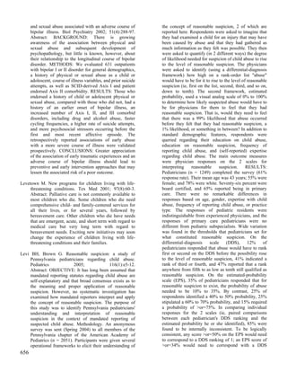 and sexual abuse associated with an adverse course of        the concept of reasonable suspicion, 2 of which are
      bipolar illness. Biol Psychiatry 2002; 51(4):288-97.         reported here. Respondents were asked to imagine that
      Abstract: BACKGROUND: There is growing                       they had examined a child for an injury that may have
      awareness of the association between physical and            been caused by abuse and that they had gathered as
      sexual abuse and subsequent development of                   much information as they felt was possible. They then
      psychopathology, but little is known, however, about         were asked to quantify (in 2 different ways) the degree
      their relationship to the longitudinal course of bipolar     of likelihood needed for suspicion of child abuse to rise
      disorder. METHODS: We evaluated 631 outpatients              to the level of reasonable suspicion. The physicians
      with bipolar I or II disorder for general demographics,      were asked to identify (using a differential-diagnosis
      a history of physical or sexual abuse as a child or          framework) how high on a rank-order list "abuse"
      adolescent, course of illness variables, and prior suicide   would have to be for it to rise to the level of reasonable
      attempts, as well as SCID-derived Axis I and patient         suspicion (ie, first on the list, second, third, and so on,
      endorsed Axis II comorbidity. RESULTS: Those who             down to tenth). The second framework, estimated
      endorsed a history of child or adolescent physical or        probability, used a visual analog scale of 0% to 100%
      sexual abuse, compared with those who did not, had a         to determine how likely suspected abuse would have to
      history of an earlier onset of bipolar illness, an           be for physicians for them to feel that they had
      increased number of Axis I, II, and III comorbid             reasonable suspicion. That is, would they need to feel
      disorders, including drug and alcohol abuse, faster          that there was a 99% likelihood that abuse occurred
      cycling frequencies, a higher rate of suicide attempts,      before they felt that they had reasonable suspicion, a
      and more psychosocial stressors occurring before the         1% likelihood, or something in between? In addition to
      first and most recent affective episode. The                 standard demographic features, respondents were
      retrospectively reported associations of early abuse         queried regarding their education on child abuse,
      with a more severe course of illness were validated          education on reasonable suspicion, frequency of
      prospectively. CONCLUSIONS: Greater appreciation             reporting child abuse, and (self-reported) expertise
      of the association of early traumatic experiences and an     regarding child abuse. The main outcome measures
      adverse course of bipolar illness should lead to             were physician responses on the 2 scales for
      preventive and early intervention approaches that may        interpreting     reasonable      suspicion.     RESULTS:
      lessen the associated risk of a poor outcome.                Pediatricians (n = 1249) completed the survey (61%
                                                                   response rate). Their mean age was 43 years; 55% were
Levetown M. New programs for children living with life-            female; and 78% were white. Seventy-six percent were
     threatening conditions. Tex Med 2001; 97(8):60-3.             board certified, and 65% reported being in primary
     Abstract: Palliative care is not commonly available to        care. There were no remarkable differences in
     most children who die. Some children who die need             responses based on age, gender, expertise with child
     comprehensive child- and family-centered services for         abuse, frequency of reporting child abuse, or practice
     all their lives, or for several years, followed by            type. The responses of pediatric residents were
     bereavement care. Other children who die have needs           indistinguishable from experienced physicians, and the
     that are emergent, acute, and short term with regard to       responses of primary care pediatricians were no
     medical care but very long term with regard to                different from pediatric subspecialists. Wide variation
     bereavement needs. Exciting new initiatives may soon          was found in the thresholds that pediatricians set for
     change the experience of children living with life-           what constituted reasonable suspicion. On the
     threatening conditions and their families.                    differential-diagnosis     scale     (DDS),      12%     of
                                                                   pediatricians responded that abuse would have to rank
Levi BH, Brown G. Reasonable suspicion: a study of                 first or second on the DDS before the possibility rose
    Pennsylvania pediatricians regarding child abuse.              to the level of reasonable suspicion, 41% indicated a
    Pediatrics             2005;              116(1):e5-12.        rank of third or fourth, and 47% reported that a rank
    Abstract: OBJECTIVE: It has long been assumed that             anywhere from fifth to as low as tenth still qualified as
    mandated reporting statutes regarding child abuse are          reasonable suspicion. On the estimated-probability
    self-explanatory and that broad consensus exists as to         scale (EPS), 35% of pediatricians responded that for
    the meaning and proper application of reasonable               reasonable suspicion to exist, the probability of abuse
    suspicion. However, no systematic investigation has            needed to be 10% to 35%. By contrast, 25% of
    examined how mandated reporters interpret and apply            respondents identified a 40% to 50% probability, 25%
    the concept of reasonable suspicion. The purpose of            stipulated a 60% to 70% probability, and 15% required
    this study was to identify Pennsylvania pediatricians'         a probability of >or=75%. In comparing individual
    understanding and interpretation of reasonable                 responses for the 2 scales (ie, paired comparisons
    suspicion in the context of mandated reporting of              between each pediatrician's DDS ranking and the
    suspected child abuse. Methodology. An anonymous               estimated probability he or she identified), 85% were
    survey was sent (Spring 2004) to all members of the            found to be internally inconsistent. To be logically
    Pennsylvania chapter of the American Academy of                consistent, any score >or=50% on the EPS would need
    Pediatrics (n = 2051). Participants were given several         to correspond to a DDS ranking of 1; an EPS score of
    operational frameworks to elicit their understanding of        >or=34% would need to correspond with a DDS
656
 