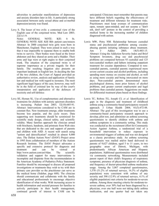 adversities to particular manifestations of depression            anticipated. Clinicians must remember that parents may
      and anxiety disorders later in life. A particularly strong        have different beliefs regarding the effectiveness of
      association between early sexual abuse and co-morbid              treatment and different tolerance for treatment risks.
      depression/anxiety was found.                                     Practitioners must keep avenues of communication
                                                                        open, remain open-minded, and not assume a "don't
Levy S. The lesser of two evils: a contextual view of the               ask, don't tell" posture in the context of providing a
    English case of the conjoined twins. Med Law 2003;                  medical home to the increasing number of children
    22(1):1-9.                                                          diagnosed with autism.
    Notes:      GENERAL         NOTE:       KIE:    6    fn.
    GENERAL NOTE: KIE: KIE Bib: patient care/minors                Lewis MW, Petry NM. Relationship between custodial
    Abstract: In 2000 conjoined twin girls were born in                status and psychosocial problems among cocaine-
    Manchester, England. They were joined in such a way                abusing parents initiating substance abuse treatment.
    that it was impossible to separate them to enable both             Am         J       Addict      2005;       14(5):403-15.
    twins to survive. Their bodies were fused at the lower             Abstract: Using the Addiction Severity Index and Brief
    abdomen and they shared an aorta and a bladder. Their              Symptom Inventory, drug use and psychosocial
    arms and legs were at right angles to their conjoined              problems are compared between 93 custodial and 125
    trunk. The situation of the conjoined twins is of                  non-custodial mothers and fathers initiating outpatient
    supreme importance as a private tragedy for their                  treatment for cocaine dependence. Compared to non-
    family. The resulting litigation also presents an                  custodial parents, custodial parents experienced more
    important landmark in English law. In deciding the fate            severe current cocaine and alcohol problems, including
    of the two children, the Court of Appeal provided an               spending more money on cocaine and alcohol, as well
    authoritative review, analysis and application of family           as using more cocaine and being intoxicated on more
    law and medical law with regard to neonates. The most              days. Non-custodial parents demonstrated more
    significant legal legacy of the case, however, may well            psychological distress, more prior history of alcohol
    be in the field of criminal law by way of the court's              problems, and greater current employment and legal
    interpretation and application of the defences of                  problems than custodial parents. Suggestions are made
    necessity and self-defence.                                        for differential treatment plans based on these findings.

Levy SE, Hyman SL. Use of complementary and alternative            Lewis TC, Robins TG, Joseph CL et al. Identification of
    treatments for children with autistic spectrum disorders           gaps in the diagnosis and treatment of childhood
    is increasing. Pediatr Ann 2003; 32(10):685-91.                    asthma using a community-based participatory research
    Abstract: Interventions considered to be CAM are in                approach. J Urban Health 2004; 81(3):472-88.
    constant flux. New treatments emerge, older treatments             Abstract: The goal of this investigation was to use a
    become less popular, and the cycle recurs. Data                    community-based participatory research approach to
    supporting new treatments should be scrutinized for                develop, pilot test, and administer an asthma screening
    scientific study design, clinical safety, and scientific           questionnaire to identify children with asthma and
    validity. Many families approach the clinician armed               asthma symptoms in a community setting. This study
    with brochures, handouts, and printouts from Web sites             was conducted as the recruitment effort for Community
    that are dedicated to the care and support of parents              Action Against Asthma, a randomized trial of a
    and children with ASD. A recent web search using                   household intervention to reduce exposure to
    "autism and detoxification" resulted in almost 8,000               environmental triggers of asthma and was not designed
    sites. The Defeat Autism Now! (DAN!) Project arose                 as a classic prevalence study. An asthma screening
    in 1995 from collaboration of members of the Autism                questionnaire was mailed and/or hand delivered to
    Research Institute. The DAN! Project advocates a                   parents of 9,627 children, aged 5 to 11 years, in two
    specific and extensive protocol for diagnosis and                  geographic areas of Detroit, Michigan, with
    treatment       and     can       be      viewed       at          predominantly African American and Hispanic
    http://www.autism.com/ari/#dan.        The     scientific          populations. Additional questionnaires were distributed
    validation and support for many interventions is                   via community networking. Measurements included
    incomplete and disparate from the recommendation in                parent report of their child's frequency of respiratory
    the American Academy of Pediatrics Policy Statement.               symptoms, presence of physician diagnosis of asthma,
    Families should be encouraged to discuss all proposed              and frequency of doctor-prescribed asthma medication
    investigations or treatments they wish to try with their           usage. Among the 3,067 completed questionnaires,
    primary care provider so the practitioner can serve as             1,570 (51.2% of returned surveys, 16.3% of eligible
    the medical home (Sidebar, page 688). The clinician                population) were consistent with asthma of any
    should communicate and collaborate with the family                 severity and 398 (12.9% of returned surveys, 4.1% of
    and educational professionals to encourage objective               eligible population) met criteria for moderate-to-severe
    identification of what works. With increasing access to            asthma. Among those meeting criteria for moderate-to-
    health information and societal pressure for families to           severe asthma, over 30% had not been diagnosed by a
    actively participate in their health management,                   physician, over one half were not taking daily asthma
    continued growth of interest in CAM can be                         medication, and one quarter had not taken any
658
 