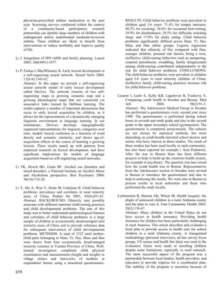 physician-prescribed asthma medication in the past              RESULTS: Child behavior problems were prevalent in
      year. Screening surveys conducted within the context            children aged 2-6 years: 71.4% for temper tantrums;
      of a community-based participatory research                     48.2% for swearing; 36.0% for nocturnal bed-wetting;
      partnership can identify large numbers of children with         29.9% for disobedience; 29.5% for difficulty initiating
      undiagnosed and/or undertreated moderate-to-severe              sleep; and 17.0% for picky eating. Child behavior
      asthma. These children are likely to benefit from               problems significantly differed across Hani, Yi, Hui,
      interventions to reduce morbidity and improve quality           Miao and Han ethnic groups. Logistic regression
      of life.                                                        indicated that ethnicity of Hui compared with Han,
                                                                      younger children, prenatal risk factors, being a twin,
Li J. Integration of HIV/AIDS and family planning. Lancet             ineffective child-rearing behaviors such as pampering,
      2005; 366(9491):1077.                                           corporal punishment, swaddling, family disagreement
                                                                      among child-rearing contributed independently to the
Li P, Farkas I, MacWhinney B. Early lexical development in            risk for child behavior problems. CONCLUSIONS:
      a self-organizing neural network. Neural Netw 2004;             The child behavior problems were prevalent in children
      17(8-9):1345-62.                                                aged 2-6 years in rural minority children of China.
      Abstract: In this paper we present a self-organizing            Ineffective family child-rearing practices increase risk
      neural network model of early lexical development               for child behavior problems.
      called DevLex. The network consists of two self-
      organizing maps (a growing semantic map and a              Licanin I, Laslo E, Kelly KB, Lagerkvist B, Fisekovic S.
      growing phonological map) that are connected via                Comparing youth health in Sweden and Bosnia. Med
      associative links trained by Hebbian learning. The              Arh                   2004;                   58(2):91-2.
      model captures a number of important phenomena that             Abstract: The Adolescence Medical Group in Sweden
      occur in early lexical acquisition by children, as it           has performed a questionnaire every second year since
      allows for the representation of a dynamically changing         1990. The questionnaire is performed during school
      linguistic environment in language learning. In our             hours in seventh and ninth grade and also in the second
      simulations, DevLex develops topographically                    grade in the upper secondary school (gymnasium). The
      organized representations for linguistic categories over        questionnaire is completed anonymously. The schools
      time, models lexical confusion as a function of word            are not chosen by statistical methods, but more
      density and semantic similarity, and shows age-of-              depending on youth-health-iterested school doctors and
      acquisition effects in the course of learning a growing         nurses who have interest in these studies. The result of
      lexicon. These results match up with patterns from              these studies has been used locally in each community,
      empirical research on lexical development, and have             but also been reported for example i Acta Pediatrica.
      significant implications for models of language                 After the war in Bosnia there has been different
      acquisition based on self-organizing neural networks.           projects to help to build up the countries health system,
                                                                      for example in psychiatry. The question was laso raised
Li TK, Hewitt BG, Grant BF. Alcohol use disorders and                 how the youth health was in Bosnia. Representatives
    mood disorders: a National Institute on Alcohol Abuse             from the Adolescence section in Sweden were invited
    and Alcoholism perspective. Biol Psychiatry 2004;                 to Bosnia to introduce the questionnaire and also to
    56(10):718-20.                                                    help in analysing the results. We were also in Bosnia to
                                                                      present results to local authorities and those who
Li Y, Shi A, Wan Y, Hotta M, Ushijima H. Child behavior               performed the study locally.
     problems: prevalence and correlates in rural minority
     areas of China. Pediatr Int 2001; 43(6):651-61.             Lichtenstein B, Sharma AK, Wheat JR. Health inequity: the
     Abstract: BACKGROUND: Ethnicity may possibly                     plight of uninsured children in a rural Alabama county
     associate with different maternal child-rearing practices        and the plan to cure it. Fam Community Health 2005;
     and child developmental problems. The aim of this                28(2):156-67.
     study was to better understand epidemiological features          Abstract: Many children in the United States do not
     and correlates of child behavior problems in a large             have access to health insurance. Providing health
     sample of children in economically disadvantaged rural           insurance for children has been particularly challenging
     minority areas of China and to provide reference data            in rural America. This article describes and evaluates a
     for subsequent intervention of child developmental               local plan to provide access to health care for school
     problems. METHODS: A total of 1222 rural mother-                 children in a rural Alabama county. A triangulated
     child pairs belonging to Hani, Yi, Hui, Miao and Han             methodology (personal interviews, ad hoc survey focus
     were drawn from four economically disadvantaged                  groups, US census and health fair data) was used in the
     minority counties in Yunnan Province of China. Well-             evaluation. Gains were made in enrolling children
     trained investigators completed child physical                   despite some limitations, especially in rural outreach.
     examination and measurements (height and weight) in              The most successful aspect of the program was a
     village clinics and interviews of mothers at                     partnership between local leaders, health providers, and
     respondents' homes using a structured questionnaire.             educators to provide impetus for a coordinated plan.
                                                                      The stability of the program is uncertain because of
659
 