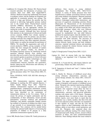 Lindbloom EJ, Ewigman BG, Hickner JM. Practice-based                    pathways from income to young children's
     research networks: the laboratories of primary care                development. Dev Psychol 2002; 38(5):719-34.
     research. Med Care 2004; 42(4 Suppl):III45-9.                      Abstract: A variety of family processes have been
     Abstract: Medical research has traditionally been based            hypothesized to mediate associations between income
     in academic centers, and the findings are frequently not           and young children's development. Maternal emotional
     applicable in community primary care settings. The                 distress, parental authoritative and authoritarian
     result is a large gap between the possible and the                 behavior (videotaped mother-child interactions), and
     practical in delivering high-quality primary medical               provision of cognitively stimulating activities (Home
     care in the United States. Practice-based research                 Observation for Measurement of the Environment
     networks (PBRNs), laboratories for primary care                    [HOME] scales) were examined as possible mediators
     clinical research, are the appropriate vehicles for                in a sample of 493 White and African American low-
     uniting the worlds of community primary care practice              birth-weight premature infants who were followed
     and clinical research. Although they have received                 from birth through age 5. Cognitive ability was
     little attention in the mainstream of clinical and health          assessed by standardized test, and child behavior
     services research, PBRNs have already reported a                   problems by maternal report, when the children were 3
     variety of findings useful for primary care providers,             and 5 years of age. As expected, family income was
     and these networks have helped to identify key issues              associated with child outcomes. The provision of
     in healthcare delivery that affect important outcomes.             stimulating experiences in the home mediated the
     In this report, we outline the rationale for and history of        relation between family income and both children's
     PBRNs. We describe the organization and work of                    outcomes; maternal emotional distress and parenting
     several productive PBRNs, giving examples of their                 practices mediated the relation between income and
     studies that have changed the standards of modern                  children's behavior problems.
     primary care practice. Finally, we describe a
     developing electronic process for identifying research        Lipley N. Rough justice? Emerg Nurse 2003; 11(2):5.
     questions obtained directly from primary care
     providers that can be used to focus the national primary      Lipman EL. Don't let anyone bully you into thinking
     care research agenda on questions of clinical relevance           bullying is not important! Can J Psychiatry 2003;
     and importance. As electronic technologies are fully              48(9):575.
     developed and tested, they will facilitate
     communication between clinicians and researchers,             Listernick R. A 9-year-old boy with bizarre behavior and
     thereby improving the effectiveness and efficiency of              growth delay. Pediatr Ann 2003; 32(5):292-5.
     practice-based research.
                                                                   Litt IF. Separation of church and "state". J Adolesc Health
Linden DW, Doron MW. Eyes of Texas fasten on life, death                 2002; 31(1):1.
     and the premature infant. NY Times (Print) 2002; F5,
     F8.                                                           Little L, Hamby SL. Memory of childhood sexual abuse
     Notes: GENERAL NOTE: KIE: KIE Bib: allowing to                      among clinicians: characteristics, outcomes, and
     die/infants                                                         current therapy attitudes. Sex Abuse 2001; 13(4):233-
                                                                         48.
Linkins RW. Immunization registries: progress and                        Abstract: This paper reports preliminary data on a
     challenges in reaching the 2010 national objective. J               sample of therapists with memory of childhood sexual
     Public Health Manag Pract 2001; 7(6):67-74.                         abuse. Therapists who reported experiencing childhood
     Abstract: Immunization registries are confidential,                 sexual abuse (CSA, n = 131) were compared with
     population-based, computerized information systems                  therapists who suspected sexual abuse but had no
     that contain data about children's immunizations and                memories (n = 24) on variables related to abuse
     have been described as the cornerstone of                           characteristics, outcomes, and perceived difficulties
     immunization delivery in the 21st century. Work to                  working with clients with a CSA history. Therapists
     ensure the privacy of registry participants and the                 who suspected abuse, in contrast to those who made
     confidentiality of their information, recruit provider              definite reports, were more likely to report that the
     participation, overcome technical and operational                   perpetrator was a family member, that their CSA did
     challenges, and identify sustainable funding streams                not involve physical contact, that there was alcoholism
     has resulted in 24 percent of children less than 6 years            in their families of origin, and that the CSA had
     of age currently in an immunization registry in the                 negative effects on their relationships with their own
     United States. New solutions will be needed before                  children, ability to trust others, sexual satisfaction, and
     reaching the national health objective of increasing the            work life. Therapists who suspected abuse also
     proportion of children to 95 percent in a fully                     reported more difficulty treating CSA clients because
     operational immunization registry by 2010.                          of interpersonal pulls during sessions, arousal without
                                                                         memories of abuse, and some countertransferential
Linver MR, Brooks-Gunn J, Kohen DE. Family processes as                  behaviors. These findings indicate that issues related to

662
 