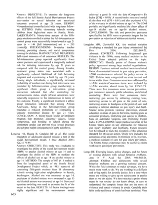 Abstract: OBJECTIVE: To examine the long-term                     achieved a good fit with the data (Comparative Fit
      effects of the full Seattle Social Development Project            Index [CFI] = 0.93). A second-order structural model
      intervention on sexual behavior and associated                    fit the data well (CFI = 0.91) and also explained 45%
      outcomes assessed at age 21 years. DESIGN:                        of the variance in alcohol misuse at age 16. The SDM
      Nonrandomized controlled trial with long-term follow-             partially and significantly mediated the direct effect of
      up. SETTING: Public elementary schools serving                    age-14 alcohol use on age-16 alcohol misuse.
      children from high-crime areas in Seattle, Wash.                  CONCLUSIONS: The risk and protective processes
      PARTICIPANTS: Ninety-three percent of the fifth-                  specified by the SDM serve as potential targets for the
      grade students enrolled in either the full-intervention or        prevention or reduction of adolescent alcohol misuse.
      control group were successfully interviewed at age 21
      years (n = 144 [full intervention] and n = 205               Longjohn MM, Christoffel KK. Are medical societies
      [control]). INTERVENTIONS: In-service teacher                    developing a standard for gun injury prevention? Inj
      training, parenting classes, and social competence               Prev                 2004;                10(3):169-73.
      training for children. MAIN OUTCOME MEASURES:                    Abstract: CONTEXT: Following heightened gun
      Self-report measures of all outcomes. RESULTS: The               violence in the 1990s, many medical societies in the
      full-intervention group reported significantly fewer             United States adopted policies on the topic.
      sexual partners and experienced a marginally reduced             OBJECTIVE: Identify points of firearm violence
      risk for initiating intercourse by age 21 years as               policy agreement among large medical organizations.
      compared with the control group. Among females,                  DESIGN: Fourteen national medical societies-clinical
      treatment group status was associated with a                     focus, demonstrated interest in gun injury prevention,
      significantly reduced likelihood of both becoming                >2000 members-were selected for policy review in
      pregnant and experiencing a birth by age 21 years.               2002. Policies were categorized on areas covered and
      Among single individuals, a significantly increased              items within these. Consensus areas were addressed by
      probability of condom use during last intercourse was            >/=7/14 societies.Consensus items were included by
      predicted by full-intervention group membership; a               >/=7/14 societies, shared items by 5-6. RESULTS:
      significant ethnic group x intervention group                    There were five consensus areas: access prevention,
      interaction indicated that after controlling for                 gun commerce, research, public education, and clinical
      socioeconomic status, single African Americans were              counseling. There were four consensus items:
      especially responsive to the intervention in terms of            restricting gun access by enforcing existing laws,
      this outcome. Finally, a significant treatment x ethnic          restricting access to all guns at the point of sale,
      group interaction indicated that among African                   restricting access to handguns at the point of sale, and
      Americans, being in the full-intervention group                  creating a national database on gun injury and death.
      predicted a reduced probability of contracting a                 Shared items promote violence prevention, clinical
      sexually transmitted disease by age 21 years.                    education on risks of guns in the home, treating guns as
      CONCLUSION: A theory-based social development                    consumer products, restricting gun access to children,
      program that promotes academic success, social                   bans on automatic weapons, and promoting trigger
      competence, and bonding to school during the                     locks. CONCLUSIONS: Large medical societies in the
      elementary grades can prevent risky sexual practices             United States agree on key approaches for reducing
      and adverse health consequences in early adulthood.              gun injury mortality and morbidity. Future research
                                                                       will be needed to track the evolution of this emerging
Lonczak HS, Huang B, Catalano RF et al. The social                     standard for physician action, which now includes the
    predictors of adolescent alcohol misuse: a test of the             consensus areas and items. It promises to be, in effect,
    social development model. J Stud Alcohol 2001;                     a medical standard of care for gun injury prevention.
    62(2):179-89.                                                      The United States experience may be useful to others
    Abstract: OBJECTIVE: This study was conducted to                   working on gun injury prevention.
    investigate the ability of the social development model
    (SDM) to predict alcohol misuse at age 16 and to               Longo RE. Emerging issues, policy changes, and the future
    investigate the ability of the SDM to mediate the                  of treating children with sexual behavior problems.
    effects of alcohol use at age 14 on alcohol misuse at              Ann N Y Acad Sci 2003; 989:502-14.
    age 16. METHOD: The sample of 807 (411 males) is                   Abstract: Children and adolescents with sexual
    from the longitudinal panel of the Seattle Social                  behavior problems are a growing national concern.
    Development Project which, in 1985, surveyed all                   While the field continues to make advances, we have
    consenting fifth-grade students from 18 elementary                 much more work to do. We are working in a difficult
    schools serving high-crime neighborhoods in Seattle,               and trying period for juvenile justice. It is a time when
    Washington. Alcohol use was measured at age 14,                    many are willing to give up on adolescents or punish
    predictors of alcohol misuse were measured at age 15               them as we do adults. We have reached a point where
    and alcohol misuse was measured at age 16. Structural              many in our society do not know about, or care to
    equation modeling was used to examine the fit of the               understand, the complex issues that are the roots of
    model to the data. RESULTS: All factor loadings were               violence and sexual violence in youth. Certainly their
    highly significant and the measurement model                       faith in the resiliency of youth has been tarnished. Nine
665
 