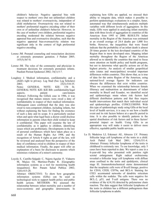 children's behavior. Negative appraisal bias with                explaining how GISs are applied, we stressed their
      respect to mothers' own (but not unfamiliar) children            ability to integrate data, which makes it possible to
      was related to mothers' overreactivity, independent of           perform epidemiologic evaluations in a simpler, faster,
      child misbehavior. Overreactivity was not related to             automated way that simultaneously analyzes multiple
      mothers' preferential negative encoding either of their          variables with different levels of aggregation. In this
      own or of unfamiliar children's behavior. However, in            study, GISs were applied in analyzing infant mortality
      the case of mothers' own children, preferential negative         data with three levels of aggregation in countries of the
      encoding moderated the relation between negative                 Americas from 1995 to 2000. RESULTS: Infant
      appraisal bias and overreactive discipline, such that the        mortality in the Region of the Americas was estimated
      negative appraisal bias-overreactivity relation was              at an overall average of 24.4 deaths per 1,000 live
      significant only in the context of high preferential             births. However, the inequalities that were found
      negative encoding.                                               indicate that the probability of an infant death is almost
                                                                       20 times greater in the less developed countries of the
Lorenz JM. Prenatal counseling and resuscitation decisions             Region than in more developed ones. Mapping infant
     at extremely premature gestation. J Pediatr 2005;                 mortality throughout the Region of the Americas
     147(5):567-8.                                                     allowed us to identify the countries that need to focus
                                                                       more attention on health policy and health programs,
Lorenz JM. The roles of the community and physician in                 but not to determine what specific actions are of the
     treatment decisions for extremely premature infants.              highest priority. An analysis of smaller geopolitical
     Paediatr Perinat Epidemiol 2002; 16(1):5-7.                       units (states and municipalities) revealed important
                                                                       differences within countries. This shows that, as is true
Loughrey J. Medical information, confidentiality and a                 of data for the entire Region of the Americas, using
    child's right to privacy. Leg Stud (Soc Leg Scholars)              national-level average figures for indicators can
    2003;                                     23(3):510-35.            obscure the differences that exist within countries.
    Notes:     GENERAL        NOTE:      KIE:     154    fn.           When we examined the relationship between female
    GENERAL NOTE: KIE: KIE Bib: confidentiality/legal                  illiteracy and malnutrition as determinants of infant
    aspects;               patient               care/minors           mortality in Brazil and Ecuador, we identified social
    Abstract: Following the Gillick case in 1986, it was               and epidemiologic strata where risk factors had
    recognised that mature minors were owed a duty of                  different distribution patterns and that thus require
    confidentiality in respect of their medical information.           health interventions that match their individual social
    Subsequent cases confirmed that the duty was also                  and epidemiologic profiles. CONCLUSIONS: With
    owed to non-competent children, including infants, but             this type of epidemiologic study using GISs at the local
    without explaining the basis for finding the existence             level of health services, it is easy to see how a health
    of such a duty and its scope. It is particularly unclear           event and its risk factors behave at a specific period in
    when and upon what legal basis a doctor could disclose             time. It is also possible to identify patterns in the
    information to parents when their child wished to keep             spatial distribution of risk factors and in these factors'
    it confidential. This paper will examine the law of                potential impact on health. Using GISs in an
    confidentiality as it applies to children, identifying             appropriate way will make it easier to deliver more
    issues which are problematic. Developments in the law              effective, equitable public health services.
    of personal confidences which have taken place as a
    result of the Human Rights Act 1998, and the                  Lu D, Medeiros LJ, Eskenazi AE, Abruzzo LV. Primary
    recognition of Article 8 rights as part of the law, will          follicular large cell lymphoma of the testis in a child.
    be reviewed and analysed from the perspective of the              Arch Pathol Lab Med 2001; 125(4):551-4.
    duty of confidence owed to children in respect of their           Abstract: Primary follicular lymphoma of the testis in
    medical information. Finally, the paper will offer an             childhood is extremely rare. To our knowledge, only 5
    explanation of a basis for disclosure to parents which            cases have been reported to date. We report a case in a
    minimises violations of a minor's autonomy.                       6-year-old boy who presented with painless right
                                                                      scrotal enlargement. Right radical orchiectomy
Loyola E, Castillo-Salgado C, Najera-Aguilar P, Vidaurre              revealed a follicular large cell lymphoma with diffuse
    M, Mujica OJ, Martinez-Piedra R. [Geographic                      areas confined to the testis and epididymis, clinical
    information systems as a tool for monitoring health               stage IE. Immunohistochemical stains demonstrated
    inequalities]. Rev Panam Salud Publica 2002;                      that the neoplastic cells were of B-cell lineage, positive
    12(6):415-28.                                                     for CD10, CD20, CD79a, and BCL-6. Staining for
    Abstract: OBJECTIVE: To show how geographic                       CD21 accentuated networks of dendritic reticulum
    information systems (GISs) can be used as                         cells within the nodules. The cells were negative for
    technological tools to support health policy and public           BCL-2, p53, and T-cell antigens. There was no
    health actions. METHODS: We assessed the                          evidence of the t(14;18) detected by polymerase chain
    relationship between infant mortality and a number of             reaction. The data suggest that follicular lymphoma of
    socio-economic and geographic determinants. In                    the testis in children has a different pathogenesis than
                                                                      follicular lymphoma in adults.
668
 