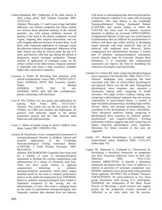 Lubsen-Brandsma MA. [Adhesions of the labia minora in                 with lesion or neuroimaging data allowing descriptions
    three young girls]. Ned Tijdschr Geneeskd 2003;                   of brain-behavior relations to be made with increasing
    147(2):53-6.                                                      confidence. One such battery is the Cambridge
    Abstract: Three girls, 2, 5 and 6 years of age, had labial        Neuropsychological Testing Automated Battery
    adhesions: one without complaints but whose mother                (CANTAB), and current studies in which the
    was anxious about abnormal anatomy of the external                CANTAB has been used to measure executive
    genitalia, one with urinary problems because of                   functions in children are reviewed. CONCLUSIONS:
    pooling of the urine in the almost completely covered             Computerized batteries of this type can record aspects
    vagina, relapsing after surgical intervention, and one            of performance that are difficult for psychometrists to
    with irregular adhesions because of sexual abuse. In all          achieve, and these may reflect activity in developing
    three, after (repeated) application of oestrogen cream            neural networks with more sensitivity than can be
    the adhesions reduced or disappeared. Adhesions of the            achieved with traditional tests. However, before
    labia minora can often be noticed under the age of 8              computerized test administration becomes a routine
    years and dissolve after that age during the period of            part of pediatric neuropsychological assessment,
    progressive natural oestrogen production. Therapy                 several obstacles must be overcome. Despite these
    consists of application of oestrogen cream on the                 limitations, it is concluded that computerized
    contact surface of the labia minora. Surgical treatment           assessment can improve the field by facilitating the
    is disputable and causes a high recurrence, probably              collection of normative and clinical data.
    higher than conservative treatment.
                                                                 Luecken LJ, Lemery KS. Early caregiving and physiological
Lucassen A, Parker M. Revealing false paternity: some                stress responses. Clin Psychol Rev 2004; 24(2):171-91.
    ethical considerations. Lancet 2001; 357(9261):1033-5.           Abstract: Inadequate early caregiving has been
    Notes: GENERAL NOTE: KIE: Lucassen, Anneke;                      associated with risks of stress-related psychological
    Parker,                                       Michael            and physical illness over the life span. Dysregulated
    GENERAL           NOTE:         KIE:      20      refs.          physiological stress responses may represent a
    GENERAL NOTE: KIE: KIE Bib: confidentiality;                     mechanism linking early caregiving to health
    genetic counseling; truth disclosure                             outcomes. This paper reviews evidence linking early
                                                                     caregiving to physiological responses that can increase
Luce R. The Children Act: key points and implications for            vulnerability to stress-related illness. A number of
    nursing.    Nurs     Times      2005;   101(17):26-7.            high-risk family characteristics, including high conflict,
    Abstract: This article sets out the key points of the            divorce, abuse, and parental psychopathology, are
    Children Act 2004 and considers the implications for             considered in the development of stress vulnerability.
    practice, with particular regard to the patient                  Three theoretical pathways linking caregiving to
    assessment process and the links between adult                   physiological stress responses are outlined: genetic,
    behaviour and child protection.                                  psychosocial, and cognitive-affective. Exciting
                                                                     preliminary evidence suggests that early caregiving can
Lucey J. Abuse of people trying to protect children from             impact long-term physiological stress responses.
    abuse. Lancet 2001; 358(9292):1556.                              Directions for future research in this area are
                                                                     suggested.
Luciana M. Practitioner review: computerized assessment of
     neuropsychological function in children: clinical and       Lueder GT. Retinal hemorrhages in accidental and
     research      applications     of     the     Cambridge         nonaccidental injury. Pediatrics 2005; 115(1):192;
     Neuropsychological Testing Automated Battery                    author reply 192.
     (CANTAB). J Child Psychol Psychiatry 2003;
     44(5):649-63.                                               Lugina HI, Johansson E, Lindmark G, Christensson K.
     Abstract: BACKGROUND: Computers have been used                   Developing a theoretical framework on postpartum
     for a number of years in neuropsychological                      care from Tanzanian midwives' views on their role.
     assessment to facilitate the scoring, interpretation, and        Midwifery              2002;             18(1):12-20.
     administration of a variety of commonly used tests.              Abstract: OBJECTIVES: to describe a theoretical
     There has been recent interest in applying                       framework developed from the views of midwives in
     computerized          technology        to      pediatric        relation to provision of systematic postpartum care.
     neuropsychological assessment, which poses unique                DESIGN: qualitative focus group study using grounded
     demands based on the need to interpret performance               theory approach. SETTING: Dar es Salaam, Tanzania.
     relative to the child's developmental level. FINDINGS:           PARTICIPANTS: 49 nurse-midwives in five focus
     However, pediatric neuropsychologists have tended to             group discussions each having 9-11 participants.
     implement computers in the scoring, but not                      FINDINGS: the components of the Basic Social
     administration, of tests. This trend is changing based           Process of 'Becoming a good resource and support
     on the work of experimental neuropsychologists who               person for the postpartum woman' consisted of
     frequently combine data obtained from test batteries             'reflection' as an entry point into the process.

669
 