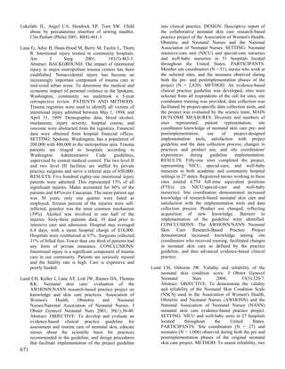 Lukefahr JL, Angel CA, Hendrick EP, Torn SW. Child                  into clinical practice. DESIGN: Descriptive report of
    abuse by percutaneous insertion of sewing needles.              the collaborative neonatal skin care research-based
    Clin Pediatr (Phila) 2001; 40(8):461-3.                         practice project of the Association of Women's Health,
                                                                    Obstetric and Neonatal Nurses and the National
Luna G, Adye B, Haun-Hood M, Berry M, Taylor L, Thorn               Association of Neonatal Nurses. SETTING: Neonatal
    R. Intentional injury treated in community hospitals.           intensive-care unit (NICU) and special-care nurseries
    Am         J       Surg        2001;      181(5):463-5.         and well-baby nurseries in 51 hospitals located
    Abstract: BACKGROUND: The impact of intentional                 throughout the United States. PARTICIPANTS:
    injury in major metropolitan trauma centers has been            Member site coordinators (N = 51), nurses who work at
    established. Nonaccidental injury has become an                 the selected sites, and the neonates observed during
    increasingly important component of trauma care in              both the pre- and postimplementation phases of the
    mid-sized urban areas. To determine the medical and             project (N = 2,820). METHOD: An evidence-based
    economic impact of personal violence in the Spokane,            clinical practice guideline was developed, sites were
    Washington, community we undertook a 5-year                     selected from all respondents of the call for sites, site
    retrospective review. PATIENTS AND METHODS:                     coordinator training was provided, data collection was
    Trauma registries were used to identify all victims of          facilitated by project-specific data collection tools, and
    intentional injury admitted between May 1, 1994, and            the project was evaluated by the science team. MAIN
    April 31, 1999. Demographic data, blood alcohol,                OUTCOME MEASURES: Diversity and numbers of
    mechanism, injury severity, hospital course, and                sites represented, patient representation, site
    outcome were abstracted from the registries. Financial          coordinator knowledge of neonatal skin care pre- and
    data were obtained from hospital financial offices.             postimplementation,       use     of     project-designed
    SETTING: Spokane, Washington, has a population of               implementation tools, satisfaction with project
    200,000 with 400,000 in the metropolitan area. Trauma           guideline and the data collection process, changes in
    patients are triaged to hospitals according to                  practices and product use, and site coordinators'
    Washington       Administrative      Code    guidelines,        experiences      during     guideline    implementation.
    supervised by central medical control. The two level II         RESULTS: Fifty-one sites completed the project,
    and two level III facilities are staffed by private             representing NICU, special-care, and well-baby
    practice surgeons and serve a referral area of 650,000.         nurseries in both academic and community hospital
    RESULTS: Five hundred eighty-one intentional injury             settings in 27 states. Registered nurses working in these
    patients were admitted. This represented 15% of all             sites totaled 4,754 full-time equivalent positions
    significant injuries. Males accounted for 80% of the            (FTEs) (in NICU/special-care and well-baby
    patients and 84%were Caucasian. The mean patient age            nurseries). Site coordinators demonstrated increased
    was 30 years, only one quarter were listed as                   knowledge of research-based neonatal skin care and
    employed. Sixteen percent of the injuries were self-            satisfaction with the implementation tools and data
    inflicted, gunshot was the most common mechanism                collection process. Product use changed, reflecting
    (39%). Alcohol was involved in one half of the                  acquisition of new knowledge. Barriers to
    injuries. Sixty-three patients died, 39 died prior to           implementation of the guideline were identified.
    intensive care unit admission. Hospital stay averaged           CONCLUSIONS: The AWHONN/NANN Neonatal
    6.4 days, with a mean hospital charge of $18,000.               Skin      Care    Research-Based      Practice     Project
    Hospitals were reimbursed at 67%. Surgeons collected            demonstrated increased knowledge among site
    31% of billed fees. Fewer than one third of patients had        coordinators who received training, facilitated changes
    any form of private insurance. CONCLUSIONS:                     in neonatal skin care as defined by the practice
    Intentional injury is a significant component of trauma         guideline, and thus advanced evidence-based clinical
    care in our community. Patients are seriously injured           practice.
    and the fatality rate is high. Care is expensive and
    poorly funded.                                             Lund CH, Osborne JW. Validity and reliability of the
                                                                   neonatal skin condition score. J Obstet Gynecol
Lund CH, Kuller J, Lane AT, Lott JW, Raines DA, Thomas             Neonatal         Nurs       2004;        33(3):320-7.
    KK. Neonatal skin care: evaluation of the                      Abstract: OBJECTIVE: To demonstrate the validity
    AWHONN/NANN research-based practice project on                 and reliability of the Neonatal Skin Condition Scale
    knowledge and skin care practices. Association of              (NSCS) used in the Association of Women's Health,
    Women's        Health,   Obstetric    and     Neonatal         Obstetric and Neonatal Nurses (AWHONN) and the
    Nurses/National Association of Neonatal Nurses. J              National Association of Neonatal Nurses (NANN)
    Obstet Gynecol Neonatal Nurs 2001; 30(1):30-40.                neonatal skin care evidence-based practice project.
    Abstract: OBJECTIVE: To develop and evaluate an                SETTING: NICU and well-baby units in 27 hospitals
    evidence-based clinical practice guideline for                 located      throughout    the     United      States.
    assessment and routine care of neonatal skin, educate          PARTICIPANTS: Site coordinators (N = 27) and
    nurses about the scientific basis for practices                neonates (N = 1,006) observed during both the pre and
    recommended in the guideline, and design procedures            postimplementation phases of the original neonatal
    that facilitate implementation of the project guideline        skin care project. METHOD: To assess reliability, two
671
 