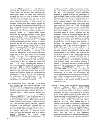 consecutive NSCS assessments on a single infant were              and the neonates (N= 2,820) observed during both the
      analyzed. Site coordinators were contacted after the              pre- and postimplementation phases of the project.
      original project was concluded. Sites indicating that a           METHOD: Site coordinators received specialized
      single nurse scored all infant skin observations                  education in neonatal skin care and implemented an
      provided data that were used to evaluate intrarater               evidence-based clinical practice guideline addressing
      reliability. Sites using more than one nurse to score             10 aspects of neonatal skin care. Baseline observations
      skin observations provided data that were used to                 of skin condition, care practices, and environment of
      assess interrater reliability. To assess validity, the            newly admitted neonates were collected by site
      following variables were used from the original data              coordinators. Postimplementation observations were
      set: the Neonatal Skin Condition Scale (NSCS), with               then completed. MAIN OUTCOME MEASURES:
      three subscales for dryness, erythema, and breakdown;             Skin condition was assessed with the Neonatal Skin
      birth weight in grams; number of skin score                       Condition Score (NSCS), which ranges from a score of
      observations for each infant; and the prevalence of               three (best condition) to a score of nine (worst
      infection, defined as a positive blood culture.                   condition), based on dryness, erythema, and skin
      RESULTS: For intrarater reliability, 16 sites used a              breakdown. Changes in frequency of selected skin care
      single nurse for all NSCS assessments; total NSCS                 practices were used to assess the effectiveness and
      assessments 475. For interrater reliability, 11 sites used        feasibility of using the practice guideline in everyday
      multiple raters; total assessments 531. The NSCS                  clinical practice. Aspects of the care environment with
      demonstrated adequate reliability for each of the three           potential effect on skin integrity were monitored to
      subscales and for the total score, with the percent               determine risk factors. RESULTS: Fifty-one site
      agreement between scores ranging from 68.7% to                    coordinators made 11,468 systematic assessments of
      85.4% (intrarater) and 65.9% to 89% (interrater); all             2,464 NICU and SCU newborns and 356 well
      Kappas were significant at p < .001 and were in the               newborns. Baseline skin scores were better in well
      moderate range for reliability. The validity of the               newborns compared with premature newborns. After
      NSCS was demonstrated by the findings that smaller                implementation of the guideline, skin condition was
      infants were 6 times more likely to have erythema                 improved, as reflected by less visible dryness, redness,
      (chi2(6) = 109.55, p < .0001), and approximately twice            and skin breakdown in both the NICU/SCU and well
      as likely to have the most severe breakdown (chi2(6) =            newborns. The guideline was integrated into care, as
      108.01, p < .0001). Infants with more observations                evidenced by increased use of emollients, particularly
      (longer length of stay) had higher skin scores (odds              with premature infants, and decreased frequency of
      ratio = 1.21, p < .0001), and an increased probability of         bathing. A relationship was shown between selected
      infection was noted for infants with higher skin scores           aspects of the environment and alterations in skin
      (odds ratio = 2.25, p < .0001). CONCLUSIONS: The                  integrity.     CONCLUSIONS:           Use     of     the
      Neonatal Skin Condition Score (NSCS) is reliable                  AWHONN/NANN Neonatal Skin Care Research-
      when used by single and multiple raters to assess                 Based Clinical Practice Guideline was successfully
      neonatal skin condition, even across weight groups and            implemented at 51 sites, and effectiveness was
      racial groups. Validity of the NSCS was demonstrated              demonstrated by changed care practices and improved
      by confirmation of the relationship of the skin                   skin condition in premature and full-term newborns.
      condition scores with birth weight, number of                     The results of this project support a wider
      observations, and prevalence of infection.                        dissemination of the project's practice guideline for
                                                                        neonatal skin care.
Lund CH, Osborne JW, Kuller J, Lane AT, Lott JW, Raines
    DA. Neonatal skin care: clinical outcomes of the               Lundborg P. Young people and alcohol: an econometric
    AWHONN/NANN evidence-based clinical practice                       analysis.     Addiction      2002;      97(12):1573-82.
    guideline. Association of Women's Health, Obstetric                Abstract: AIMS: To analyse the determinants of youth
    and Neonatal Nurses and the National Association of                drinking behaviour within an economic -theoretical
    Neonatal Nurses. J Obstet Gynecol Neonatal Nurs                    framework. The paper focuses especially on the effects
    2001;                                       30(1):41-51.           of (a) having parents willing to supply alcohol, (b)
    Abstract: OBJECTIVE: To test the effectiveness of an               living in a single-parent household, (c) having parents
    evidence-based clinical practice guideline for neonatal            who are currently unemployed and (d) having received
    skin care on selected clinical outcomes for newborns in            education about alcohol, narcotics and tobacco.
    neonatal intensive-care units (NICU), special-care units           DESIGN, SETTING AND PARTICIPANTS: A
    (SCU), and well-baby nurseries. DESIGN: Prospective                Swedish cross-sectional survey data on 833 individuals
    evaluation of the collaborative neonatal skin care                 aged 12-18 years was used to analyse the effects of the
    research-based practice project of the Association of              above variables on participation in drinking, frequency
    Women's Health, Obstetric and Neonatal Nurses and                  of drinking, intensity of drinking and binge drinking.
    the National Association of Neonatal Nurses.                       Separate analyses were conducted for beer, wine and
    SETTING: NICU and well-baby units in 51 hospitals                  spirits. Care was taken in using appropriate
    located      throughout       the    United       States.          econometric methods for the questions posed (negative
    PARTICIPANTS: Member site coordinators (N = 51)                    binomial regression, censored regression and probit
672
 