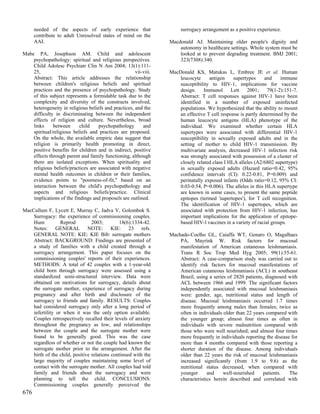 needed of the aspects of early experience that                   surrogacy arrangement as a positive experience.
      contribute to adult Unresolved states of mind on the
      AAI.                                                        Macdonald AJ. Maintaining older people's dignity and
                                                                      autonomy in healthcare settings. Whole system must be
Mabe PA, Josephson AM. Child and adolescent                           looked at to prevent degrading treatment. BMJ 2001;
    psychopathology: spiritual and religious perspectives.            323(7308):340.
    Child Adolesc Psychiatr Clin N Am 2004; 13(1):111-
    25,                                               vii-viii.   MacDonald KS, Matukas L, Embree JE et al. Human
    Abstract: This article addresses the relationship                 leucocyte     antigen     supertypes     and    immune
    between children's religious beliefs and spiritual                susceptibility to HIV-1, implications for vaccine
    practices and the presence of psychopathology. Study              design.     Immunol      Lett    2001;    79(1-2):151-7.
    of this subject represents a formidable task due to the           Abstract: T cell responses against HIV-1 have been
    complexity and diversity of the constructs involved,              identified in a number of exposed uninfected
    heterogeneity in religious beliefs and practices, and the         populations. We hypothesized that the ability to mount
    difficulty in discriminating between the independent              an effective T cell response is partly determined by the
    effects of religion and culture. Nevertheless, broad              human leucocyte antigens (HLA) phenotype of the
    links     between      child    psychopathology       and         individual. We examined whether certain HLA
    spiritual/religious beliefs and practices are proposed.           supertypes were associated with differential HIV-1
    On the whole, the available empiric data suggest that             susceptibility in sexually exposed adults and in the
    religion is primarily health promoting in direct,                 setting of mother to child HIV-1 transmission. By
    positive benefits for children and in indirect, positive          multivariate analysis, decreased HIV-1 infection risk
    effects through parent and family functioning, although           was strongly associated with possession of a cluster of
    there are isolated exceptions. When spirituality and              closely related class I HLA alleles (A2/6802 supertype)
    religious beliefs/practices are associated with negative          in sexually exposed adults (Hazard ratio=0.42, 95%
    mental health outcomes in children or their families,             confidence intervals (CI): 0.22-0.81, P=0.009) and
    evidence points to "poorness-of-fit," based on an                 perinatally exposed infants (Odds ratio=0.12, 95% CI:
    interaction between the child's psychopathology and               0.03-0.54, P=0.006). The alleles in this HLA supertype
    aspects and religious beliefs/practice. Clinical                  are known in some cases, to present the same peptide
    implications of the findings and proposels are outlined.          epitopes (termed 'supertopes'), for T cell recognition.
                                                                      The identification of HIV-1 supertopes, which are
MacCallum F, Lycett E, Murray C, Jadva V, Golombok S.                 associated with protection from HIV-1 infection, has
    Surrogacy: the experience of commissioning couples.               important implications for the application of epitope-
    Hum           Reprod         2003;        18(6):1334-42.          based HIV-l vaccines in a variety of racial groups.
    Notes: GENERAL NOTE: KIE: 23 refs.
    GENERAL NOTE: KIE: KIE Bib: surrogate mothers                 Machado-Coelho GL, Caiaffa WT, Genaro O, Magalhaes
    Abstract: BACKGROUND: Findings are presented of                   PA, Mayrink W. Risk factors for mucosal
    a study of families with a child created through a                manifestation of American cutaneous leishmaniasis.
    surrogacy arrangement. This paper focuses on the                  Trans R Soc Trop Med Hyg 2005; 99(1):55-61.
    commissioning couples' reports of their experiences.              Abstract: A case-comparison study was carried out to
    METHODS: A total of 42 couples with a 1-year-old                  identify risk factors for mucosal manifestations of
    child born through surrogacy were assessed using a                American cutaneous leishmaniasis (ACL) in southeast
    standardized semi-structured interview. Data were                 Brazil, using a series of 2820 patients, diagnosed with
    obtained on motivations for surrogacy, details about              ACL between 1966 and 1999. The significant factors
    the surrogate mother, experience of surrogacy during              independently associated with mucosal leishmaniasis
    pregnancy and after birth and disclosure of the                   were: gender, age, nutritional status and length of
    surrogacy to friends and family. RESULTS: Couples                 disease. Mucosal leishmaniasis occurred 1.7 times
    had considered surrogacy only after a long period of              more frequently among males than females; twice as
    infertility or when it was the only option available.             often in individuals older than 22 years compared with
    Couples retrospectively recalled their levels of anxiety          the younger group; almost four times as often in
    throughout the pregnancy as low, and relationships                individuals with severe malnutrition compared with
    between the couple and the surrogate mother were                  those who were well nourished; and almost four times
    found to be generally good. This was the case                     more frequently in individuals reporting the disease for
    regardless of whether or not the couple had known the             more than 4 months compared with those reporting a
    surrogate mother prior to the arrangement. After the              shorter duration of the disease. Among individuals
    birth of the child, positive relations continued with the         older than 22 years the risk of mucosal leishmaniasis
    large majority of couples maintaining some level of               increased significantly (from 1.9 to 9.6) as the
    contact with the surrogate mother. All couples had told           nutritional status decreased, when compared with
    family and friends about the surrogacy and were                   younger      and     well-nourished     patients.   The
    planning to tell the child. CONCLUSIONS:                          characteristics herein described and correlated with
    Commissioning couples generally perceived the
676
 