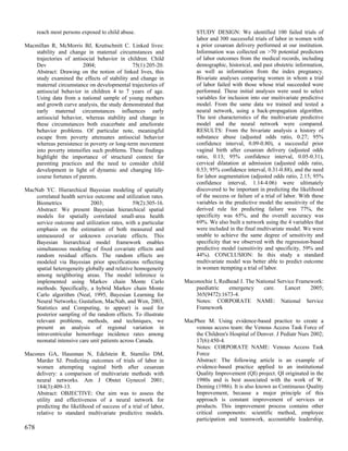 reach most persons exposed to child abuse.                     STUDY DESIGN: We identified 100 failed trials of
                                                                     labor and 300 successful trials of labor in women with
Macmillan R, McMorris BJ, Kruttschnitt C. Linked lives:              a prior cesarean delivery performed at our institution.
   stability and change in maternal circumstances and                Information was collected on >70 potential predictors
   trajectories of antisocial behavior in children. Child            of labor outcomes from the medical records, including
   Dev                  2004;               75(1):205-20.            demographic, historical, and past obstetric information,
   Abstract: Drawing on the notion of linked lives, this             as well as information from the index pregnancy.
   study examined the effects of stability and change in             Bivariate analyses comparing women in whom a trial
   maternal circumstance on developmental trajectories of            of labor failed with those whose trial succeeded were
   antisocial behavior in children 4 to 7 years of age.              performed. These initial analyses were used to select
   Using data from a national sample of young mothers                variables for inclusion into our muitivariate predictive
   and growth curve analysis, the study demonstrated that            model. From the same data we trained and tested a
   early maternal circumstances influences early                     neural network, using a back-propagation algorithm.
   antisocial behavior, whereas stability and change in              The test characteristics of the multivariate predictive
   these circumstances both exacerbate and ameliorate                model and the neural network were compared.
   behavior problems. Of particular note, meaningful                 RESULTS: From the bivariate analysis a history of
   escape from poverty attenuates antisocial behavior                substance abuse (adjusted odds ratio, 0.27; 95%
   whereas persistence in poverty or long-term movement              confidence interval, 0.09-0.80), a successful prior
   into poverty intensifies such problems. These findings            vaginal birth after cesarean delivery (adjusted odds
   highlight the importance of structural context for                ratio, 0.13; 95% confidence interval, 0.05-0.31),
   parenting practices and the need to consider child                cervical dilatation at admission (adjusted odds ratio,
   development in light of dynamic and changing life-                0.53; 95% confidence interval, 0.31-0.88), and the need
   course fortunes of parents.                                       for labor augmentation (adjusted odds ratio, 2.15; 95%
                                                                     confidence interval, 1.14-4.06) were ultimately
MacNab YC. Hierarchical Bayesian modeling of spatially               discovered to be important in predicting the likelihood
    correlated health service outcome and utilization rates.         of the success or failure of a trial of labor. With these
    Biometrics              2003;              59(2):305-16.         variables in the predictive model the sensitivity of the
    Abstract: We present Bayesian hierarchical spatial               derived rule for predicting failure was 77%, the
    models for spatially correlated small-area health                specificity was 65%, and the overall accuracy was
    service outcome and utilization rates, with a particular         69%. We also built a network using the 4 variables that
    emphasis on the estimation of both measured and                  were included in the final multivariate model. We were
    unmeasured or unknown covariate effects. This                    unable to achieve the same degree of sensitivity and
    Bayesian hierarchical model framework enables                    specificity that we observed with the regression-based
    simultaneous modeling of fixed covariate effects and             predictive model (sensitivity and specificity, 59% and
    random residual effects. The random effects are                  44%). CONCLUSION: In this study a standard
    modeled via Bayesian prior specifications reflecting             multivariate model was better able to predict outcome
    spatial heterogeneity globally and relative homogeneity          in women ttempting a trial of labor.
    among neighboring areas. The model inference is
    implemented using Markov chain Monte Carlo                  Maconochie I, Redhead J. The National Service Framework:
    methods. Specifically, a hybrid Markov chain Monte              paediatric   emergency      care.    Lancet    2005;
    Carlo algorithm (Neal, 1995, Bayesian Learning for              365(9472):1673-4.
    Neural Networks; Gustafson, MacNab, and Wen, 2003,              Notes: CORPORATE NAME: National Service
    Statistics and Computing, to appear) is used for                Framework
    posterior sampling of the random effects. To illustrate
    relevant problems, methods, and techniques, we              MacPhee M. Using evidence-based practice to create a
    present an analysis of regional variation in                    venous access team: the Venous Access Task Force of
    intraventricular hemorrhage incidence rates among               the Children's Hospital of Denver. J Pediatr Nurs 2002;
    neonatal intensive care unit patients across Canada.            17(6):450-4.
                                                                    Notes: CORPORATE NAME: Venous Access Task
Macones GA, Hausman N, Edelstein R, Stamilio DM,                    Force
    Marder SJ. Predicting outcomes of trials of labor in            Abstract: The following article is an example of
    women attempting vaginal birth after cesarean                   evidence-based practice applied to an institutional
    delivery: a comparison of multivariate methods with             Quality Improvement (QI) project. QI originated in the
    neural networks. Am J Obstet Gynecol 2001;                      1980s and is best associated with the work of W.
    184(3):409-13.                                                  Deming (1986). It is also known as Continuous Quality
    Abstract: OBJECTIVE: Our aim was to assess the                  Improvement, because a major principle of this
    utility and effectiveness of a neural network for               approach is constant improvement of services or
    predicting the likelihood of success of a trial of labor,       products. This improvement process contains other
    relative to standard multivariate predictive models.            critical components: scientific method, employee
                                                                    participation and teamwork, accountable leadership,
678
 