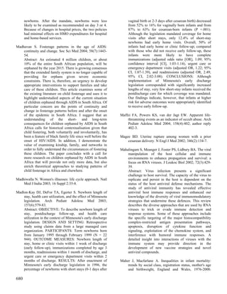 newborns. After the mandate, newborns were less                 vaginal birth or 2-3 days after cesarean birth) decreased
      likely to be examined as recommended on day 3 or 4.             from 52% to 16% for vaginally born infants and from
      Because of changes in hospital prices, the two policies         87% to 63% for cesarean-born infants (P =.001).
      had minimal effects on HMO expenditures for hospital            Although the legislation mandated coverage for home
      and home-based services.                                        visits after short stays, only 12.4% of short-stay
                                                                      newborns had early home visits. Overall, 50% of
Madhavan S. Fosterage patterns in the age of AIDS:                    infants had early home or clinic follow-up; compared
    continuity and change. Soc Sci Med 2004; 58(7):1443-              with those who did not receive early follow-up, these
    54.                                                               infants were more likely to have complete
    Abstract: An estimated 4 million children, or about               immunizations (adjusted odds ratio [OR], 1.09; 95%
    10% of the entire South African population, will be               confidence interval [CI], 1.03-1.14), urgent care or
    orphaned by the year 2015. There is growing consensus             emergency department visits (adjusted OR, 1.22; 95%
    that the extended family system is no longer capable of           CI, 1.07-1.39), and readmissions (adjusted OR, 2.49;
    providing for orphans given severe economic                       95% CI, 2.02-3.08). CONCLUSIONS: Although
    constraints. There is, therefore, an urgency to develop           implementation of Minnesota's early discharge
    appropriate interventions to support families and take            legislation corresponded with significantly increased
    care of these children. This article examines some of             lengths of stay, very few short-stay infants received the
    the existing literature on child fosterage and uses it to         postdischarge care for which coverage was mandated.
    highlight understudied aspects of the current situation           Our findings indicate, however, that infants at higher
    of children orphaned through AIDS in South Africa. Of             risk for adverse outcomes were appropriately identified
    particular concern are the points of continuity and               to receive early follow-up.
    change in fosterage patterns before and after the onset
    of the epidemic in South Africa. I suggest that an           Maffei FA, Powers KS, van der Jagt EW. Apparent life-
    understanding of the short- and long-term                        threatening events as an indicator of occult abuse. Arch
    consequences for children orphaned by AIDS in South              Pediatr Adolesc Med 2004; 158(4):402; author reply
    Africa calls for historical contextualisation given that         402-3.
    child fostering, both voluntarily and involuntarily, has
    been a feature of black family life since well before the    Magee BD. Uterine rupture among women with a prior
    onset of HIV/AIDS. In addition, I demonstrate the                cesarean delivery. N Engl J Med 2002; 346(2):134-7.
    value of examining kinship, family, and networks in
    order to fully understand the circumstances of fostering     Mahalingam S, Meanger J, Foster PS, Lidbury BA. The viral
    these children. The paper concludes with a call for              manipulation of the host cellular and immune
    more research on children orphaned by AIDS in South              environments to enhance propagation and survival: a
    Africa that will provide not only more data, but also            focus on RNA viruses. J Leukoc Biol 2002; 72(3):429-
    enrich theoretical approaches to studying patterns of            39.
    child fosterage in Africa and elsewhere.                         Abstract: Virus infection presents a significant
                                                                     challenge to host survival. The capacity of the virus to
Madhiwalla N. Women's illnesses: life cycle approach. Natl           replicate and persist in the host is dependent on the
    Med J India 2003; 16 Suppl 2:35-8.                               status of the host antiviral defense mechanisms. The
                                                                     study of antiviral immunity has revealed effective
Madlon-Kay DJ, DeFor TA, Egerter S. Newborn length of                antiviral host immune responses and enhanced our
    stay, health care utilization, and the effect of Minnesota       knowledge of the diversity of viral immunomodulatory
    legislation. Arch Pediatr Adolesc Med 2003;                      strategies that undermine these defences. This review
    157(6):579-83.                                                   describes the diverse approaches that are used by RNA
    Abstract: OBJECTIVE: To describe newborn length of               viruses to trick or evade immune detection and
    stay, postdischarge follow-up, and health care                   response systems. Some of these approaches include
    utilization in the context of Minnesota's early discharge        the specific targeting of the major histocompatibility
    legislation. DESIGN AND SETTING: Retrospective                   complex-restricted antigen presentation pathways,
    study using claims data from a large managed care                apoptosis, disruption of cytokine function and
    organization. PARTICIPANTS: Term newborns born                   signaling, exploitation of the chemokine system, and
    from January 1995 through February 1999 (N = 22                  interference with humoral immune responses. A
    944). OUTCOME MEASURES: Newborn length of                        detailed insight into interactions of viruses with the
    stay, home or clinic visits within 1 week of discharge           immune system may provide direction in the
    (early follow-up), immunizations completed by age 3              development of new vaccine strategies and novel
    months, readmissions within 1 month of discharge, and            antiviral compounds.
    urgent care or emergency department visits within 2
    months of discharge. RESULTS: After enactment of             Maher J, Macfarlane A. Inequalities in infant mortality:
    Minnesota's early discharge legislation in 1996, the             trends by social class, registration status, mother's age
    percentage of newborns with short stays (0-1 days after          and birthweight, England and Wales, 1976-2000.

680
 