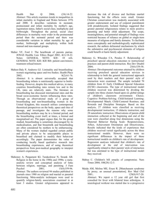 Health        Stat        Q        2004;        (24):14-22.         decrease the risk of divorce and facilitate marital
      Abstract: This article examines trends in inequalities in           functioning, but the effects were small. Greater
      infant mortality in England and Wales between 1976                  Christian conservatism was modestly associated with
      and 2000. It describes variations in neonatal,                      greater endorsement and use of corporal punishment
      postneonatal and infant mortality by mother's age,                  with preadolescents. Isolated findings suggested that
      registration status, father's social class, multiplicity and        greater parental religiousness relates to more positive
      birthweight. Throughout the period, social class                    parenting and better child adjustment. The scope,
      differences in mortality were wider in the postneonatal             meaningfulness, and potential strength of findings were
      period than the neonatal period and there was                       restricted because of reliance on global or single-item
      considerable variation in infant mortality by age of                measures of religious and family domains. To facilitate
      mother, birthweight and multiplicity within both                    more conceptually and methodologically sophisticated
      manual and non-manual groups.                                       research, the authors delineated mechanisms by which
                                                                          the substantive and psychosocial elements of religion
Maher VF, Ford J. The heartbreak of parents patriae.                      could benefit or harm family adjustment.
    JONAS Healthc Law Ethics Regul 2002; 4(1):18-22.
    Notes: GENERAL NOTE: KIE: 10 refs.                               Mahoney G, Wheeden CA, Perales F. Relationship of
    GENERAL NOTE: KIE: KIE Bib: patient care/minors;                     preschool special education outcomes to instructional
    treatment refusal/minors                                             practices and parent-child interaction. Res Dev Disabil
                                                                         2004;                                        25(6):539-58.
Mahon-Daly P, Andrews GJ. Liminality and breastfeeding:                  Abstract: Developmental outcomes attained by children
    women negotiating space and two bodies. Health Place                 receiving preschool special education services in
    2002;                                         8(2):61-76.            relationship to both the general instructional approach
    Abstract: It is almost universally accepted that                     used by their teachers and their parents' style of
    breastfeeding infants is nutritionally superior to bottle-           interaction were examined. The sample included 70
    feeding. However, despite this medical advice, in many               children from 41 Early Childhood Special Education
    countries breastfeeding rates remain low and in the                  (ECSE) classrooms. The type of instructional model
    UK, rates are relatively static. The literature on                   children received was determined by dividing the
    breastfeeding has discussed international rates and the              sample into three clusters based upon six global ratings
    broad socio-economic factors influencing these rates.                of children's classroom environment: Choice;
    Through an observational study of a group of                         Cognitive Problem-Solving; Child-Initiated Learning;
    breastfeeding and non-breastfeeding women in the                     Developmental Match; Child-Centered Routines; and
    United Kingdom, this research utilises contemporary                  Rewards and Discipline Strategies. Based on this
    theoretical perspectives on the body, space and rites of             analysis, 27 children were classified as receiving
    passage, and investigates the reasons why some                       developmental instruction; 15 didactic instruction; and
    breastfeeding mothers may be in a liminal period, and                28 naturalistic instruction. Observations of parent-child
    the breastfeeding event itself, at times, a liminal and              interaction collected at the beginning and end of the
    marginalised act. The paper argues that, for the group               year were classified along four dimensions using the
    studied, breastfeeding is sometimes discouraged by its               Maternal Behavior Rating Scale: Responsiveness,
    medicalisation, and that breastmilk and breastfeeding                Affect, Achievement Orientation and Directiveness.
    are often considered by mothers to be embarrassing.                  Results indicated that the kinds of experiences that
    Many of the women studied regarded certain public                    children received varied significantly across the three
    and private places to be unacceptable places to                      instructional models. However, there were no
    breastfeed and claimed to modify their behaviour                     significant differences in the impact of these
    accordingly. The paper demonstrates the value of                     instructional models on children's rate of development.
    conducting locally based qualitative research into                   Regression analyses indicated that children's rate of
    breastfeeding experiences, and of using theoretical                  development at the end of intervention was
    perspectives from post-medical geography to interpret                significantly related to their parents' style of interaction
    women's experiences.                                                 but was unrelated to the type of instructional model
                                                                         they received.
Mahoney A, Pargament KI, Tarakeshwar N, Swank AB.
    Religion in the home in the 1980s and 1990s: a meta-             Mahua C. Children's bill smacks of compromise. Nurs
    analytic review and conceptual analysis of links                     Times 2004; 100(28):12-3.
    between religion, marriage, and parenting. J Fam
    Psychol              2001;               15(4):559-96.           Maida AM, Molina ME, Erazo R. [Munchausen syndrome
    Abstract: The authors reviewed 94 studies published in               by proxy, an unusual presentation]. Rev Med Chil
    journals since 1980 on religion and marital or parental              2001;                                  129(8):917-20.
    functioning. Meta-analytic techniques were used to                   Abstract: We report a 12 year old girl that first
    quantify religion-family associations examined in at                 consulted for fever with bilateral knee arthralgias. A
    least 3 studies. Greater religiousness appeared to                   neurological workout was started due to a progressive

681
 