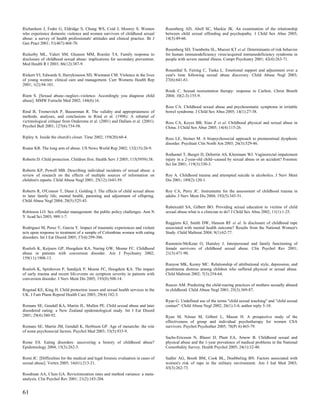 Richardson J, Feder G, Eldridge S, Chung WS, Coid J, Moorey S. Women               Rosenberg AD, Abell SC, Mackie JK. An examination of the relationship
who experience domestic violence and women survivors of childhood sexual           between child sexual offending and psychopathy. J Child Sex Abus 2005;
abuse: a survey of health professionals' attitudes and clinical practice. Br J     14(3):49-66.
Gen Pract 2001; 51(467):468-70.
                                                                                   Rosenberg SD, Trumbetta SL, Mueser KT et al. Determinants of risk behavior
Rickerby ML, Valeri SM, Gleason MM, Roesler TA. Family response to                 for human immunodeficiency virus/acquired immunodeficiency syndrome in
disclosure of childhood sexual abuse: implications for secondary prevention.       people with severe mental illness. Compr Psychiatry 2001; 42(4):263-71.
Med Health R I 2003; 86(12):387-9.
                                                                                   Rosenthal S, Feiring C, Taska L. Emotional support and adjustment over a
Rickert VI, Edwards S, Harrykissoon SD, Wiemann CM. Violence in the lives          year's time following sexual abuse discovery. Child Abuse Negl 2003;
of young women: clinical care and management. Curr Womens Health Rep               27(6):641-61.
2001; 1(2):94-101.
                                                                                   Rosik C. Sexual reorientation therapy: response to Carlton. Christ Bioeth
Riem S. [Sexual abuse--neglect--violence. Accordingly you diagnose child           2004; 10(2-3):155-9.
abuse]. MMW Fortschr Med 2002; 144(8):16.
                                                                                   Ross CA. Childhood sexual abuse and psychosomatic symptoms in irritable
Rind B, Tromovitch P, Bauserman R. The validity and appropriateness of             bowel syndrome. J Child Sex Abus 2005; 14(1):27-38.
methods, analyses, and conclusions in Rind et al. (1998): A rebuttal of
victimological critique from Ondersma et al. (2001) and Dallam et al. (2001).      Ross CA, Keyes BB, Xiao Z et al. Childhood physical and sexual abuse in
Psychol Bull 2001; 127(6):734-58.                                                  China. J Child Sex Abus 2005; 14(4):115-26.

Ripley A. Inside the church's closet. Time 2002; 159(20):60-4.                     Ross LE, Steiner M. A biopsychosocial approach to premenstrual dysphoric
                                                                                   disorder. Psychiatr Clin North Am 2003; 26(3):529-46.
Roane KR. The long arm of abuse. US News World Rep 2002; 132(15):26-9.
                                                                                   Rothamel T, Burger D, Debertin AS, Kleemann WJ. Vaginorectal impalement
Roberts D. Child protection. Children first. Health Serv J 2005; 115(5959):38.     injury in a 2-year-old child--caused by sexual abuse or an accident? Forensic
                                                                                   Sci Int 2001; 119(3):330-3.
Roberts KP, Powell MB. Describing individual incidents of sexual abuse: a
review of research on the effects of multiple sources of information on            Roy A. Childhood trauma and attempted suicide in alcoholics. J Nerv Ment
children's reports. Child Abuse Negl 2001; 25(12):1643-59.                         Dis 2001; 189(2):120-1.

Roberts R, O'Connor T, Dunn J, Golding J. The effects of child sexual abuse        Roy CA, Perry JC. Instruments for the assessment of childhood trauma in
in later family life; mental health, parenting and adjustment of offspring.        adults. J Nerv Ment Dis 2004; 192(5):343-51.
Child Abuse Negl 2004; 28(5):525-45.
                                                                                   Rubenzahl SA, Gilbert BO. Providing sexual education to victims of child
Robinson LO. Sex offender management: the public policy challenges. Ann N          sexual abuse:what is a clinician to do? J Child Sex Abus 2002; 11(1):1-25.
Y Acad Sci 2003; 989:1-7.
                                                                                   Ruggiero KJ, Smith DW, Hanson RF et al. Is disclosure of childhood rape
Rodriguez M, Perez V, Garcia Y. Impact of traumatic experiences and violent        associated with mental health outcome? Results from the National Women's
acts upon response to treatment of a sample of Colombian women with eating         Study. Child Maltreat 2004; 9(1):62-77.
disorders. Int J Eat Disord 2005; 37(4):299-306.
                                                                                   Rumstein-McKean O, Hunsley J. Interpersonal and family functioning of
Roelofs K, Keijsers GP, Hoogduin KA, Naring GW, Moene FC. Childhood                female survivors of childhood sexual abuse. Clin Psychol Rev 2001;
abuse in patients with conversion disorder. Am J Psychiatry 2002;                  21(3):471-90.
159(11):1908-13.
                                                                                   Runyon MK, Kenny MC. Relationship of attributional style, depression, and
Roelofs K, Spinhoven P, Sandijck P, Moene FC, Hoogduin KA. The impact              posttrauma distress among children who suffered physical or sexual abuse.
of early trauma and recent life-events on symptom severity in patients with        Child Maltreat 2002; 7(3):254-64.
conversion disorder. J Nerv Ment Dis 2005; 193(8):508-14.
                                                                                   Ruscio AM. Predicting the child-rearing practices of mothers sexually abused
Rogstad KE, King H. Child protection issues and sexual health services in the      in childhood. Child Abuse Negl 2001; 25(3):369-87.
UK. J Fam Plann Reprod Health Care 2003; 29(4):182-3.
                                                                                   Ryan G. Undefined use of the terms "child sexual touching" and "child sexual
Romans SE, Gendall KA, Martin JL, Mullen PE. Child sexual abuse and later          contact". Child Abuse Negl 2002; 26(1):3-4; author reply 5-10.
disordered eating: a New Zealand epidemiological study. Int J Eat Disord
2001; 29(4):380-92.                                                                Ryan M, Nitsun M, Gilbert L, Mason H. A prospective study of the
                                                                                   effectiveness of group and individual psychotherapy for women CSA
Romans SE, Martin JM, Gendall K, Herbison GP. Age of menarche: the role            survivors. Psychol Psychother 2005; 78(Pt 4):465-79.
of some psychosocial factors. Psychol Med 2003; 33(5):933-9.
                                                                                   Sachs-Ericsson N, Blazer D, Plant EA, Arnow B. Childhood sexual and
Rome ES. Eating disorders: uncovering a history of childhood abuse?                physical abuse and the 1-year prevalence of medical problems in the National
Epidemiology 2004; 15(3):262-3.                                                    Comorbidity Survey. Health Psychol 2005; 24(1):32-40.

Romi JC. [Difficulties for the medical and legal forensic evaluation in cases of   Sadler AG, Booth BM, Cook BL, Doebbeling BN. Factors associated with
sexual abuse]. Vertex 2005; 16(61):213-21.                                         women's risk of rape in the military environment. Am J Ind Med 2003;
                                                                                   43(3):262-73.
Roodman AA, Clum GA. Revictimization rates and method variance: a meta-
analysis. Clin Psychol Rev 2001; 21(2):183-204.


61
 