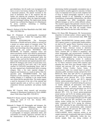 gait disturbance, but all results were incongruent with         determining whether pornography consumption may or
      nerve or nerve root lesions, leading to the diagnosis of        may not lead to sexually aggressive outcomes. In future
      a functional paralysis. The patient worsened to the             work, it is important not to use an overly simplistic lens
      point of prostration. Due to the suspicion that the             of focus in which pornography exposure is seen as
      mother was inducing the symptoms, the patient was               generally harmful or not. Depending on particular
      admitted to the hospital, where she improved notably.           constellations of personality characteristics, the effects
      She was discharged walking. The improvement during              of pornography may differ considerably among
      hospital stay confirmed the diagnosis of a Munchausen           different teenagers as well as within different cultures.
      by proxy syndrome, mimicking a disabling                        The research suggests that particular concerns may be
      neurological condition.                                         needed for those who are highly frequent consumers of
                                                                      pornography, those who seek out sexually violent
Majeed A. Referral of Dr Peter Mansfield to the GMC. BMJ              content, and those who also have other risk factors.
    2001; 323(7309):356.
                                                                 Malcoe LH, Duran BM, Montgomery JM. Socioeconomic
Major EF. [Treatment of psychologically traumatised                  disparities in intimate partner violence against Native
    patients in Norway]. Tidsskr Nor Laegeforen 2003;                American women: a cross-sectional study. BMC Med
    123(19):2709-12.                                                 2004;                                              2:20.
    Abstract:     BACKGROUND:             The     Norwegian          Abstract: BACKGROUND: Intimate partner violence
    Directorate of Health and Social Affairs is carrying out         (IPV) against women is a global public health problem,
    a project on various aspects of traumatic stress. The            yet data on IPV against Native American women are
    present survey was carried out in 2001 in order to               extremely limited. We conducted a cross-sectional
    gather more knowledge about these patients within the            study of Native American women to determine
    mental health care system. MATERIAL AND                          prevalence of lifetime and past-year IPV and partner
    METHODS: 325 hospitals, outpatient clinics and                   injury; examine IPV in relation to pregnancy; and
    district psychiatric centres were asked by questionnaire         assess demographic and socioeconomic correlates of
    to comment on the types of traumatised patients they             past-year IPV. METHODS: Participants were recruited
    treated, their own perceived professional skills, the            from a tribally-operated clinic serving low-income
    diagnoses they used and the therapy they offered, and            pregnant and childbearing women in southwest
    their contact with national and regional specialist units.       Oklahoma. A self-administered survey was completed
    RESULTS: Refugees and victims of sexual abuse were               by 312 Native American women (96% response rate)
    the groups treated by most units; only a few treated             attending the clinic from June through August 1997.
    veterans of UN/NATO peacekeeping forces. Half of                 Lifetime and past-year IPV were measured using
    the units reported lack of professional skills in treating       modified 18-item Conflict Tactics Scales. A
    refugees. Only a few units reported changes in                   socioeconomic index was created based on partner's
    diagnosis and treatment as a result of advice from the           education, public assistance receipt, and poverty level.
    specialist units. INTERPRETATION: The high                       RESULTS: More than half (58.7%) of participants
    frequency of units reporting a need for better skills in         reported lifetime physical and/or sexual IPV; 39.1%
    treating refugees is a challenge to the mental health            experienced severe physical IPV; 12.2% reported
    care system and the specialist units. The results suggest        partner-forced sexual activity; and 40.1% reported
    a need for discussion of the role of the national and            lifetime partner-perpetrated injuries. A total of 273
    regional specialist units as well as a need for closer           women had a spouse or boyfriend during the previous
    cooperation between psychiatric and primary health               12 months (although all participants were Native
    care.                                                            American, 59.0% of partners were non-Native).
                                                                     Among these women, past-year prevalence was 30.1%
Makkar RP. Concerns about research and prevention                    for physical and/or sexual IPV; 15.8% for severe
    strategies in Munchausen Syndrome by Proxy (MSBP)                physical IPV; 3.3% for forced partner-perpetrated
    abuse. Child Abuse Negl 2003; 27(9):987-8.                       sexual activity; and 16.4% for intimate partner injury.
                                                                     Reported IPV prevalence during pregnancy was 9.3%.
Malakoff D. Human research. Nigerian families sue Pfizer,            Pregnancy was not associated with past-year IPV (odds
    testing the reach of U.S. law. Science 2001;                     ratio = 0.9). Past-year IPV prevalence was 42.8%
    293(5536):1742.                                                  among women scoring low on the socioeconomic
                                                                     index, compared with 10.1% among the reference
Malamuth N, Huppin M. Pornography and teenagers: the                 group. After adjusting for age, relationship status, and
    importance of individual differences. Adolesc Med                household size, low socioeconomic index remained
    Clin         2005;           16(2):315-26,           viii.       strongly associated with past-year IPV (odds ratio =
    Abstract: This article focuses on the effects of exposure        5.0; 95% confidence interval: 2.4, 10.7).
    to pornography on teenagers, particularly males, and             CONCLUSIONS: Native American women in our
    concentrates on sexually aggressive outcomes and on              sample experienced exceptionally high rates of lifetime
    the characteristics of the individual as crucial in              and past-year IPV. Additionally, within this low-
                                                                     income sample, there was strong evidence of
682
 