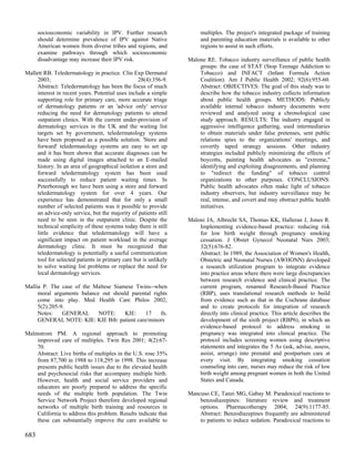 socioeconomic variability in IPV. Further research               multiples. The project's integrated package of training
      should determine prevalence of IPV against Native                and parenting education materials is available to other
      American women from diverse tribes and regions, and              regions to assist in such efforts.
      examine pathways through which socioeconomic
      disadvantage may increase their IPV risk.                   Malone RE. Tobacco industry surveillance of public health
                                                                      groups: the case of STAT (Stop Teenage Addiction to
Mallett RB. Teledermatology in practice. Clin Exp Dermatol            Tobacco) and INFACT (Infant Formula Action
     2003;                                        28(4):356-9.        Coalition). Am J Public Health 2002; 92(6):955-60.
     Abstract: Teledermatology has been the focus of much             Abstract: OBJECTIVES: The goal of this study was to
     interest in recent years. Potential uses include a simple        describe how the tobacco industry collects information
     supporting role for primary care, more accurate triage           about public health groups. METHODS: Publicly
     of dermatology patients or an 'advice only' service              available internal tobacco industry documents were
     reducing the need for dermatology patients to attend             reviewed and analyzed using a chronological case
     outpatient clinics. With the current under-provision of          study approach. RESULTS: The industry engaged in
     dermatology services in the UK and the waiting list              aggressive intelligence gathering, used intermediaries
     targets set by government, teledermatology systems               to obtain materials under false pretenses, sent public
     have been proposed as a possible solution. 'Store and            relations spies to the organizations' meetings, and
     forward' teledermatology systems are easy to set up              covertly taped strategy sessions. Other industry
     and it has been shown that accurate diagnoses can be             strategies included publicly minimizing the effects of
     made using digital images attached to an E-mailed                boycotts, painting health advocates as "extreme,"
     history. In an area of geographical isolation a store and        identifying and exploiting disagreements, and planning
     forward teledermatology system has been used                     to "redirect the funding" of tobacco control
     successfully to reduce patient waiting times. In                 organizations to other purposes. CONCLUSIONS:
     Peterborough we have been using a store and forward              Public health advocates often make light of tobacco
     teledermatology system for over 4 years. Our                     industry observers, but industry surveillance may be
     experience has demonstrated that for only a small                real, intense, and covert and may obstruct public health
     number of selected patients was it possible to provide           initiatives.
     an advice-only service, but the majority of patients still
     need to be seen in the outpatient clinic. Despite the        Maloni JA, Albrecht SA, Thomas KK, Halleran J, Jones R.
     technical simplicity of these systems today there is still       Implementing evidence-based practice: reducing risk
     little evidence that teledermatology will have a                 for low birth weight through pregnancy smoking
     significant impact on patient workload in the average            cessation. J Obstet Gynecol Neonatal Nurs 2003;
     dermatology clinic. It must be recognized that                   32(5):676-82.
     teledermatology is potentially a useful communication            Abstract: In 1989, the Association of Women's Health,
     tool for selected patients in primary care but is unlikely       Obstetric and Neonatal Nurses (AWHONN) developed
     to solve waiting list problems or replace the need for           a research utilization program to integrate evidence
     local dermatology services.                                      into practice areas where there were large discrepancies
                                                                      between research evidence and clinical practice. The
Mallia P. The case of the Maltese Siamese Twins--when                 current program, renamed Research-Based Practice
     moral arguments balance out should parental rights               (RBP), uses translational research methods to build
     come into play. Med Health Care Philos 2002;                     from evidence such as that in the Cochrane database
     5(2):205-9.                                                      and to create protocols for integration of research
     Notes:    GENERAL      NOTE:     KIE:   17     fn.               directly into clinical practice. This article describes the
     GENERAL NOTE: KIE: KIE Bib: patient care/minors                  development of the sixth project (RBP6), in which an
                                                                      evidence-based protocol to address smoking in
Malmstrom PM. A regional approach to promoting                        pregnancy was integrated into clinical practice. The
    improved care of multiples. Twin Res 2001; 4(2):67-               protocol includes screening women using descriptive
    70.                                                               statements and integrates the 5 As (ask, advise, assess,
    Abstract: Live births of multiples in the U.S. rose 35%           assist, arrange) into prenatal and postpartum care at
    from 87,700 in 1988 to 118,295 in 1998. This increase             every visit. By integrating smoking cessation
    presents public health issues due to the elevated health          counseling into care, nurses may reduce the risk of low
    and psychosocial risks that accompany multiple birth.             birth weight among pregnant women in both the United
    However, health and social service providers and                  States and Canada.
    educators are poorly prepared to address the specific
    needs of the multiple birth population. The Twin              Mancuso CE, Tanzi MG, Gabay M. Paradoxical reactions to
    Service Network Project therefore developed regional              benzodiazepines: literature review and treatment
    networks of multiple birth training and resources in              options. Pharmacotherapy 2004; 24(9):1177-85.
    California to address this problem. Results indicate that         Abstract: Benzodiazepines frequently are administered
    these can substantially improve the care available to             to patients to induce sedation. Paradoxical reactions to

683
 