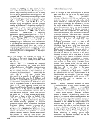 tamoxifen (TAM) 20 mg oral daily. RESULTS: There                 with substance use disorders.
      were no dose-limiting toxicities. Nineteen percent of
      patients had grade III drug-related toxicities including:   Marais S, Kritzinger A. Farm worker injuries on Western
      62% of patients showed progressive disease after two            Cape fruit farms: the role of the lay health worker.
      courses (8 wk). Nineteen percent received four courses.         Curationis              2005;              28(4):86-92.
      No clinical responses were observed. At weeks two and           Abstract: AIM AND METHOD: An exploratory and
      eight of therapy, IGF-1 serum levels dropped 46% ( <            descriptive study to obtain basic data on the extent,
      0.0001, n = 21) and 53% ( = 0.003, n = 10). The                 nature, sources and severity of injuries sustained on
      difference of the area under the curve (AUC) minus              fruit farms was conducted. The possibility of utilizing
      baseline AUC (DeltaAUC) for arginine-stimulated GH              lay health workers (LHWs) on farms to document
      serum levels at week two was lower than baseline ( <            routine information on injuries was also investigated.
      0.01). At weeks two and eight, GH peak values were              Descriptive information of all injuries occurring on
      lower than baseline ( < 0.0001 and = 0.002,                     selected farms, both occupational and other, needing
      respectively). CONCLUSIONS: A long-acting                       some form of treatment, were documented over a one-
      somatostatin analog was able to lower IGF-1 levels of           year period from June 1999 to May 2000. A purposive
      OS patients. IGF-BP-3 and GH were only transiently              non-probability sampling method was used. Forty-eight
      reduced. Although ONC was well tolerated, no                    fruit farms with a history of trained LHWs were
      sustained clinical responses were observed. The                 purposefully selected. Injuries were documented using
      pathophysiology of serum versus tissue concentrations           a one-page questionnaire. RESULTS: A total of 500
      of IGF-1 as well as the interplay of IGFs, IGF-binding          injuries were recorded, giving an average of 10.4
      proteins, and other growth factors and cytokines in             injuries per farm per year. Half of these injuries were
      osteosarcoma warrants further investigation. A better           work-related. Workers aged 20-39 were most at risk.
      understanding of these processes should lead to a more          Injuries sustained were related to routine activities of
      effective exploitation of these pathways for the targeted       fruit farming, occurred mostly in the orchards and
      therapy of OS.                                                  involved cuts, bruises and abrasions to the hands,
                                                                      including the fingers, and the eyes. Most of the non-
Manwell LB, Czabala JC, Ignaczak M, Mundt MP.                         work related injuries occurred in and around the home.
   Correlates of depression among heavy drinkers in                   A third of these injuries were sustained by persons <
   Polish primary care clinics. Int J Psychiatry Med 2004;            20. A large percentage of the non-work related injuries
   34(2):165-78.                                                      were violence- and alcohol related. Most of the injuries
   Abstract: OBJECTIVE: Depression and co-morbid                      required basic primary health care that could be
   substance abuse disorders are a major public health                managed by the LHW. Injury severity caused people to
   problem. Information is limited for patients attending             take time off for one third of the cases.
   Polish primary care clinics. This article addresses 30-            CONCLUSION: A relatively high occupational injury
   day and lifetime prevalence of major depression in a               rate in comparison to high-income countries.
   heavy drinking population from 12 Polish primary care              Occupational Health and Safety legislation needs to be
   clinics. METHOD: 277 heavy drinkers were                           institutionalized and adhered to. Alcohol and violence
   interviewed by a researcher in each clinic. Heavy                  on farms is a serious public health problem. LHWs
   drinking was defined as more than 20 drinks per week               could potentially play an important role in
   for males, or more than 13 drinks per week for females,            documenting injury data.
   or consumption of more than four drinks five or more
   times in the previous 30 days, or two or more positive         Maranan P. Training community members for action:
   replies to the CAGE questions. Criteria from the                   Washington's Action Training Network. J Health Hum
   Diagnostic and Statistical Manual were used to assess              Serv          Adm          2002;         24(4):413-30.
   lifetime and past 30-day depression. RESULTS: 35%                  Abstract: The Children's Alliance in Washington State
   of women and men met criteria for depression in the 30             has established an ambitious goal of building the
   days prior to the interview. Lifetime rates were 45%               "Children's Action Network" (Network), a statewide
   for women and 52% for men. Men and women with a                    network of children's advocates who regularly take
   CAGE score of 4 were at higher risk for both 30-day                action to inform public policy related to children and
   (67%, OR = 3.85 [1.47, 10.08]) and lifetime (78%, OR               families. There are currently about 3,000 members in
   = 3.28 [1.12, 9.66]) depression. Recreational drug users           the Network. Policy advocacy training is an integral
   and patients reporting symptoms of anti-social                     component of the Network providing advocates with
   personality disorders were at increased risk for lifetime          necessary tips and tools for communicating with
   depression. Subjects reporting symptoms of a                       policy-makers. In order to meet key objectives and
   childhood conduct disorder were at higher risk for 30-             overcome significant challenges and barriers, the
   day depression. CONCLUSIONS: Depression among                      training program evolved greatly over the last five
   patients with substance abuse problems is a common                 years. This article describes some of the challenges
   problem. The rates are higher than for other countries             faced, particularly in reaching specific target
   and highlight the need for Polish primary care                     populations, key strategies undertaken, and how the
   clinicians to routinely screen for depression in patients          curriculum developed over time.
686
 